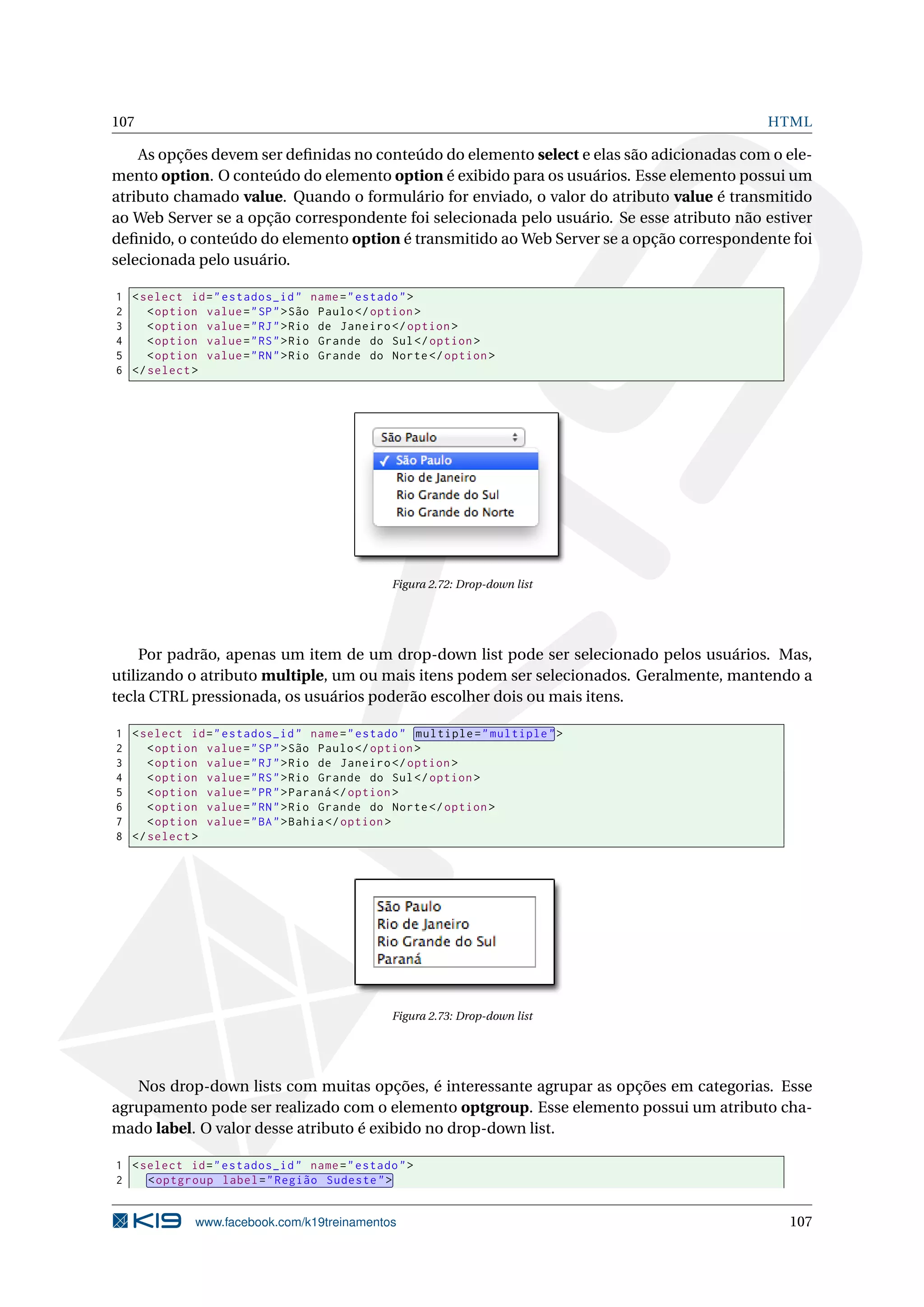 107 HTML
As opções devem ser deﬁnidas no conteúdo do elemento select e elas são adicionadas com o ele-
mento option. O conteúdo do elemento option é exibido para os usuários. Esse elemento possui um
atributo chamado value. Quando o formulário for enviado, o valor do atributo value é transmitido
ao Web Server se a opção correspondente foi selecionada pelo usuário. Se esse atributo não estiver
deﬁnido, o conteúdo do elemento option é transmitido ao Web Server se a opção correspondente foi
selecionada pelo usuário.
1 <select id="estados_id" name="estado">
2 <option value="SP">São Paulo</option >
3 <option value="RJ">Rio de Janeiro </option >
4 <option value="RS">Rio Grande do Sul</option >
5 <option value="RN">Rio Grande do Norte</option >
6 </select >
Figura 2.72: Drop-down list
Por padrão, apenas um item de um drop-down list pode ser selecionado pelos usuários. Mas,
utilizando o atributo multiple, um ou mais itens podem ser selecionados. Geralmente, mantendo a
tecla CTRL pressionada, os usuários poderão escolher dois ou mais itens.
1 <select id="estados_id" name="estado" multiple="multiple">
2 <option value="SP">São Paulo</option >
3 <option value="RJ">Rio de Janeiro </option >
4 <option value="RS">Rio Grande do Sul</option >
5 <option value="PR">Paraná </option >
6 <option value="RN">Rio Grande do Norte</option >
7 <option value="BA">Bahia</option >
8 </select >
Figura 2.73: Drop-down list
Nos drop-down lists com muitas opções, é interessante agrupar as opções em categorias. Esse
agrupamento pode ser realizado com o elemento optgroup. Esse elemento possui um atributo cha-
mado label. O valor desse atributo é exibido no drop-down list.
1 <select id="estados_id" name="estado">
2 <optgroup label="Região Sudeste">
www.facebook.com/k19treinamentos 107
 