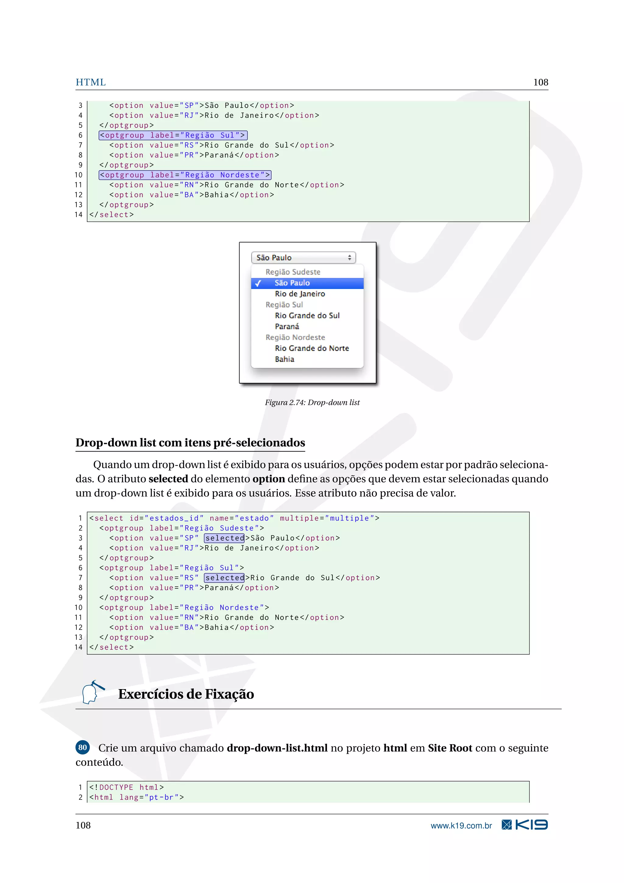 HTML 108
3 <option value="SP">São Paulo</option >
4 <option value="RJ">Rio de Janeiro </option >
5 </optgroup >
6 <optgroup label="Região Sul">
7 <option value="RS">Rio Grande do Sul</option >
8 <option value="PR">Paraná </option >
9 </optgroup >
10 <optgroup label="Região Nordeste">
11 <option value="RN">Rio Grande do Norte</option >
12 <option value="BA">Bahia</option >
13 </optgroup >
14 </select >
Figura 2.74: Drop-down list
Drop-down list com itens pré-selecionados
Quando um drop-down list é exibido para os usuários, opções podem estar por padrão seleciona-
das. O atributo selected do elemento option deﬁne as opções que devem estar selecionadas quando
um drop-down list é exibido para os usuários. Esse atributo não precisa de valor.
1 <select id="estados_id" name="estado" multiple="multiple">
2 <optgroup label="Região Sudeste">
3 <option value="SP" selected >São Paulo</option >
4 <option value="RJ">Rio de Janeiro </option >
5 </optgroup >
6 <optgroup label="Região Sul">
7 <option value="RS" selected >Rio Grande do Sul</option >
8 <option value="PR">Paraná </option >
9 </optgroup >
10 <optgroup label="Região Nordeste">
11 <option value="RN">Rio Grande do Norte</option >
12 <option value="BA">Bahia</option >
13 </optgroup >
14 </select >
Exercícios de Fixação
80 Crie um arquivo chamado drop-down-list.html no projeto html em Site Root com o seguinte
conteúdo.
1 <!DOCTYPE html>
2 <html lang="pt-br">
108 www.k19.com.br
 