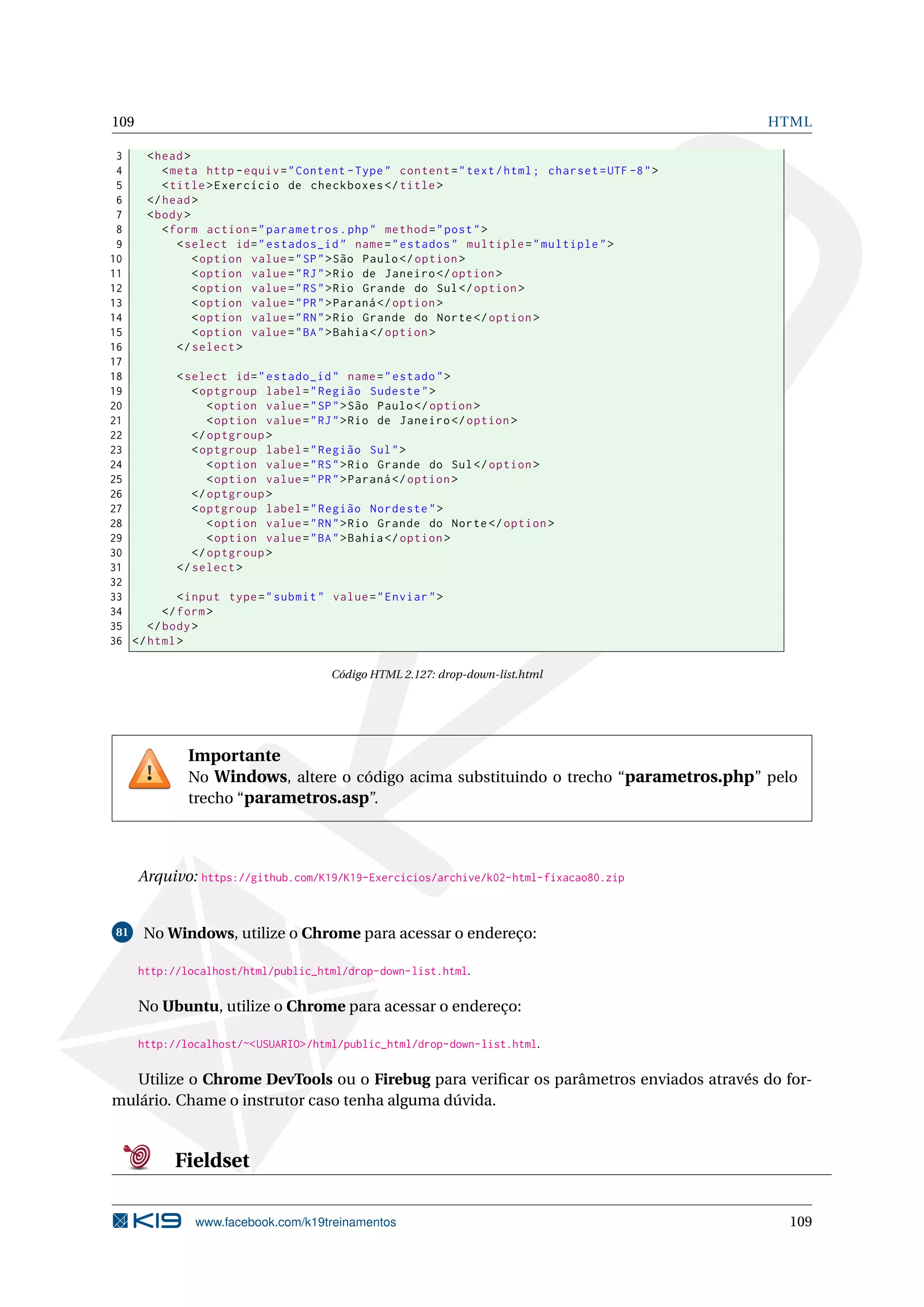 109 HTML
3 <head>
4 <meta http -equiv="Content -Type" content="text/html; charset=UTF -8">
5 <title>Exercício de checkboxes </title>
6 </head>
7 <body>
8 <form action="parametros.php" method="post">
9 <select id="estados_id" name="estados" multiple="multiple">
10 <option value="SP">São Paulo</option >
11 <option value="RJ">Rio de Janeiro </option >
12 <option value="RS">Rio Grande do Sul</option >
13 <option value="PR">Paraná </option >
14 <option value="RN">Rio Grande do Norte</option >
15 <option value="BA">Bahia</option >
16 </select >
17
18 <select id="estado_id" name="estado">
19 <optgroup label="Região Sudeste">
20 <option value="SP">São Paulo</option >
21 <option value="RJ">Rio de Janeiro </option >
22 </optgroup >
23 <optgroup label="Região Sul">
24 <option value="RS">Rio Grande do Sul</option >
25 <option value="PR">Paraná </option >
26 </optgroup >
27 <optgroup label="Região Nordeste">
28 <option value="RN">Rio Grande do Norte</option >
29 <option value="BA">Bahia</option >
30 </optgroup >
31 </select >
32
33 <input type="submit" value="Enviar">
34 </form>
35 </body>
36 </html>
Código HTML 2.127: drop-down-list.html
Importante
No Windows, altere o código acima substituindo o trecho “parametros.php” pelo
trecho “parametros.asp”.
Arquivo: https://github.com/K19/K19-Exercicios/archive/k02-html-fixacao80.zip
81 No Windows, utilize o Chrome para acessar o endereço:
http://localhost/html/public_html/drop-down-list.html.
No Ubuntu, utilize o Chrome para acessar o endereço:
http://localhost/~<USUARIO>/html/public_html/drop-down-list.html.
Utilize o Chrome DevTools ou o Firebug para veriﬁcar os parâmetros enviados através do for-
mulário. Chame o instrutor caso tenha alguma dúvida.
Fieldset
www.facebook.com/k19treinamentos 109
 