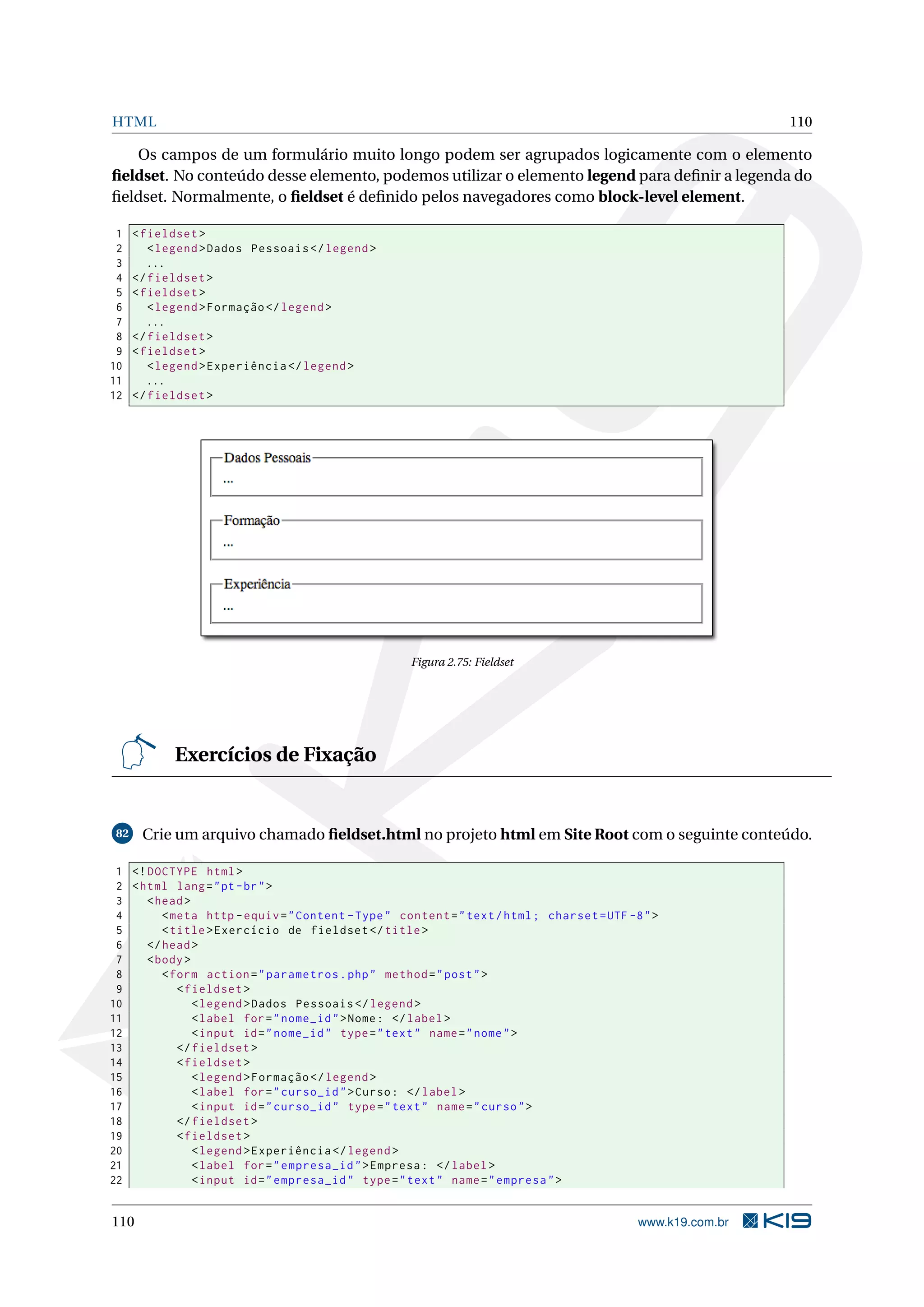 HTML 110
Os campos de um formulário muito longo podem ser agrupados logicamente com o elemento
ﬁeldset. No conteúdo desse elemento, podemos utilizar o elemento legend para deﬁnir a legenda do
ﬁeldset. Normalmente, o ﬁeldset é deﬁnido pelos navegadores como block-level element.
1 <fieldset >
2 <legend >Dados Pessoais </legend >
3 ...
4 </fieldset >
5 <fieldset >
6 <legend >Formação </legend >
7 ...
8 </fieldset >
9 <fieldset >
10 <legend >Experiência </legend >
11 ...
12 </fieldset >
Figura 2.75: Fieldset
Exercícios de Fixação
82 Crie um arquivo chamado ﬁeldset.html no projeto html em Site Root com o seguinte conteúdo.
1 <!DOCTYPE html>
2 <html lang="pt-br">
3 <head>
4 <meta http -equiv="Content -Type" content="text/html; charset=UTF -8">
5 <title>Exercício de fieldset </title>
6 </head>
7 <body>
8 <form action="parametros.php" method="post">
9 <fieldset >
10 <legend >Dados Pessoais </legend >
11 <label for="nome_id">Nome: </label>
12 <input id="nome_id" type="text" name="nome">
13 </fieldset >
14 <fieldset >
15 <legend >Formação </legend >
16 <label for="curso_id">Curso: </label>
17 <input id="curso_id" type="text" name="curso">
18 </fieldset >
19 <fieldset >
20 <legend >Experiência </legend >
21 <label for="empresa_id">Empresa: </label>
22 <input id="empresa_id" type="text" name="empresa">
110 www.k19.com.br
 