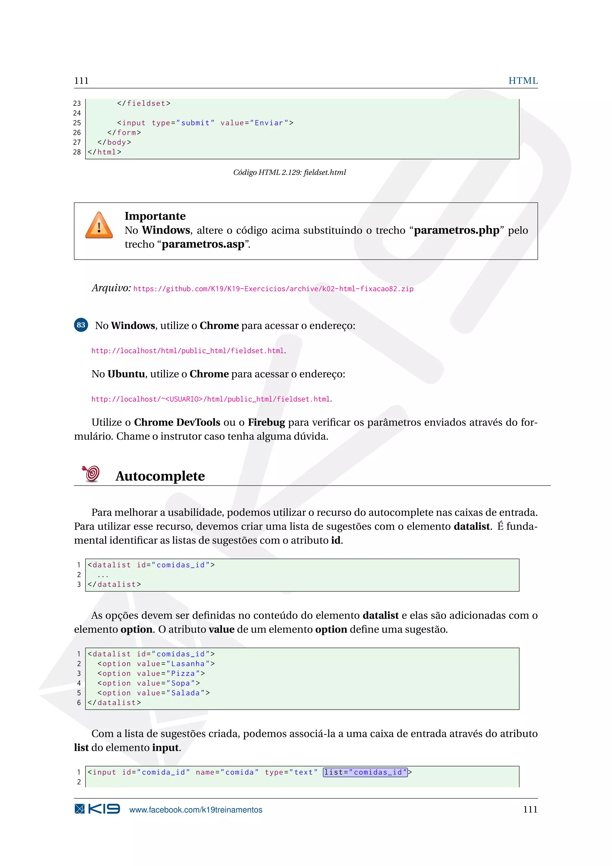 111 HTML
23 </fieldset >
24
25 <input type="submit" value="Enviar">
26 </form>
27 </body>
28 </html>
Código HTML 2.129: ﬁeldset.html
Importante
No Windows, altere o código acima substituindo o trecho “parametros.php” pelo
trecho “parametros.asp”.
Arquivo: https://github.com/K19/K19-Exercicios/archive/k02-html-fixacao82.zip
83 No Windows, utilize o Chrome para acessar o endereço:
http://localhost/html/public_html/fieldset.html.
No Ubuntu, utilize o Chrome para acessar o endereço:
http://localhost/~<USUARIO>/html/public_html/fieldset.html.
Utilize o Chrome DevTools ou o Firebug para veriﬁcar os parâmetros enviados através do for-
mulário. Chame o instrutor caso tenha alguma dúvida.
Autocomplete
Para melhorar a usabilidade, podemos utilizar o recurso do autocomplete nas caixas de entrada.
Para utilizar esse recurso, devemos criar uma lista de sugestões com o elemento datalist. É funda-
mental identiﬁcar as listas de sugestões com o atributo id.
1 <datalist id="comidas_id">
2 ...
3 </datalist >
As opções devem ser deﬁnidas no conteúdo do elemento datalist e elas são adicionadas com o
elemento option. O atributo value de um elemento option deﬁne uma sugestão.
1 <datalist id="comidas_id">
2 <option value="Lasanha">
3 <option value="Pizza">
4 <option value="Sopa">
5 <option value="Salada">
6 </datalist >
Com a lista de sugestões criada, podemos associá-la a uma caixa de entrada através do atributo
list do elemento input.
1 <input id="comida_id" name="comida" type="text" list="comidas_id">
2
www.facebook.com/k19treinamentos 111
 
