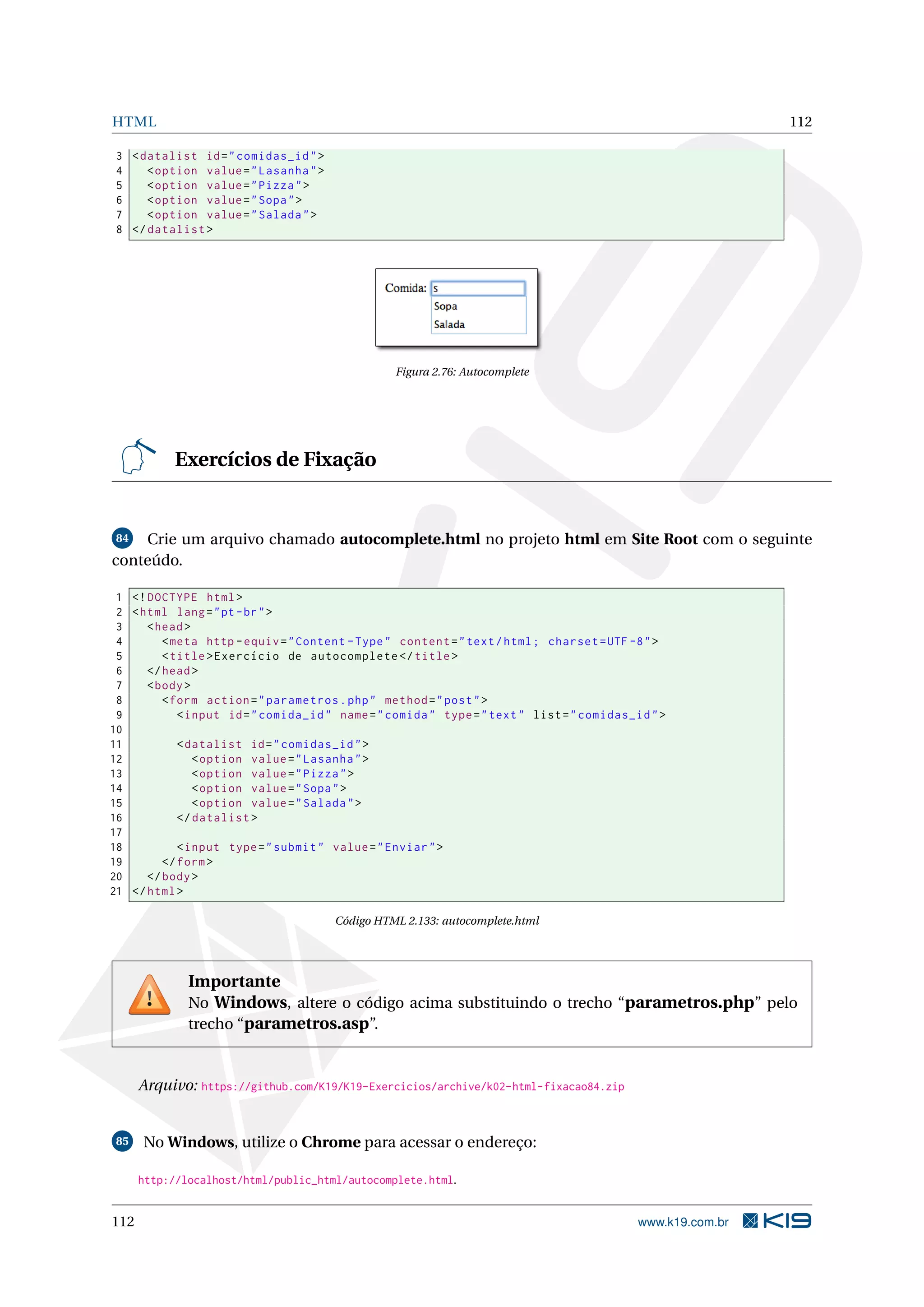 HTML 112
3 <datalist id="comidas_id">
4 <option value="Lasanha">
5 <option value="Pizza">
6 <option value="Sopa">
7 <option value="Salada">
8 </datalist >
Figura 2.76: Autocomplete
Exercícios de Fixação
84 Crie um arquivo chamado autocomplete.html no projeto html em Site Root com o seguinte
conteúdo.
1 <!DOCTYPE html>
2 <html lang="pt-br">
3 <head>
4 <meta http -equiv="Content -Type" content="text/html; charset=UTF -8">
5 <title>Exercício de autocomplete </title>
6 </head>
7 <body>
8 <form action="parametros.php" method="post">
9 <input id="comida_id" name="comida" type="text" list="comidas_id">
10
11 <datalist id="comidas_id">
12 <option value="Lasanha">
13 <option value="Pizza">
14 <option value="Sopa">
15 <option value="Salada">
16 </datalist >
17
18 <input type="submit" value="Enviar">
19 </form>
20 </body>
21 </html>
Código HTML 2.133: autocomplete.html
Importante
No Windows, altere o código acima substituindo o trecho “parametros.php” pelo
trecho “parametros.asp”.
Arquivo: https://github.com/K19/K19-Exercicios/archive/k02-html-fixacao84.zip
85 No Windows, utilize o Chrome para acessar o endereço:
http://localhost/html/public_html/autocomplete.html.
112 www.k19.com.br
 