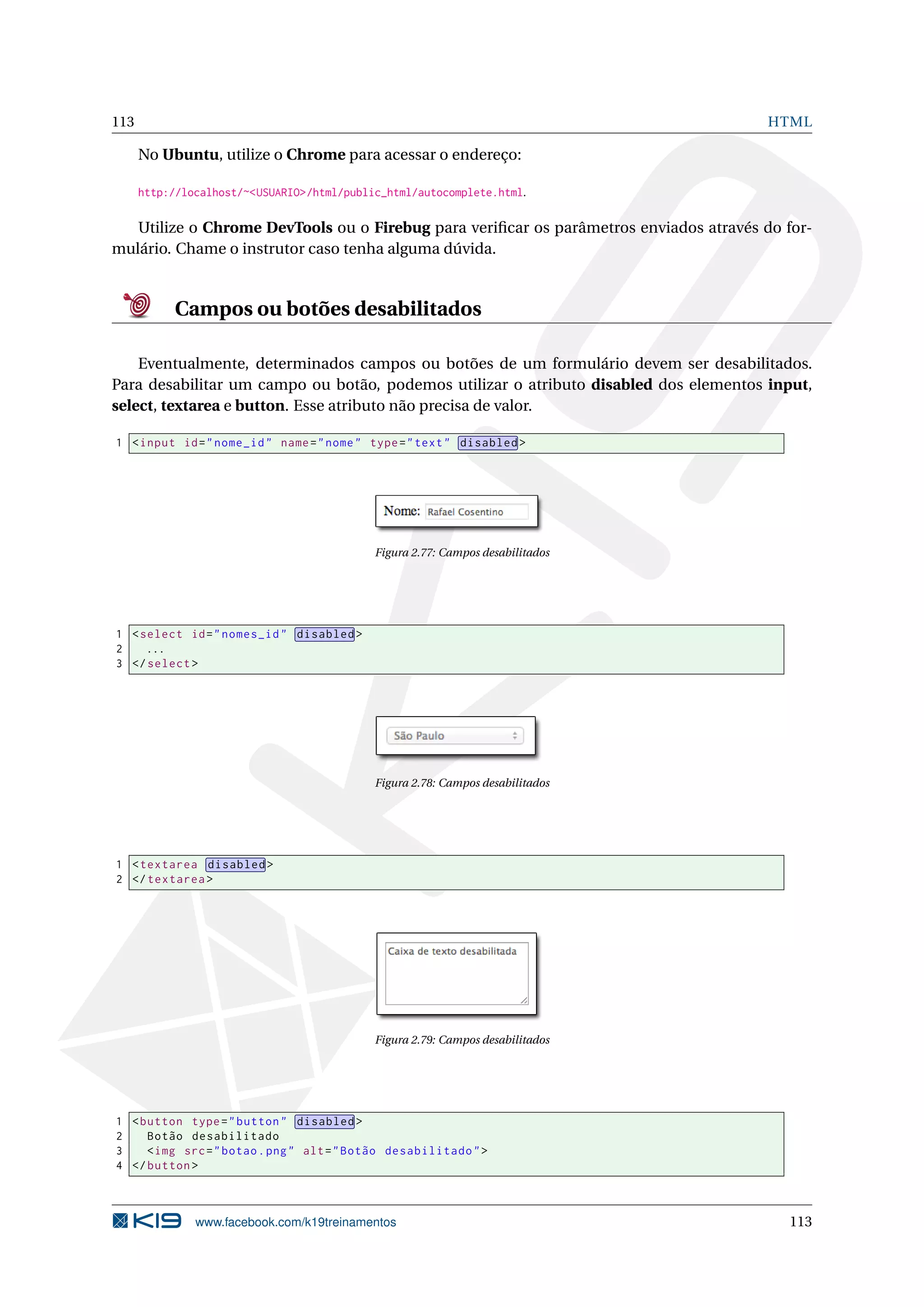 113 HTML
No Ubuntu, utilize o Chrome para acessar o endereço:
http://localhost/~<USUARIO>/html/public_html/autocomplete.html.
Utilize o Chrome DevTools ou o Firebug para veriﬁcar os parâmetros enviados através do for-
mulário. Chame o instrutor caso tenha alguma dúvida.
Campos ou botões desabilitados
Eventualmente, determinados campos ou botões de um formulário devem ser desabilitados.
Para desabilitar um campo ou botão, podemos utilizar o atributo disabled dos elementos input,
select, textarea e button. Esse atributo não precisa de valor.
1 <input id="nome_id" name="nome" type="text" disabled >
Figura 2.77: Campos desabilitados
1 <select id="nomes_id" disabled >
2 ...
3 </select >
Figura 2.78: Campos desabilitados
1 <textarea disabled >
2 </textarea >
Figura 2.79: Campos desabilitados
1 <button type="button" disabled >
2 Botão desabilitado
3 <img src="botao.png" alt="Botão desabilitado">
4 </button >
www.facebook.com/k19treinamentos 113
 
