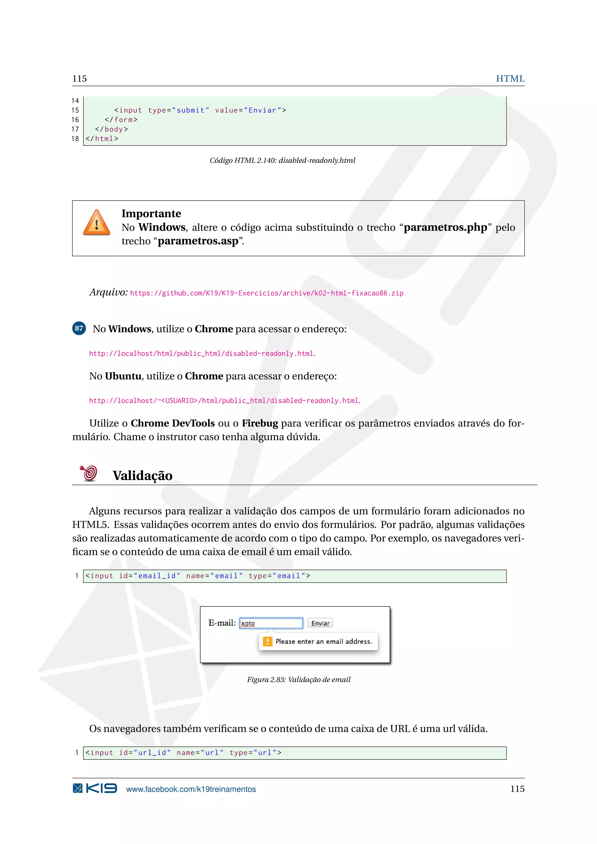 115 HTML
14
15 <input type="submit" value="Enviar">
16 </form>
17 </body>
18 </html>
Código HTML 2.140: disabled-readonly.html
Importante
No Windows, altere o código acima substituindo o trecho “parametros.php” pelo
trecho “parametros.asp”.
Arquivo: https://github.com/K19/K19-Exercicios/archive/k02-html-fixacao86.zip
87 No Windows, utilize o Chrome para acessar o endereço:
http://localhost/html/public_html/disabled-readonly.html.
No Ubuntu, utilize o Chrome para acessar o endereço:
http://localhost/~<USUARIO>/html/public_html/disabled-readonly.html.
Utilize o Chrome DevTools ou o Firebug para veriﬁcar os parâmetros enviados através do for-
mulário. Chame o instrutor caso tenha alguma dúvida.
Validação
Alguns recursos para realizar a validação dos campos de um formulário foram adicionados no
HTML5. Essas validações ocorrem antes do envio dos formulários. Por padrão, algumas validações
são realizadas automaticamente de acordo com o tipo do campo. Por exemplo, os navegadores veri-
ﬁcam se o conteúdo de uma caixa de email é um email válido.
1 <input id="email_id" name="email" type="email">
Figura 2.83: Validação de email
Os navegadores também veriﬁcam se o conteúdo de uma caixa de URL é uma url válida.
1 <input id="url_id" name="url" type="url">
www.facebook.com/k19treinamentos 115
 