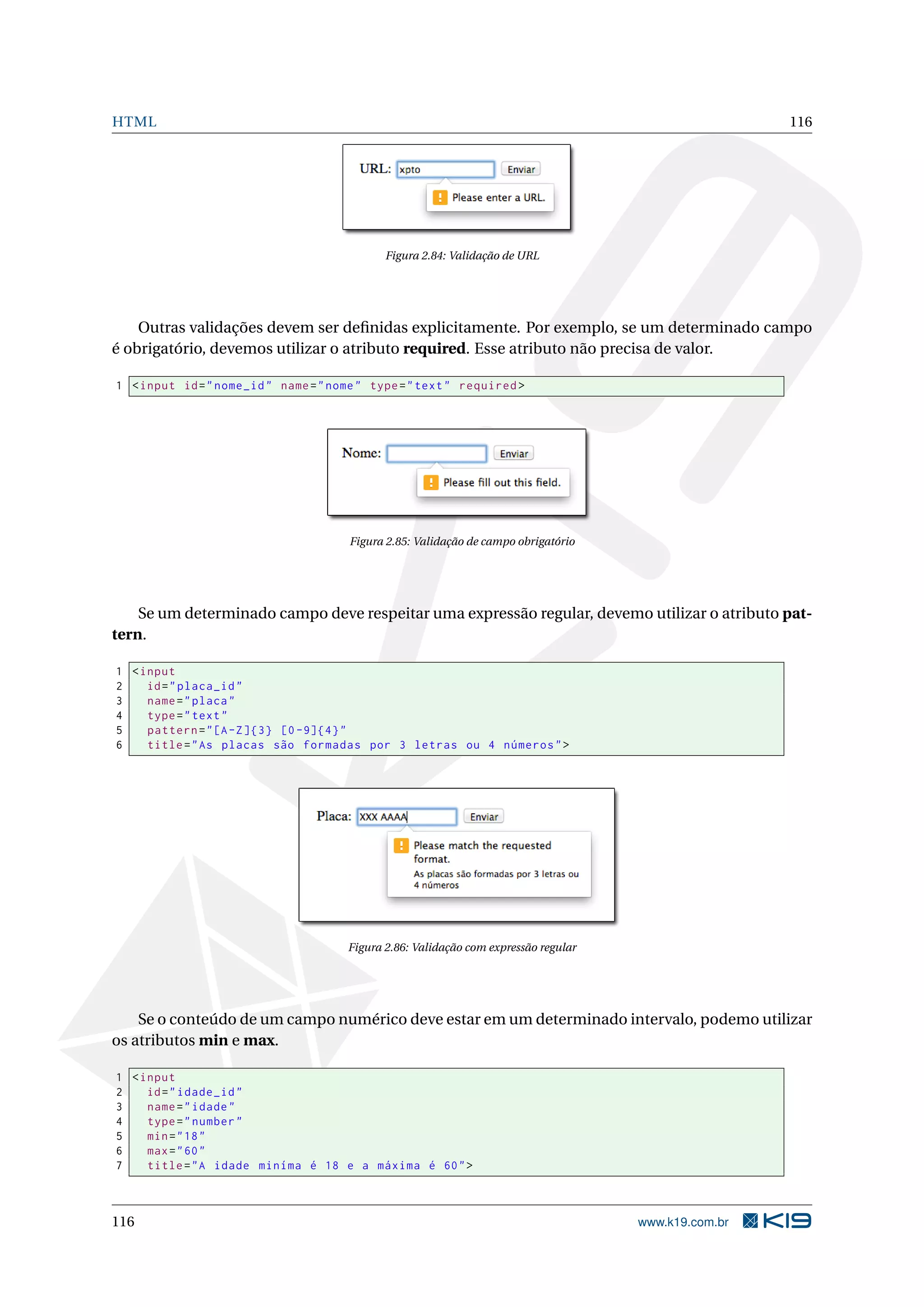 HTML 116
Figura 2.84: Validação de URL
Outras validações devem ser deﬁnidas explicitamente. Por exemplo, se um determinado campo
é obrigatório, devemos utilizar o atributo required. Esse atributo não precisa de valor.
1 <input id="nome_id" name="nome" type="text" required >
Figura 2.85: Validação de campo obrigatório
Se um determinado campo deve respeitar uma expressão regular, devemo utilizar o atributo pat-
tern.
1 <input
2 id="placa_id"
3 name="placa"
4 type="text"
5 pattern="[A-Z]{3} [0 -9]{4}"
6 title="As placas são formadas por 3 letras ou 4 números">
Figura 2.86: Validação com expressão regular
Se o conteúdo de um campo numérico deve estar em um determinado intervalo, podemo utilizar
os atributos min e max.
1 <input
2 id="idade_id"
3 name="idade"
4 type="number"
5 min="18"
6 max="60"
7 title="A idade miníma é 18 e a máxima é 60">
116 www.k19.com.br
 
