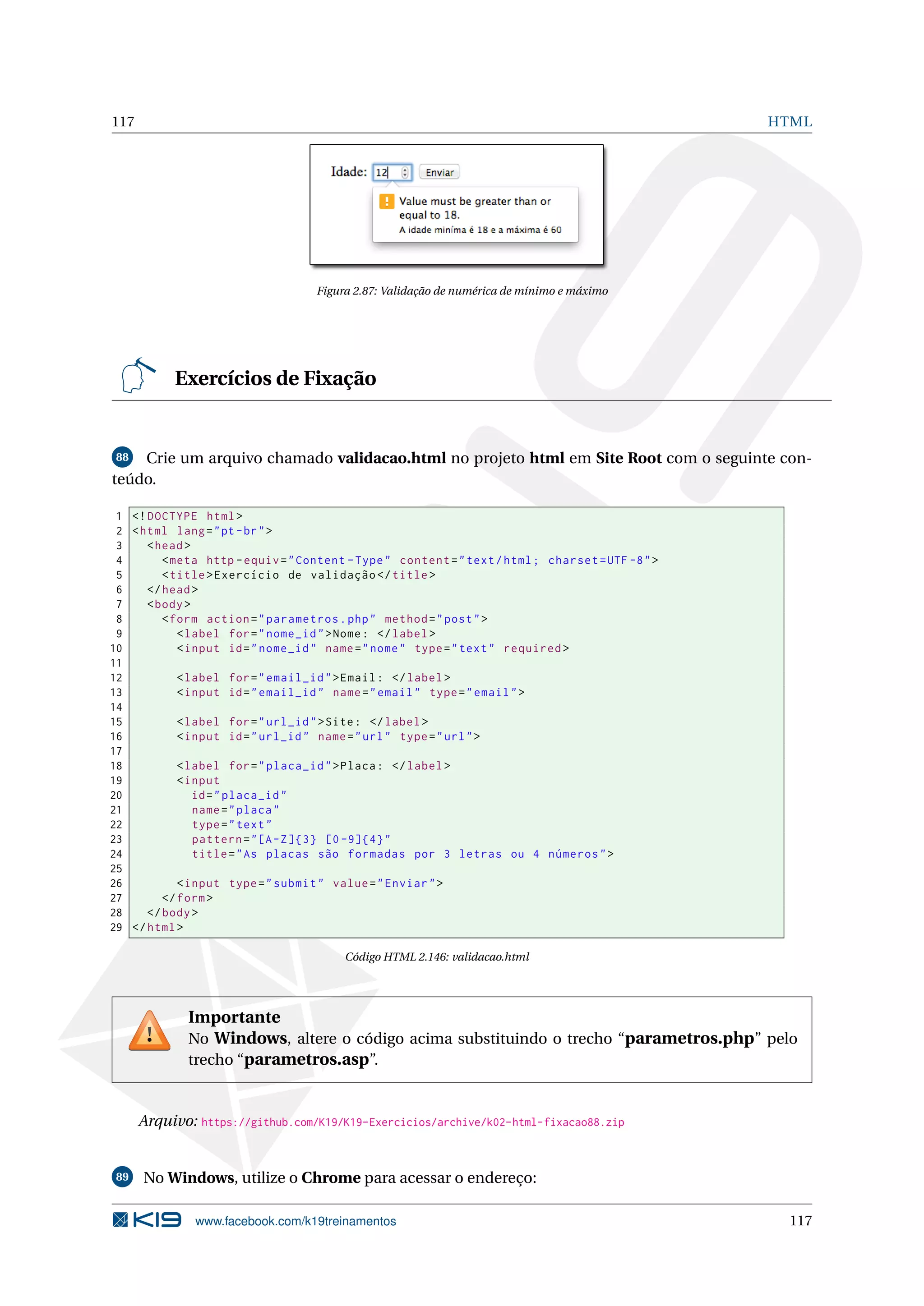 117 HTML
Figura 2.87: Validação de numérica de mínimo e máximo
Exercícios de Fixação
88 Crie um arquivo chamado validacao.html no projeto html em Site Root com o seguinte con-
teúdo.
1 <!DOCTYPE html>
2 <html lang="pt-br">
3 <head>
4 <meta http -equiv="Content -Type" content="text/html; charset=UTF -8">
5 <title>Exercício de validação </title>
6 </head>
7 <body>
8 <form action="parametros.php" method="post">
9 <label for="nome_id">Nome: </label>
10 <input id="nome_id" name="nome" type="text" required >
11
12 <label for="email_id">Email: </label>
13 <input id="email_id" name="email" type="email">
14
15 <label for="url_id">Site: </label>
16 <input id="url_id" name="url" type="url">
17
18 <label for="placa_id">Placa: </label>
19 <input
20 id="placa_id"
21 name="placa"
22 type="text"
23 pattern="[A-Z]{3} [0 -9]{4}"
24 title="As placas são formadas por 3 letras ou 4 números">
25
26 <input type="submit" value="Enviar">
27 </form>
28 </body>
29 </html>
Código HTML 2.146: validacao.html
Importante
No Windows, altere o código acima substituindo o trecho “parametros.php” pelo
trecho “parametros.asp”.
Arquivo: https://github.com/K19/K19-Exercicios/archive/k02-html-fixacao88.zip
89 No Windows, utilize o Chrome para acessar o endereço:
www.facebook.com/k19treinamentos 117
 