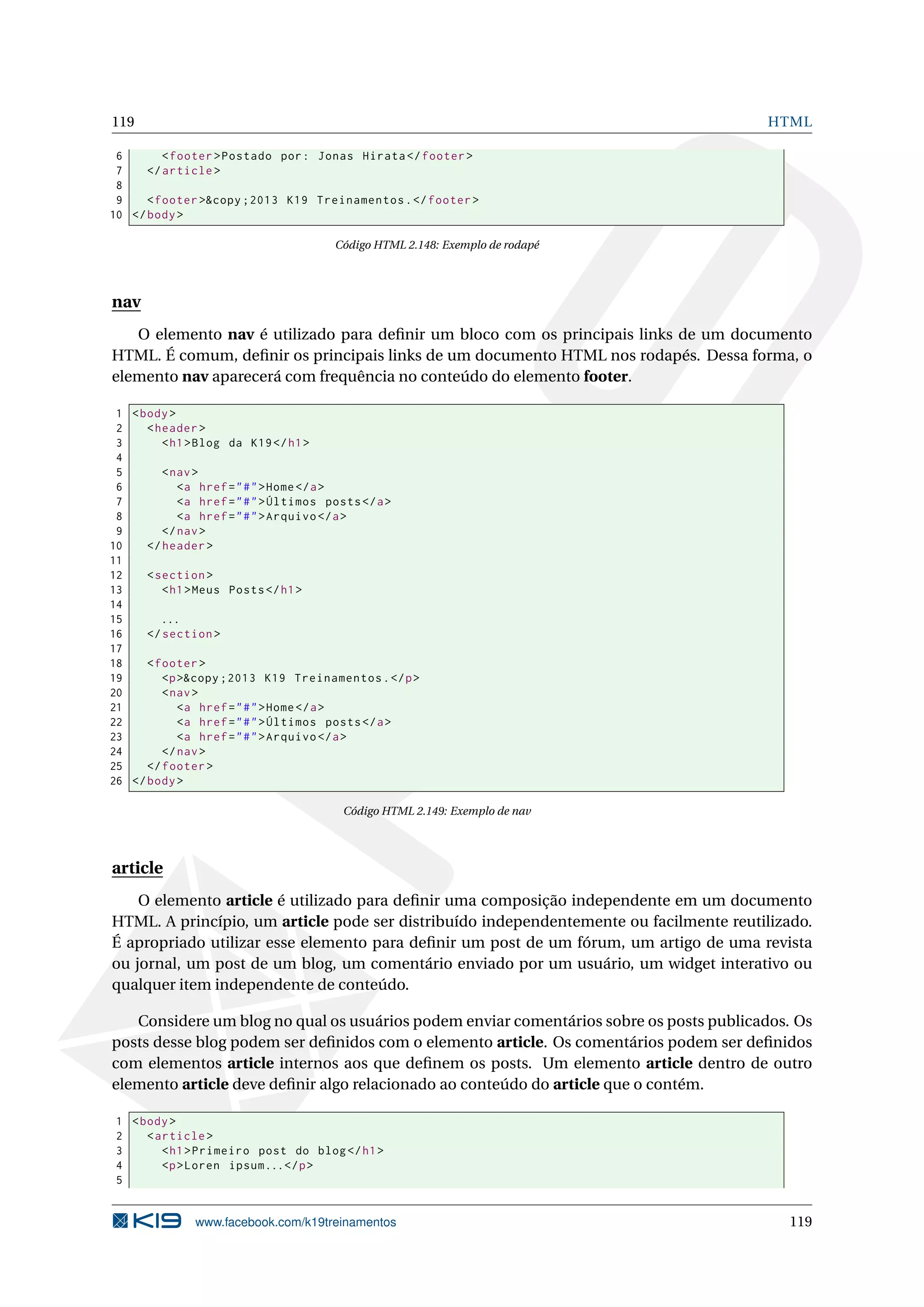 119 HTML
6 <footer >Postado por: Jonas Hirata </footer >
7 </article >
8
9 <footer >&copy ;2013 K19 Treinamentos.</footer >
10 </body>
Código HTML 2.148: Exemplo de rodapé
nav
O elemento nav é utilizado para deﬁnir um bloco com os principais links de um documento
HTML. É comum, deﬁnir os principais links de um documento HTML nos rodapés. Dessa forma, o
elemento nav aparecerá com frequência no conteúdo do elemento footer.
1 <body>
2 <header >
3 <h1>Blog da K19</h1>
4
5 <nav>
6 <a href="#">Home</a>
7 <a href="#">Últimos posts</a>
8 <a href="#">Arquivo </a>
9 </nav>
10 </header >
11
12 <section >
13 <h1>Meus Posts</h1>
14
15 ...
16 </section >
17
18 <footer >
19 <p>&copy ;2013 K19 Treinamentos.</p>
20 <nav>
21 <a href="#">Home</a>
22 <a href="#">Últimos posts</a>
23 <a href="#">Arquivo </a>
24 </nav>
25 </footer >
26 </body>
Código HTML 2.149: Exemplo de nav
article
O elemento article é utilizado para deﬁnir uma composição independente em um documento
HTML. A princípio, um article pode ser distribuído independentemente ou facilmente reutilizado.
É apropriado utilizar esse elemento para deﬁnir um post de um fórum, um artigo de uma revista
ou jornal, um post de um blog, um comentário enviado por um usuário, um widget interativo ou
qualquer item independente de conteúdo.
Considere um blog no qual os usuários podem enviar comentários sobre os posts publicados. Os
posts desse blog podem ser deﬁnidos com o elemento article. Os comentários podem ser deﬁnidos
com elementos article internos aos que deﬁnem os posts. Um elemento article dentro de outro
elemento article deve deﬁnir algo relacionado ao conteúdo do article que o contém.
1 <body>
2 <article >
3 <h1>Primeiro post do blog</h1>
4 <p>Loren ipsum...</p>
5
www.facebook.com/k19treinamentos 119
 