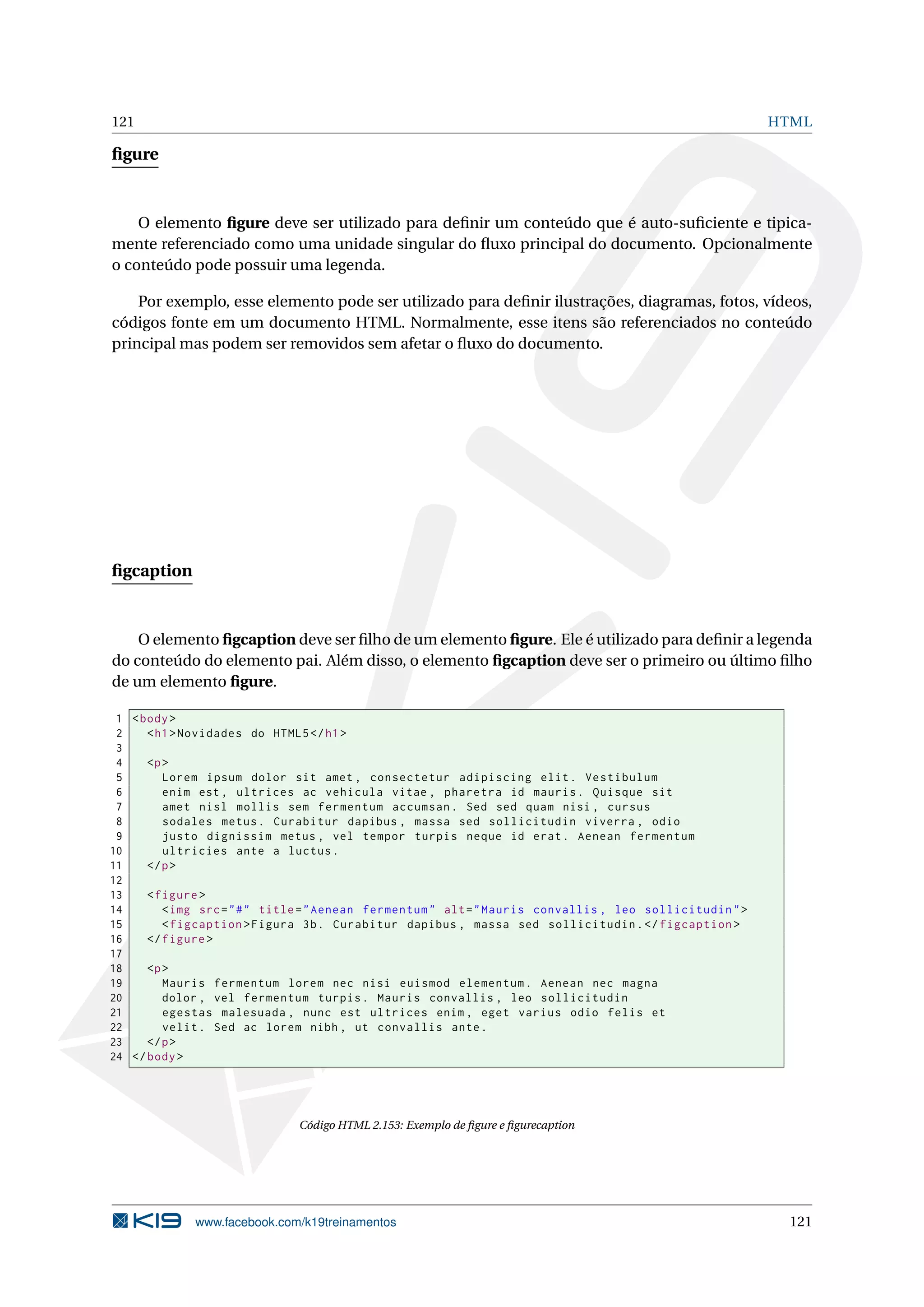 121 HTML
ﬁgure
O elemento ﬁgure deve ser utilizado para deﬁnir um conteúdo que é auto-suﬁciente e tipica-
mente referenciado como uma unidade singular do ﬂuxo principal do documento. Opcionalmente
o conteúdo pode possuir uma legenda.
Por exemplo, esse elemento pode ser utilizado para deﬁnir ilustrações, diagramas, fotos, vídeos,
códigos fonte em um documento HTML. Normalmente, esse itens são referenciados no conteúdo
principal mas podem ser removidos sem afetar o ﬂuxo do documento.
ﬁgcaption
O elemento ﬁgcaption deve ser ﬁlho de um elemento ﬁgure. Ele é utilizado para deﬁnir a legenda
do conteúdo do elemento pai. Além disso, o elemento ﬁgcaption deve ser o primeiro ou último ﬁlho
de um elemento ﬁgure.
1 <body>
2 <h1>Novidades do HTML5</h1>
3
4 <p>
5 Lorem ipsum dolor sit amet , consectetur adipiscing elit. Vestibulum
6 enim est , ultrices ac vehicula vitae , pharetra id mauris. Quisque sit
7 amet nisl mollis sem fermentum accumsan. Sed sed quam nisi , cursus
8 sodales metus. Curabitur dapibus , massa sed sollicitudin viverra , odio
9 justo dignissim metus , vel tempor turpis neque id erat. Aenean fermentum
10 ultricies ante a luctus.
11 </p>
12
13 <figure >
14 <img src="#" title="Aenean fermentum" alt="Mauris convallis , leo sollicitudin">
15 <figcaption >Figura 3b. Curabitur dapibus , massa sed sollicitudin.</figcaption >
16 </figure >
17
18 <p>
19 Mauris fermentum lorem nec nisi euismod elementum. Aenean nec magna
20 dolor , vel fermentum turpis. Mauris convallis , leo sollicitudin
21 egestas malesuada , nunc est ultrices enim , eget varius odio felis et
22 velit. Sed ac lorem nibh , ut convallis ante.
23 </p>
24 </body>
Código HTML 2.153: Exemplo de ﬁgure e ﬁgurecaption
www.facebook.com/k19treinamentos 121
 