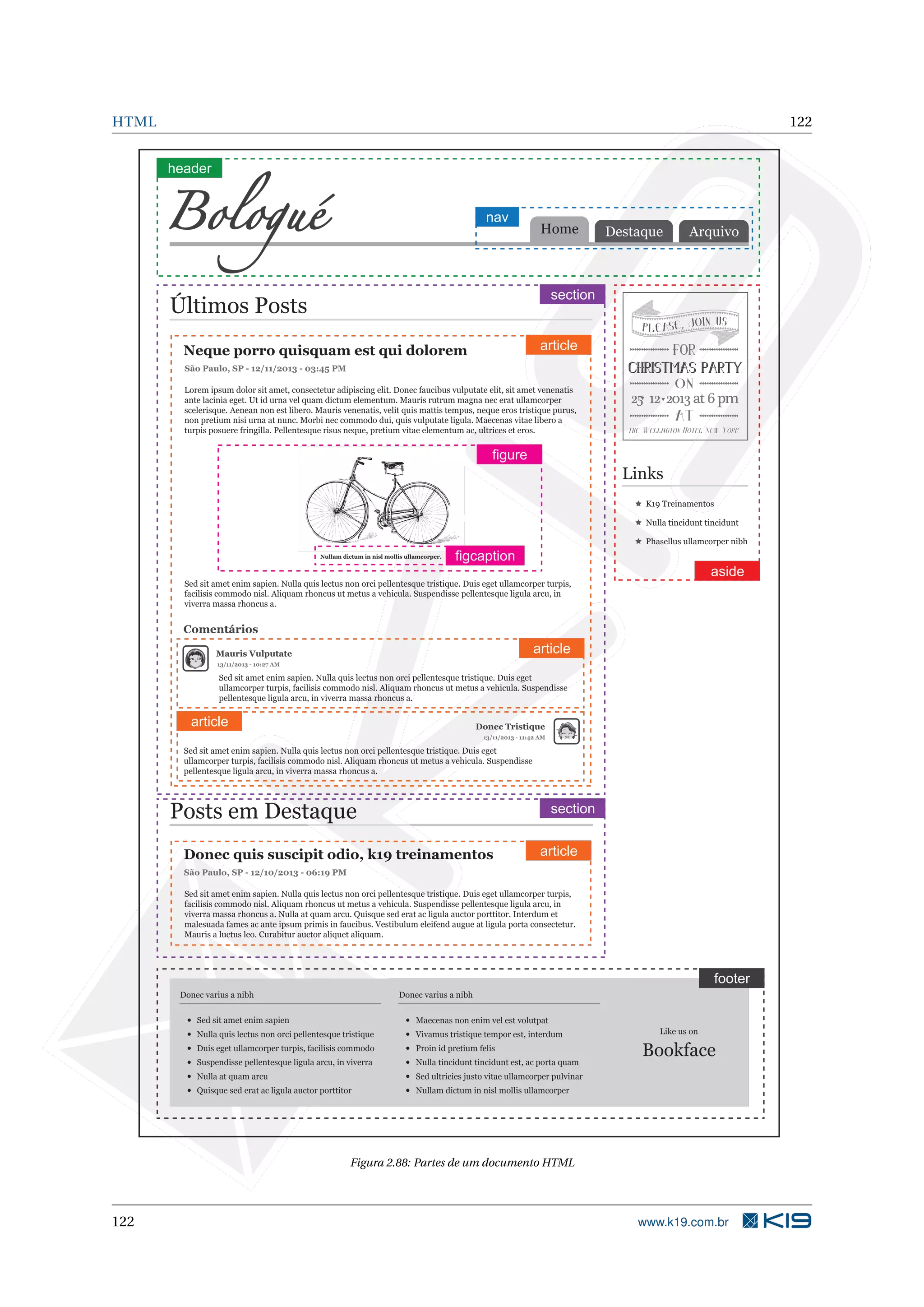 HTML 122
Destaque ArquivoHome
K19 Treinamentos
Nulla tincidunt tincidunt
Phasellus ullamcorper nibh
Lorem ipsum dolor sit amet, consectetur adipiscing elit. Donec faucibus vulputate elit, sit amet venenatis
ante lacinia eget. Ut id urna vel quam dictum elementum. Mauris rutrum magna nec erat ullamcorper
scelerisque. Aenean non est libero. Mauris venenatis, velit quis mattis tempus, neque eros tristique purus,
non pretium nisi urna at nunc. Morbi nec commodo dui, quis vulputate ligula. Maecenas vitae libero a
turpis posuere fringilla. Pellentesque risus neque, pretium vitae elementum ac, ultrices et eros.
Sed sit amet enim sapien. Nulla quis lectus non orci pellentesque tristique. Duis eget ullamcorper turpis,
facilisis commodo nisl. Aliquam rhoncus ut metus a vehicula. Suspendisse pellentesque ligula arcu, in
viverra massa rhoncus a.
Sed sit amet enim sapien. Nulla quis lectus non orci pellentesque tristique. Duis eget
ullamcorper turpis, facilisis commodo nisl. Aliquam rhoncus ut metus a vehicula. Suspendisse
pellentesque ligula arcu, in viverra massa rhoncus a.
Sed sit amet enim sapien. Nulla quis lectus non orci pellentesque tristique. Duis eget
ullamcorper turpis, facilisis commodo nisl. Aliquam rhoncus ut metus a vehicula. Suspendisse
pellentesque ligula arcu, in viverra massa rhoncus a.
Sed sit amet enim sapien. Nulla quis lectus non orci pellentesque tristique. Duis eget ullamcorper turpis,
facilisis commodo nisl. Aliquam rhoncus ut metus a vehicula. Suspendisse pellentesque ligula arcu, in
viverra massa rhoncus a. Nulla at quam arcu. Quisque sed erat ac ligula auctor porttitor. Interdum et
malesuada fames ac ante ipsum primis in faucibus. Vestibulum eleifend augue at ligula porta consectetur.
Mauris a luctus leo. Curabitur auctor aliquet aliquam.
Últimos Posts
Neque porro quisquam est qui dolorem
São Paulo, SP - 12/11/2013 - 03:45 PM
Nullam dictum in nisl mollis ullamcorper.
Comentários
Mauris Vulputate
13/11/2013 - 10:27 AM
13/11/2013 - 11:42 AM
Donec Tristique
Posts em Destaque
São Paulo, SP - 12/10/2013 - 06:19 PM
Donec quis suscipit odio, k19 treinamentos
Donec varius a nibh
Sed sit amet enim sapien
Nulla quis lectus non orci pellentesque tristique
Duis eget ullamcorper turpis, facilisis commodo
Suspendisse pellentesque ligula arcu, in viverra
Nulla at quam arcu
Quisque sed erat ac ligula auctor porttitor
Donec varius a nibh
Maecenas non enim vel est volutpat
Vivamus tristique tempor est, interdum
Proin id pretium felis
Nulla tincidunt tincidunt est, ac porta quam
Sed ultricies justo vitae ullamcorper pulvinar
Nullam dictum in nisl mollis ullamcorper
Like us on
Bookface
header
nav
section
article
article
article
figure
figcaption
section
article
aside
footer
Figura 2.88: Partes de um documento HTML
122 www.k19.com.br
 