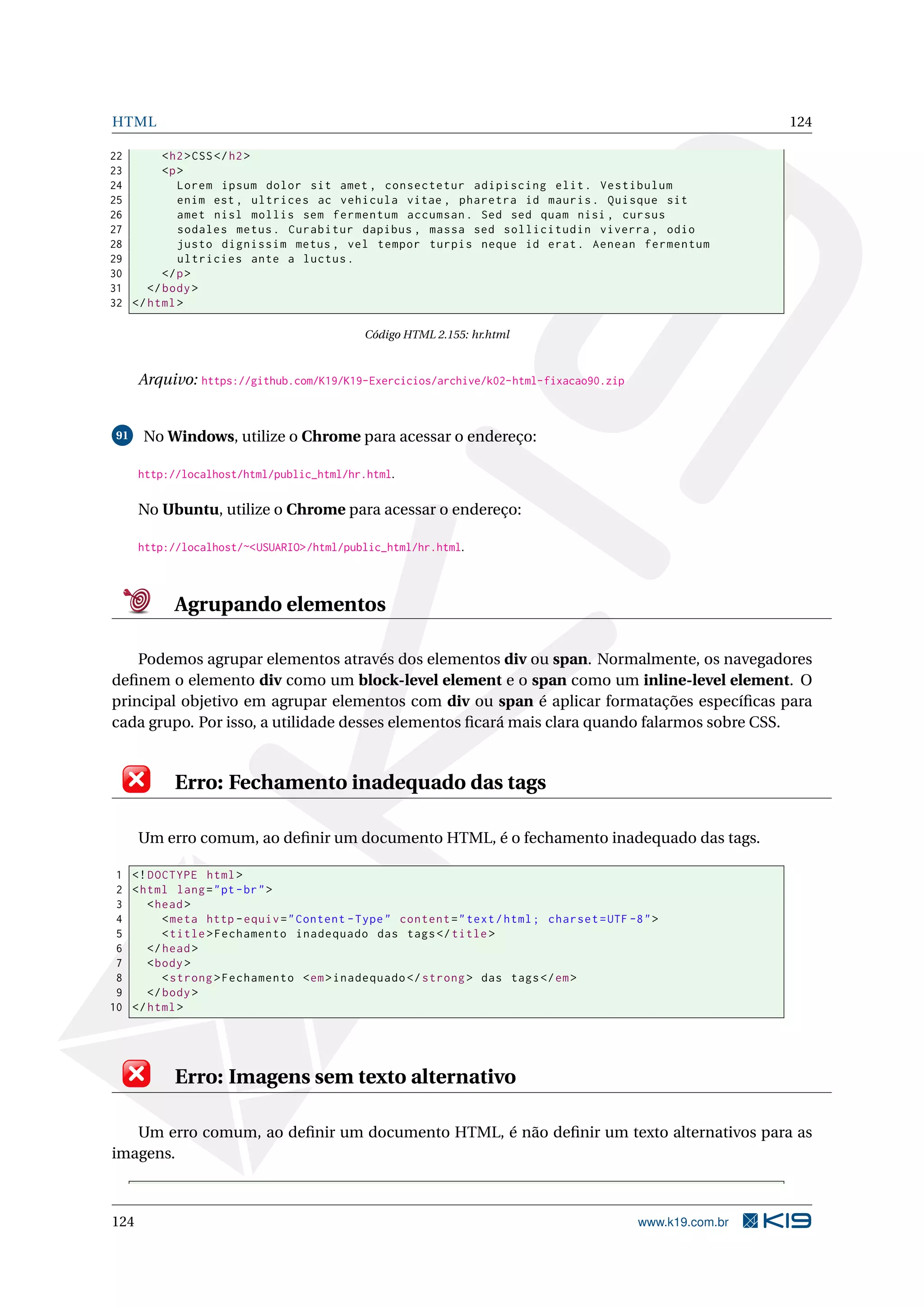 HTML 124
22 <h2>CSS</h2>
23 <p>
24 Lorem ipsum dolor sit amet , consectetur adipiscing elit. Vestibulum
25 enim est , ultrices ac vehicula vitae , pharetra id mauris. Quisque sit
26 amet nisl mollis sem fermentum accumsan. Sed sed quam nisi , cursus
27 sodales metus. Curabitur dapibus , massa sed sollicitudin viverra , odio
28 justo dignissim metus , vel tempor turpis neque id erat. Aenean fermentum
29 ultricies ante a luctus.
30 </p>
31 </body>
32 </html>
Código HTML 2.155: hr.html
Arquivo: https://github.com/K19/K19-Exercicios/archive/k02-html-fixacao90.zip
91 No Windows, utilize o Chrome para acessar o endereço:
http://localhost/html/public_html/hr.html.
No Ubuntu, utilize o Chrome para acessar o endereço:
http://localhost/~<USUARIO>/html/public_html/hr.html.
Agrupando elementos
Podemos agrupar elementos através dos elementos div ou span. Normalmente, os navegadores
deﬁnem o elemento div como um block-level element e o span como um inline-level element. O
principal objetivo em agrupar elementos com div ou span é aplicar formatações especíﬁcas para
cada grupo. Por isso, a utilidade desses elementos ﬁcará mais clara quando falarmos sobre CSS.
Erro: Fechamento inadequado das tags
Um erro comum, ao deﬁnir um documento HTML, é o fechamento inadequado das tags.
1 <!DOCTYPE html>
2 <html lang="pt-br">
3 <head>
4 <meta http -equiv="Content -Type" content="text/html; charset=UTF -8">
5 <title>Fechamento inadequado das tags</title>
6 </head>
7 <body>
8 <strong >Fechamento <em>inadequado </strong > das tags</em>
9 </body>
10 </html>
Erro: Imagens sem texto alternativo
Um erro comum, ao deﬁnir um documento HTML, é não deﬁnir um texto alternativos para as
imagens.
124 www.k19.com.br
 