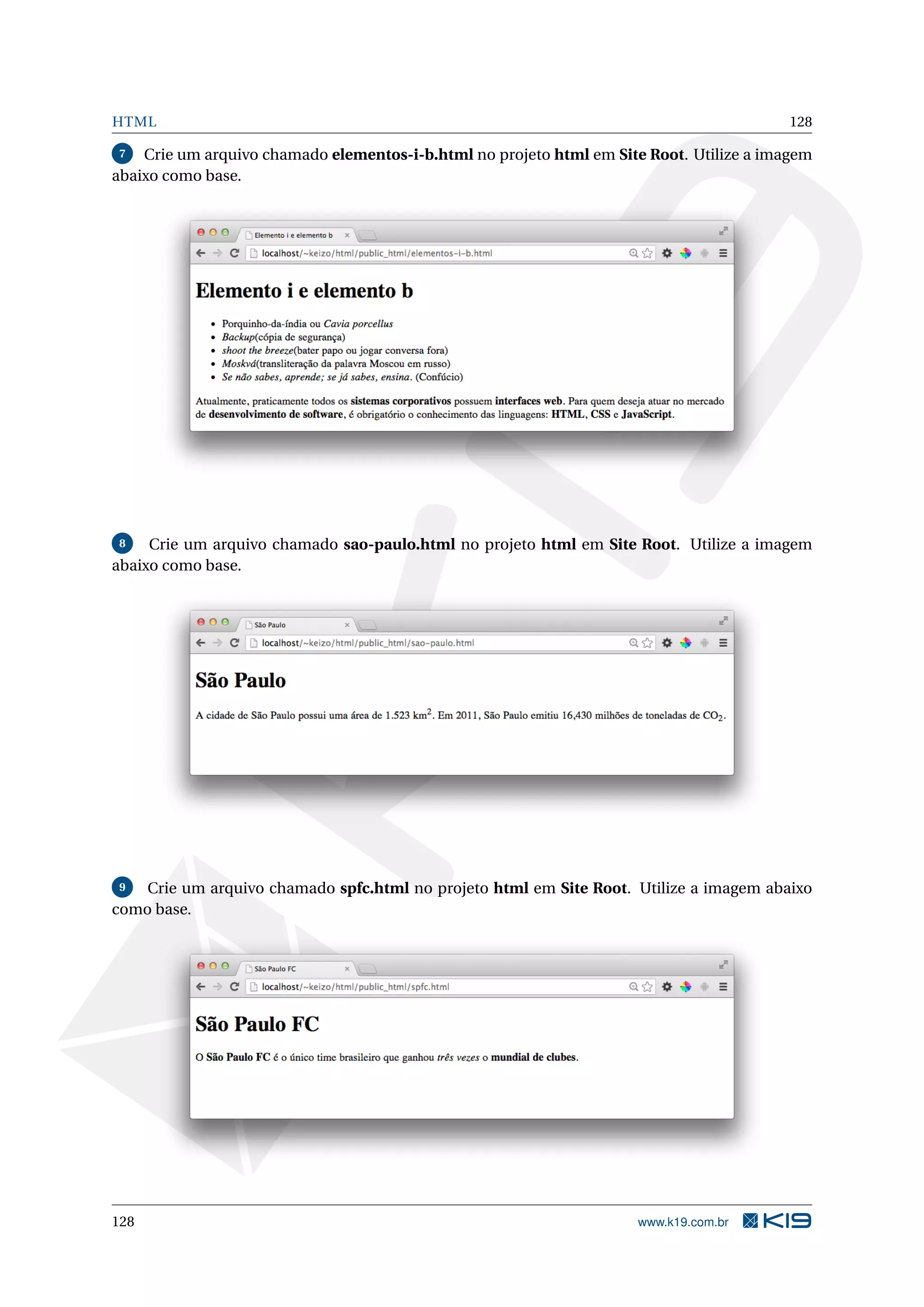 HTML 128
7 Crie um arquivo chamado elementos-i-b.html no projeto html em Site Root. Utilize a imagem
abaixo como base.
8 Crie um arquivo chamado sao-paulo.html no projeto html em Site Root. Utilize a imagem
abaixo como base.
9 Crie um arquivo chamado spfc.html no projeto html em Site Root. Utilize a imagem abaixo
como base.
128 www.k19.com.br
 