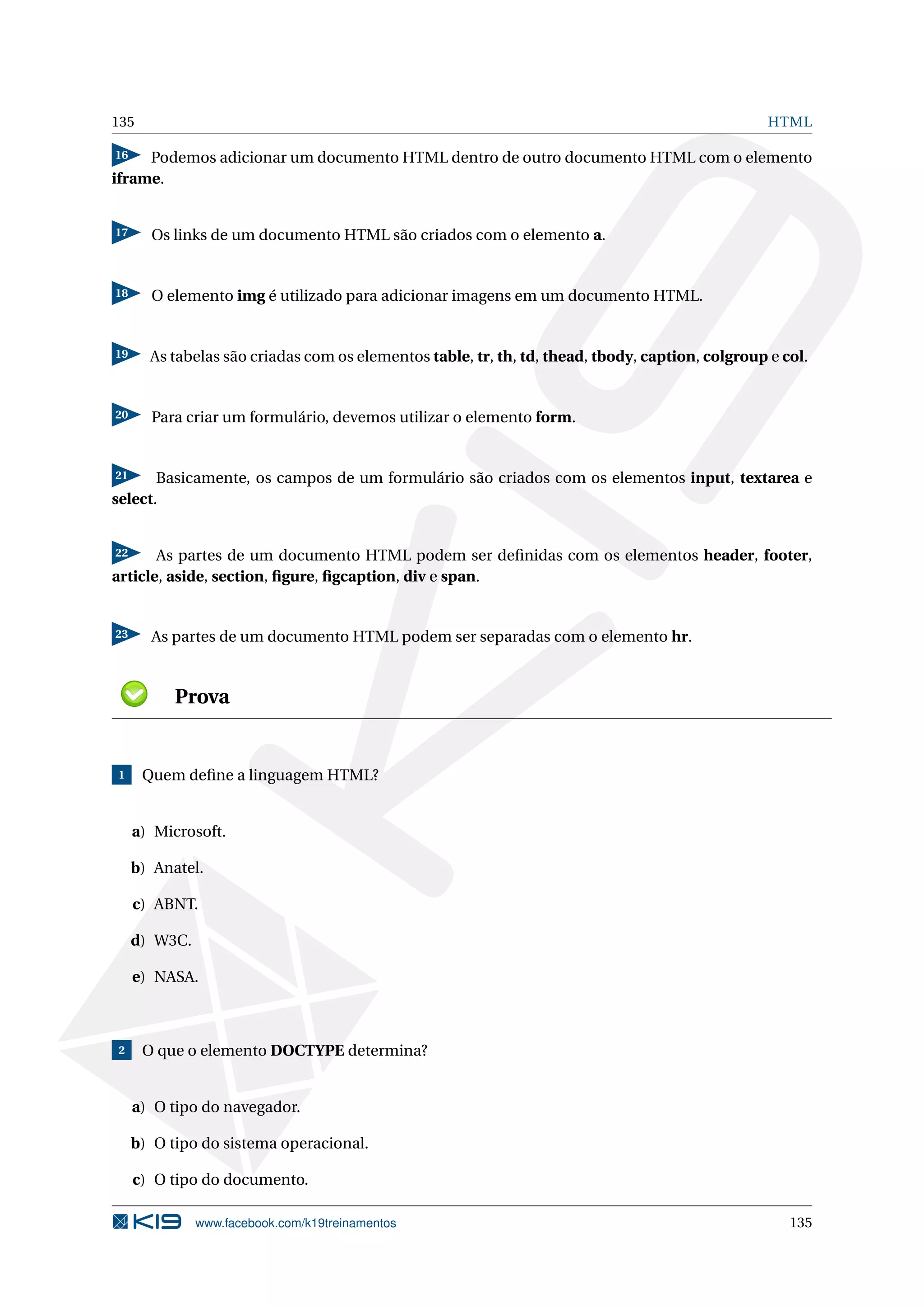 135 HTML
16 Podemos adicionar um documento HTML dentro de outro documento HTML com o elemento
iframe.
17 Os links de um documento HTML são criados com o elemento a.
18 O elemento img é utilizado para adicionar imagens em um documento HTML.
19 As tabelas são criadas com os elementos table, tr, th, td, thead, tbody, caption, colgroup e col.
20 Para criar um formulário, devemos utilizar o elemento form.
21 Basicamente, os campos de um formulário são criados com os elementos input, textarea e
select.
22 As partes de um documento HTML podem ser deﬁnidas com os elementos header, footer,
article, aside, section, ﬁgure, ﬁgcaption, div e span.
23 As partes de um documento HTML podem ser separadas com o elemento hr.
Prova
1 Quem deﬁne a linguagem HTML?
a) Microsoft.
b) Anatel.
c) ABNT.
d) W3C.
e) NASA.
2 O que o elemento DOCTYPE determina?
a) O tipo do navegador.
b) O tipo do sistema operacional.
c) O tipo do documento.
www.facebook.com/k19treinamentos 135
 