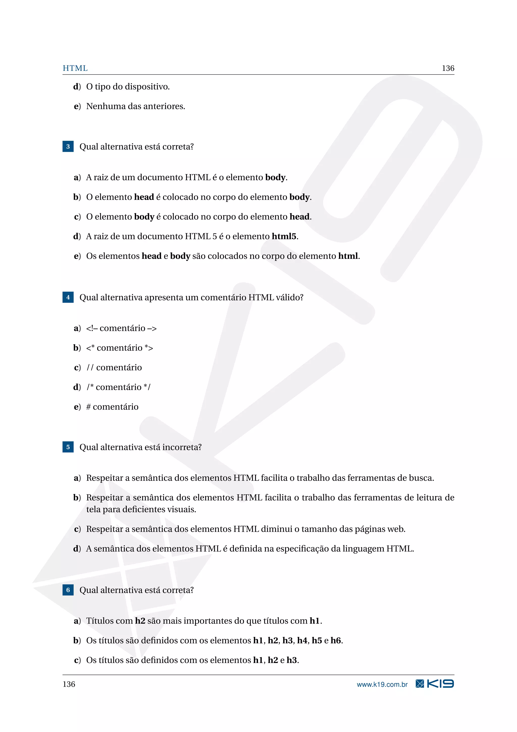 HTML 136
d) O tipo do dispositivo.
e) Nenhuma das anteriores.
3 Qual alternativa está correta?
a) A raiz de um documento HTML é o elemento body.
b) O elemento head é colocado no corpo do elemento body.
c) O elemento body é colocado no corpo do elemento head.
d) A raiz de um documento HTML 5 é o elemento html5.
e) Os elementos head e body são colocados no corpo do elemento html.
4 Qual alternativa apresenta um comentário HTML válido?
a) <!– comentário –>
b) <* comentário *>
c) // comentário
d) /* comentário */
e) # comentário
5 Qual alternativa está incorreta?
a) Respeitar a semântica dos elementos HTML facilita o trabalho das ferramentas de busca.
b) Respeitar a semântica dos elementos HTML facilita o trabalho das ferramentas de leitura de
tela para deﬁcientes visuais.
c) Respeitar a semântica dos elementos HTML diminui o tamanho das páginas web.
d) A semântica dos elementos HTML é deﬁnida na especiﬁcação da linguagem HTML.
6 Qual alternativa está correta?
a) Títulos com h2 são mais importantes do que títulos com h1.
b) Os títulos são deﬁnidos com os elementos h1, h2, h3, h4, h5 e h6.
c) Os títulos são deﬁnidos com os elementos h1, h2 e h3.
136 www.k19.com.br
 