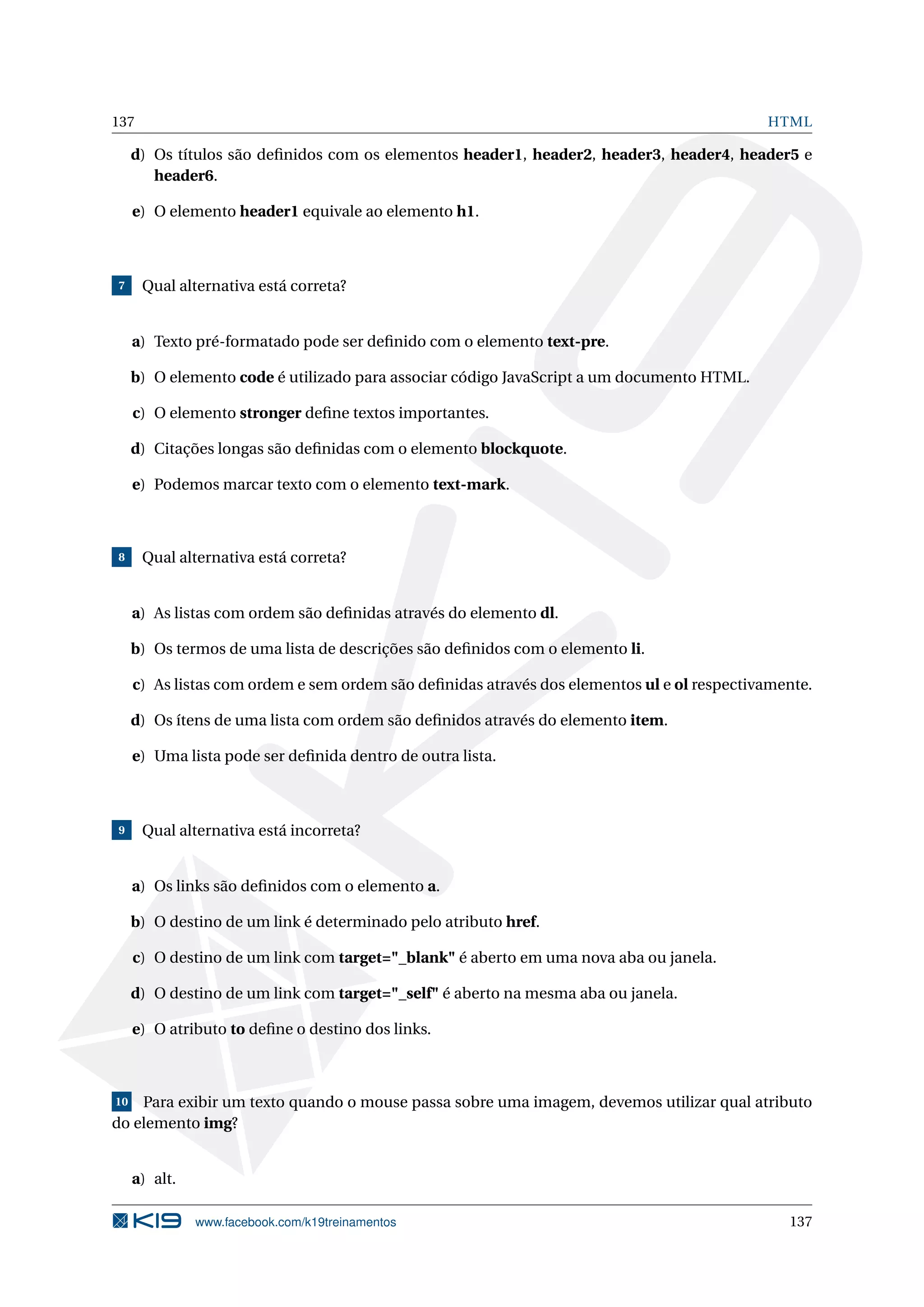 137 HTML
d) Os títulos são deﬁnidos com os elementos header1, header2, header3, header4, header5 e
header6.
e) O elemento header1 equivale ao elemento h1.
7 Qual alternativa está correta?
a) Texto pré-formatado pode ser deﬁnido com o elemento text-pre.
b) O elemento code é utilizado para associar código JavaScript a um documento HTML.
c) O elemento stronger deﬁne textos importantes.
d) Citações longas são deﬁnidas com o elemento blockquote.
e) Podemos marcar texto com o elemento text-mark.
8 Qual alternativa está correta?
a) As listas com ordem são deﬁnidas através do elemento dl.
b) Os termos de uma lista de descrições são deﬁnidos com o elemento li.
c) As listas com ordem e sem ordem são deﬁnidas através dos elementos ul e ol respectivamente.
d) Os ítens de uma lista com ordem são deﬁnidos através do elemento item.
e) Uma lista pode ser deﬁnida dentro de outra lista.
9 Qual alternativa está incorreta?
a) Os links são deﬁnidos com o elemento a.
b) O destino de um link é determinado pelo atributo href.
c) O destino de um link com target="_blank" é aberto em uma nova aba ou janela.
d) O destino de um link com target="_self" é aberto na mesma aba ou janela.
e) O atributo to deﬁne o destino dos links.
10 Para exibir um texto quando o mouse passa sobre uma imagem, devemos utilizar qual atributo
do elemento img?
a) alt.
www.facebook.com/k19treinamentos 137
 