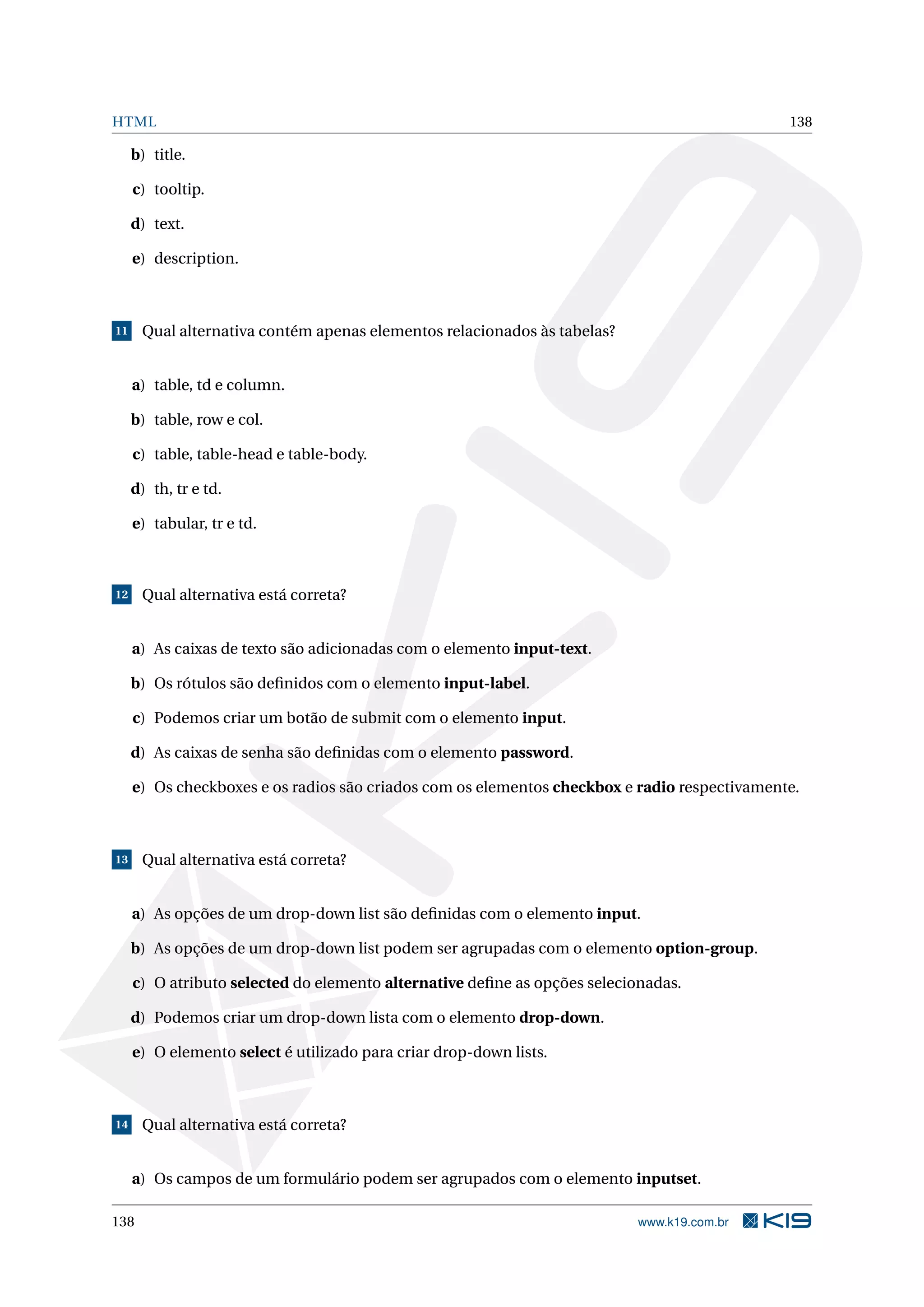 HTML 138
b) title.
c) tooltip.
d) text.
e) description.
11 Qual alternativa contém apenas elementos relacionados às tabelas?
a) table, td e column.
b) table, row e col.
c) table, table-head e table-body.
d) th, tr e td.
e) tabular, tr e td.
12 Qual alternativa está correta?
a) As caixas de texto são adicionadas com o elemento input-text.
b) Os rótulos são deﬁnidos com o elemento input-label.
c) Podemos criar um botão de submit com o elemento input.
d) As caixas de senha são deﬁnidas com o elemento password.
e) Os checkboxes e os radios são criados com os elementos checkbox e radio respectivamente.
13 Qual alternativa está correta?
a) As opções de um drop-down list são deﬁnidas com o elemento input.
b) As opções de um drop-down list podem ser agrupadas com o elemento option-group.
c) O atributo selected do elemento alternative deﬁne as opções selecionadas.
d) Podemos criar um drop-down lista com o elemento drop-down.
e) O elemento select é utilizado para criar drop-down lists.
14 Qual alternativa está correta?
a) Os campos de um formulário podem ser agrupados com o elemento inputset.
138 www.k19.com.br
 