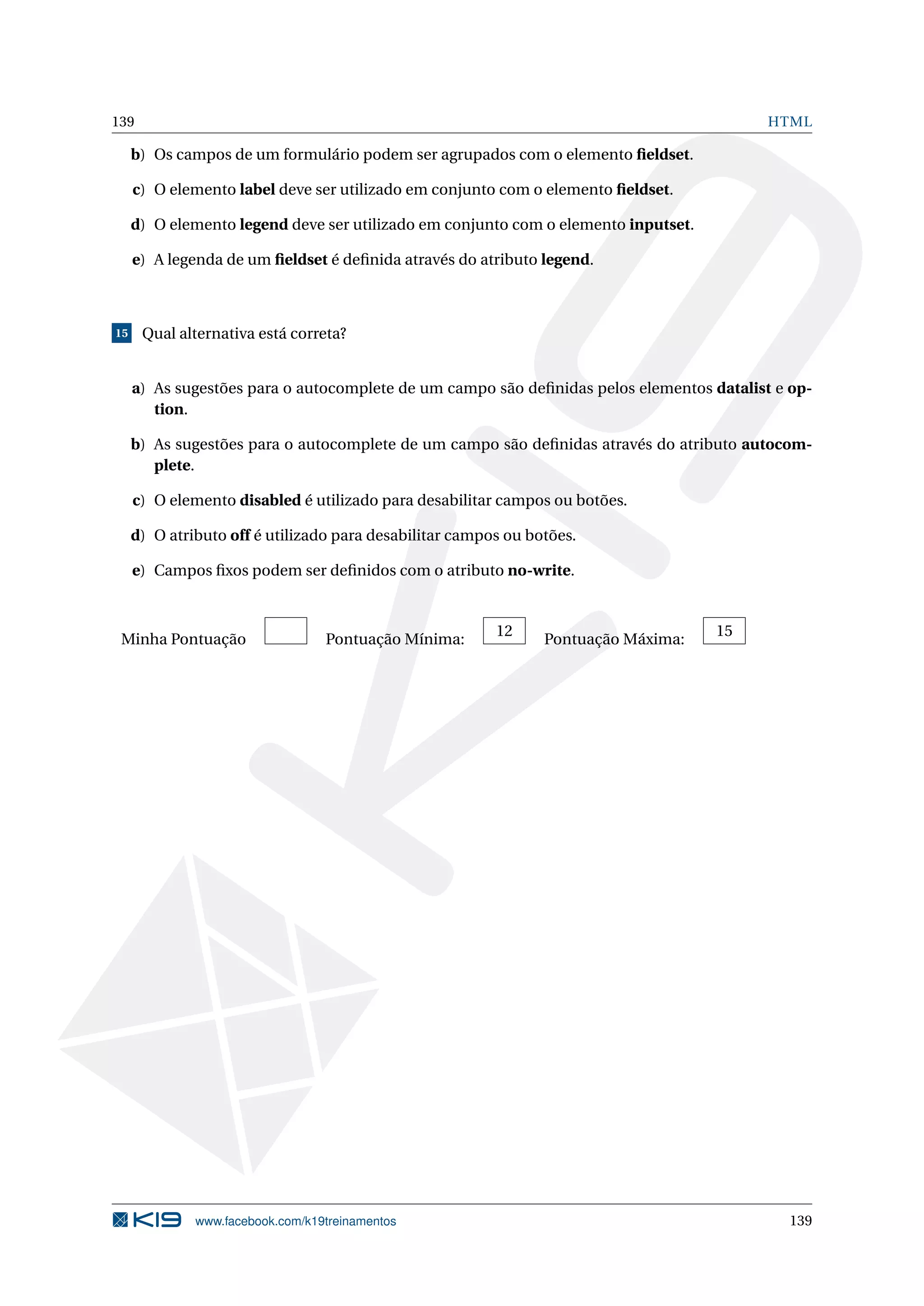 139 HTML
b) Os campos de um formulário podem ser agrupados com o elemento ﬁeldset.
c) O elemento label deve ser utilizado em conjunto com o elemento ﬁeldset.
d) O elemento legend deve ser utilizado em conjunto com o elemento inputset.
e) A legenda de um ﬁeldset é deﬁnida através do atributo legend.
15 Qual alternativa está correta?
a) As sugestões para o autocomplete de um campo são deﬁnidas pelos elementos datalist e op-
tion.
b) As sugestões para o autocomplete de um campo são deﬁnidas através do atributo autocom-
plete.
c) O elemento disabled é utilizado para desabilitar campos ou botões.
d) O atributo off é utilizado para desabilitar campos ou botões.
e) Campos ﬁxos podem ser deﬁnidos com o atributo no-write.
Minha Pontuação Pontuação Mínima:
12
Pontuação Máxima:
15
www.facebook.com/k19treinamentos 139
 