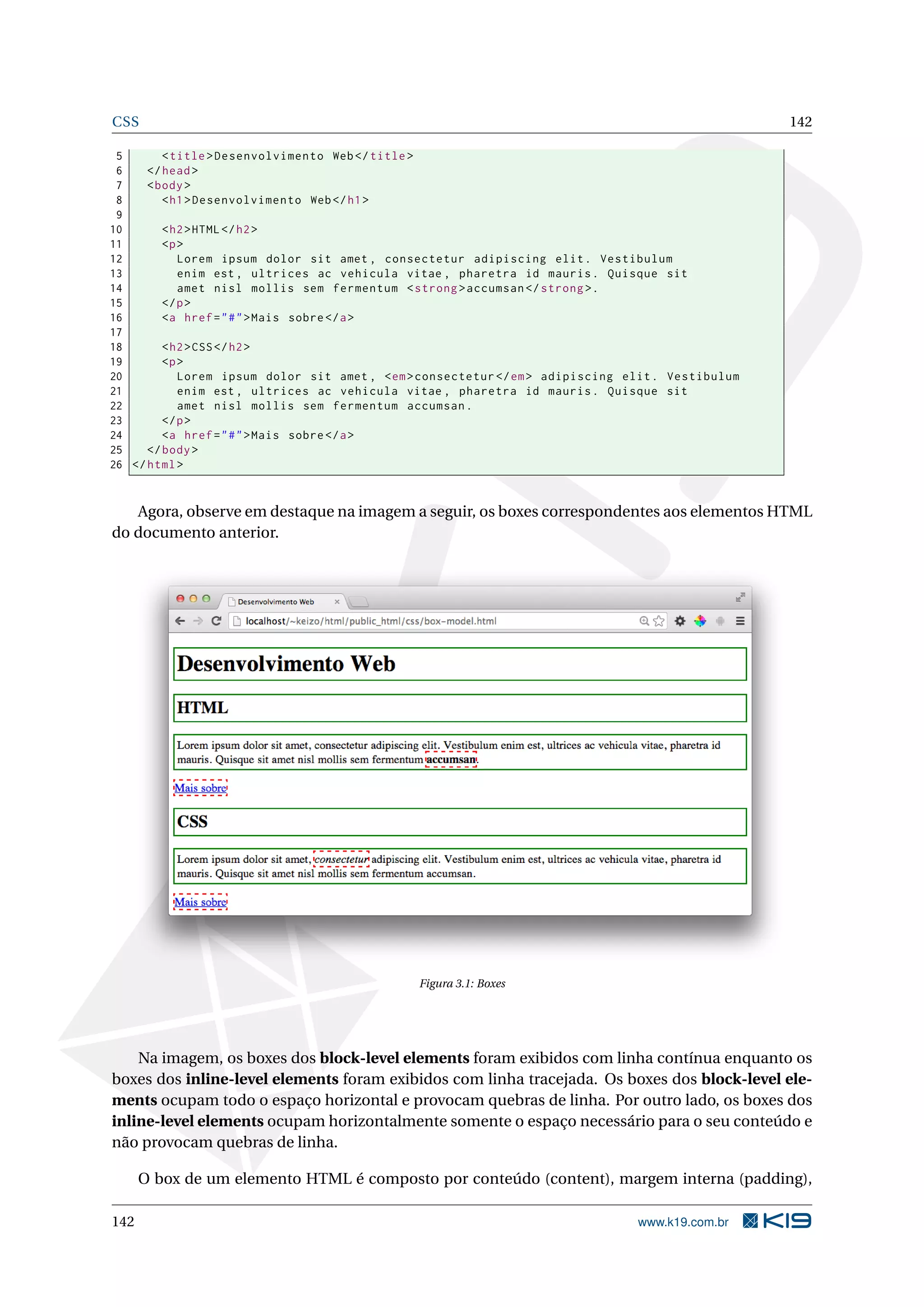 CSS 142
5 <title>Desenvolvimento Web</title>
6 </head>
7 <body>
8 <h1>Desenvolvimento Web</h1>
9
10 <h2>HTML</h2>
11 <p>
12 Lorem ipsum dolor sit amet , consectetur adipiscing elit. Vestibulum
13 enim est , ultrices ac vehicula vitae , pharetra id mauris. Quisque sit
14 amet nisl mollis sem fermentum <strong >accumsan </strong >.
15 </p>
16 <a href="#">Mais sobre</a>
17
18 <h2>CSS</h2>
19 <p>
20 Lorem ipsum dolor sit amet , <em>consectetur </em> adipiscing elit. Vestibulum
21 enim est , ultrices ac vehicula vitae , pharetra id mauris. Quisque sit
22 amet nisl mollis sem fermentum accumsan.
23 </p>
24 <a href="#">Mais sobre</a>
25 </body>
26 </html>
Agora, observe em destaque na imagem a seguir, os boxes correspondentes aos elementos HTML
do documento anterior.
Figura 3.1: Boxes
Na imagem, os boxes dos block-level elements foram exibidos com linha contínua enquanto os
boxes dos inline-level elements foram exibidos com linha tracejada. Os boxes dos block-level ele-
ments ocupam todo o espaço horizontal e provocam quebras de linha. Por outro lado, os boxes dos
inline-level elements ocupam horizontalmente somente o espaço necessário para o seu conteúdo e
não provocam quebras de linha.
O box de um elemento HTML é composto por conteúdo (content), margem interna (padding),
142 www.k19.com.br
 