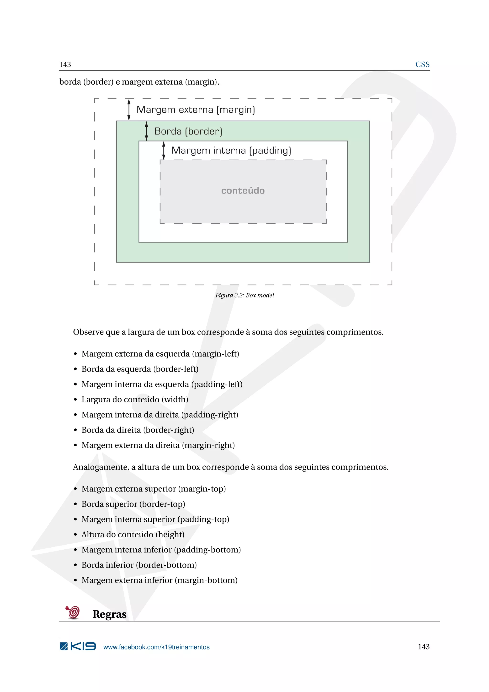 143 CSS
borda (border) e margem externa (margin).
Margem externa (margin)
Borda (border)
Margem interna (padding)
conteúdo
Figura 3.2: Box model
Observe que a largura de um box corresponde à soma dos seguintes comprimentos.
• Margem externa da esquerda (margin-left)
• Borda da esquerda (border-left)
• Margem interna da esquerda (padding-left)
• Largura do conteúdo (width)
• Margem interna da direita (padding-right)
• Borda da direita (border-right)
• Margem externa da direita (margin-right)
Analogamente, a altura de um box corresponde à soma dos seguintes comprimentos.
• Margem externa superior (margin-top)
• Borda superior (border-top)
• Margem interna superior (padding-top)
• Altura do conteúdo (height)
• Margem interna inferior (padding-bottom)
• Borda inferior (border-bottom)
• Margem externa inferior (margin-bottom)
Regras
www.facebook.com/k19treinamentos 143
 