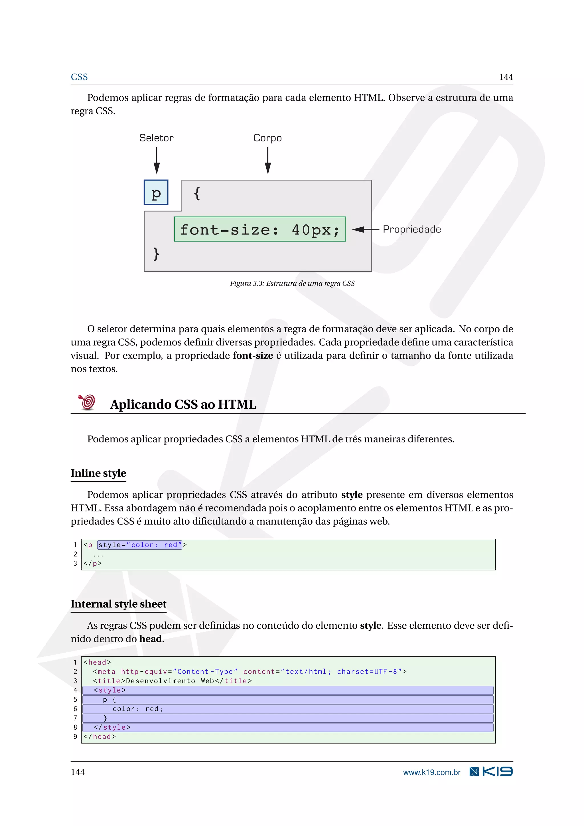 CSS 144
Podemos aplicar regras de formatação para cada elemento HTML. Observe a estrutura de uma
regra CSS.
Seletor Corpo
Propriedade
p {
font-size: 40px;
}
Figura 3.3: Estrutura de uma regra CSS
O seletor determina para quais elementos a regra de formatação deve ser aplicada. No corpo de
uma regra CSS, podemos deﬁnir diversas propriedades. Cada propriedade deﬁne uma característica
visual. Por exemplo, a propriedade font-size é utilizada para deﬁnir o tamanho da fonte utilizada
nos textos.
Aplicando CSS ao HTML
Podemos aplicar propriedades CSS a elementos HTML de três maneiras diferentes.
Inline style
Podemos aplicar propriedades CSS através do atributo style presente em diversos elementos
HTML. Essa abordagem não é recomendada pois o acoplamento entre os elementos HTML e as pro-
priedades CSS é muito alto diﬁcultando a manutenção das páginas web.
1 <p style="color: red">
2 ...
3 </p>
Internal style sheet
As regras CSS podem ser deﬁnidas no conteúdo do elemento style. Esse elemento deve ser deﬁ-
nido dentro do head.
1 <head>
2 <meta http -equiv="Content -Type" content="text/html; charset=UTF -8">
3 <title>Desenvolvimento Web</title>
4 <style>
5 p {
6 color: red;
7 }
8 </style>
9 </head>
144 www.k19.com.br
 