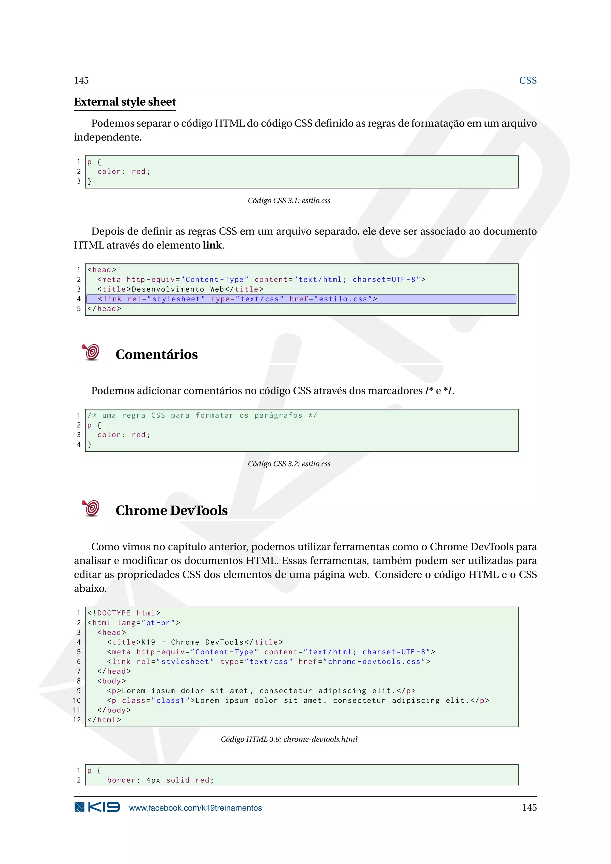 145 CSS
External style sheet
Podemos separar o código HTML do código CSS deﬁnido as regras de formatação em um arquivo
independente.
1 p {
2 color: red;
3 }
Código CSS 3.1: estilo.css
Depois de deﬁnir as regras CSS em um arquivo separado, ele deve ser associado ao documento
HTML através do elemento link.
1 <head>
2 <meta http -equiv="Content -Type" content="text/html; charset=UTF -8">
3 <title>Desenvolvimento Web</title>
4 <link rel="stylesheet" type="text/css" href="estilo.css">
5 </head>
Comentários
Podemos adicionar comentários no código CSS através dos marcadores /* e */.
1 /* uma regra CSS para formatar os parágrafos */
2 p {
3 color: red;
4 }
Código CSS 3.2: estilo.css
Chrome DevTools
Como vimos no capítulo anterior, podemos utilizar ferramentas como o Chrome DevTools para
analisar e modiﬁcar os documentos HTML. Essas ferramentas, também podem ser utilizadas para
editar as propriedades CSS dos elementos de uma página web. Considere o código HTML e o CSS
abaixo.
1 <!DOCTYPE html>
2 <html lang="pt-br">
3 <head>
4 <title>K19 - Chrome DevTools </title>
5 <meta http -equiv="Content -Type" content="text/html; charset=UTF -8">
6 <link rel="stylesheet" type="text/css" href="chrome -devtools.css">
7 </head>
8 <body>
9 <p>Lorem ipsum dolor sit amet , consectetur adipiscing elit.</p>
10 <p class="class1">Lorem ipsum dolor sit amet , consectetur adipiscing elit.</p>
11 </body>
12 </html>
Código HTML 3.6: chrome-devtools.html
1 p {
2 border: 4px solid red;
www.facebook.com/k19treinamentos 145
 
