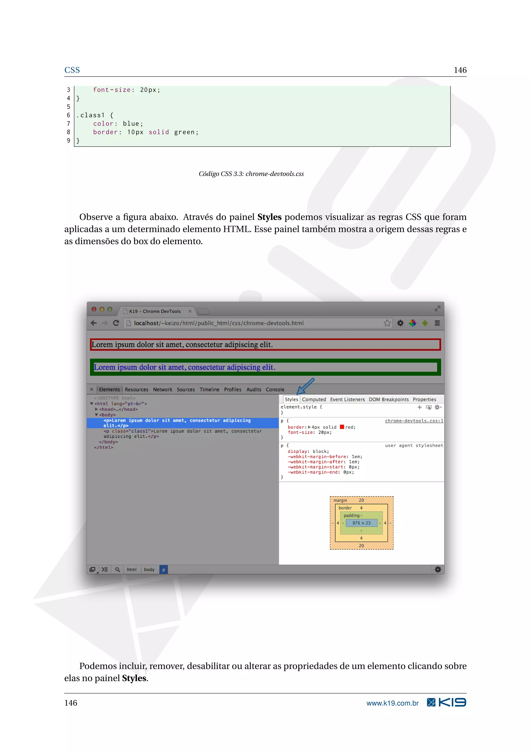 CSS 146
3 font -size: 20px;
4 }
5
6 .class1 {
7 color: blue;
8 border: 10px solid green;
9 }
Código CSS 3.3: chrome-devtools.css
Observe a ﬁgura abaixo. Através do painel Styles podemos visualizar as regras CSS que foram
aplicadas a um determinado elemento HTML. Esse painel também mostra a origem dessas regras e
as dimensões do box do elemento.
Podemos incluir, remover, desabilitar ou alterar as propriedades de um elemento clicando sobre
elas no painel Styles.
146 www.k19.com.br
 