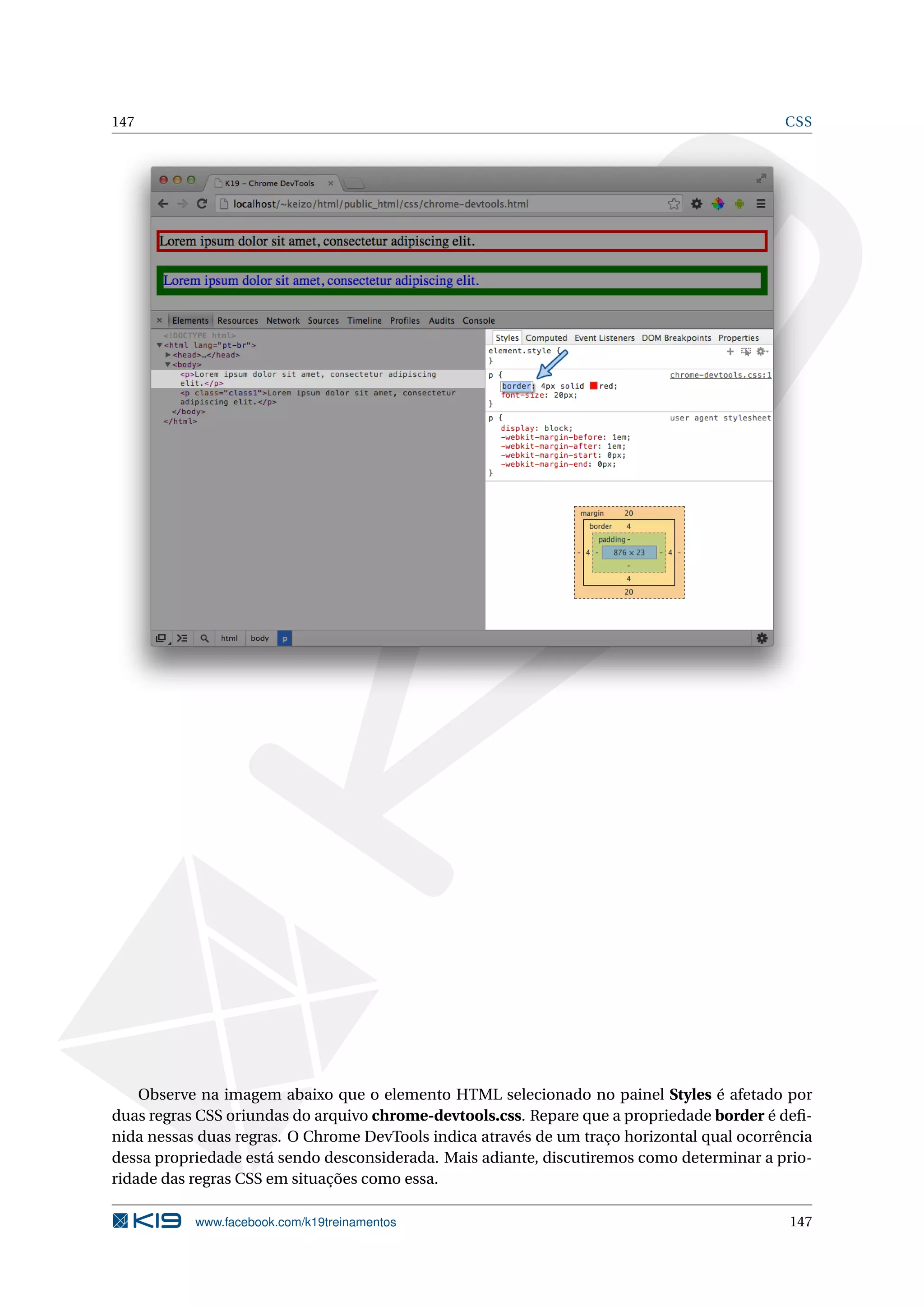 147 CSS
Observe na imagem abaixo que o elemento HTML selecionado no painel Styles é afetado por
duas regras CSS oriundas do arquivo chrome-devtools.css. Repare que a propriedade border é deﬁ-
nida nessas duas regras. O Chrome DevTools indica através de um traço horizontal qual ocorrência
dessa propriedade está sendo desconsiderada. Mais adiante, discutiremos como determinar a prio-
ridade das regras CSS em situações como essa.
www.facebook.com/k19treinamentos 147
 