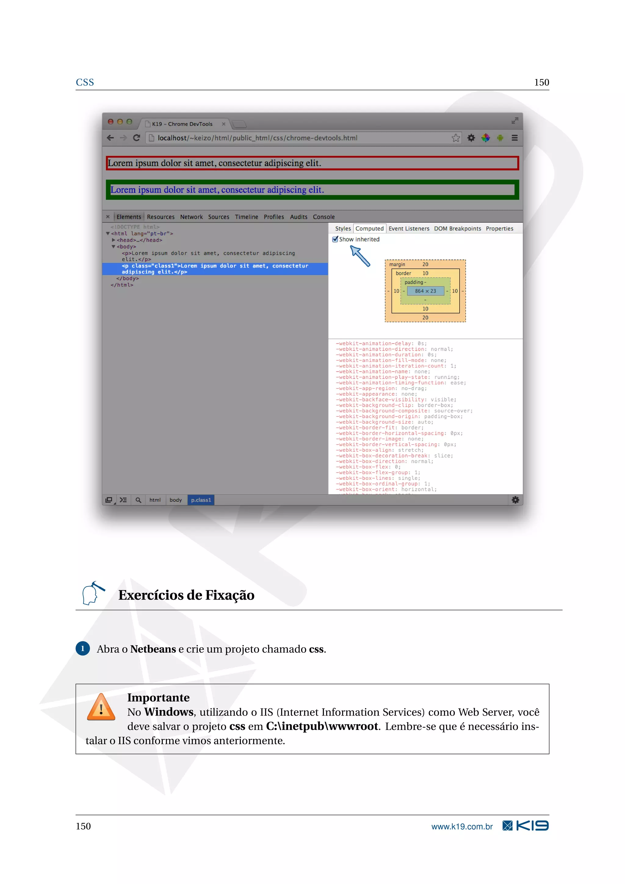 CSS 150
Exercícios de Fixação
1 Abra o Netbeans e crie um projeto chamado css.
Importante
No Windows, utilizando o IIS (Internet Information Services) como Web Server, você
deve salvar o projeto css em C:inetpubwwwroot. Lembre-se que é necessário ins-
talar o IIS conforme vimos anteriormente.
150 www.k19.com.br
 