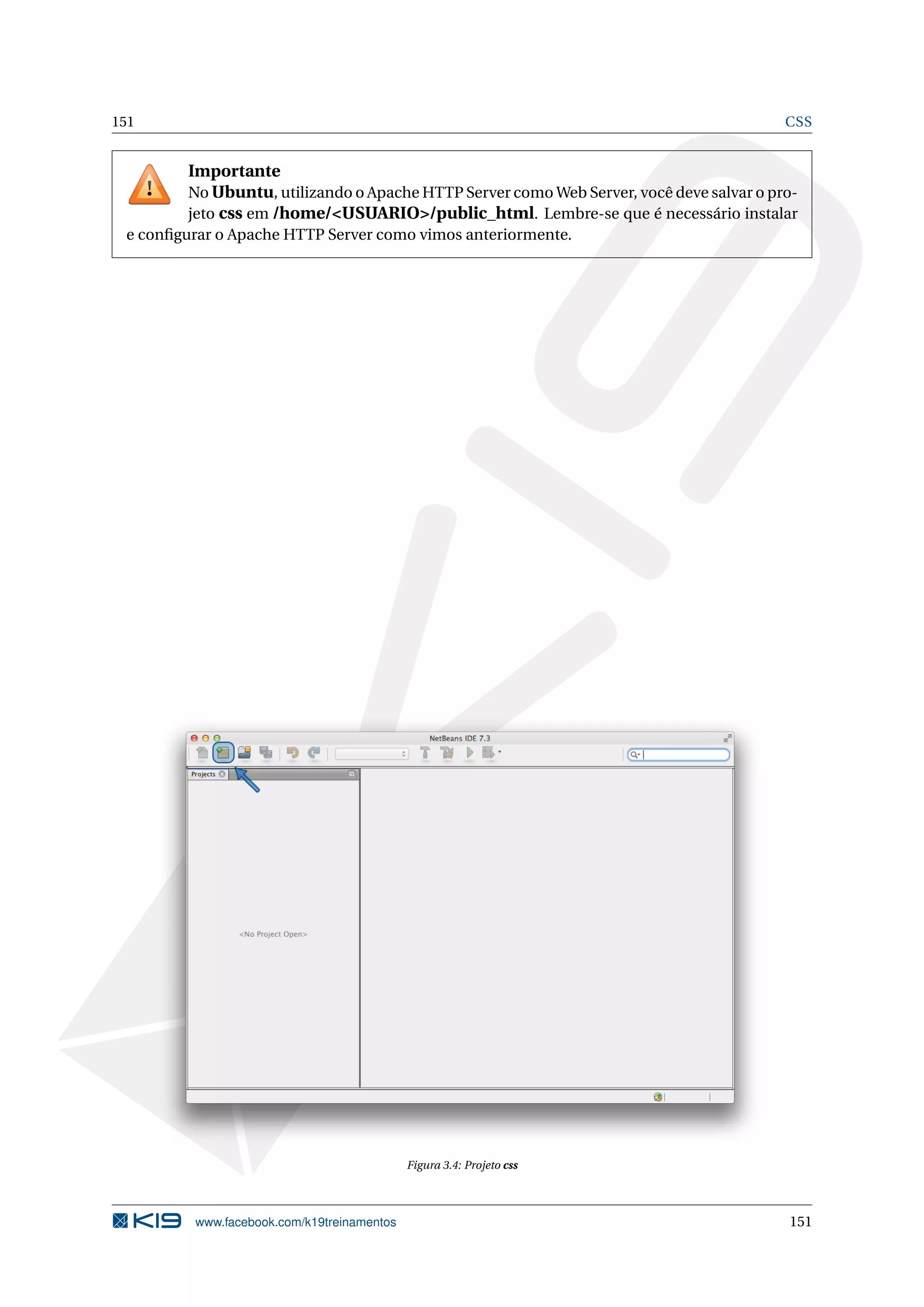 151 CSS
Importante
No Ubuntu, utilizando o Apache HTTP Server como Web Server, você deve salvar o pro-
jeto css em /home/<USUARIO>/public_html. Lembre-se que é necessário instalar
e conﬁgurar o Apache HTTP Server como vimos anteriormente.
Figura 3.4: Projeto css
www.facebook.com/k19treinamentos 151
 
