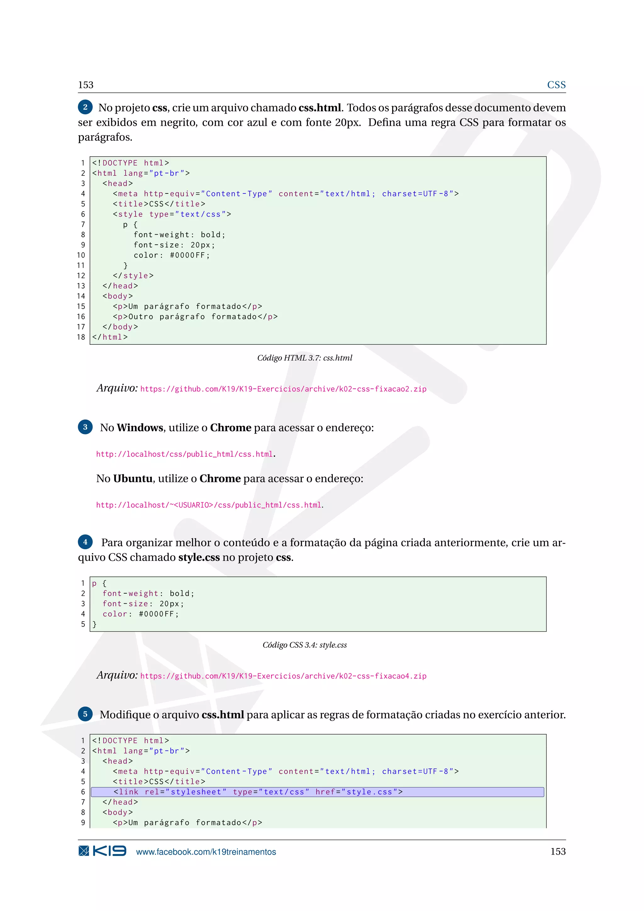 153 CSS
2 No projeto css, crie um arquivo chamado css.html. Todos os parágrafos desse documento devem
ser exibidos em negrito, com cor azul e com fonte 20px. Deﬁna uma regra CSS para formatar os
parágrafos.
1 <!DOCTYPE html>
2 <html lang="pt-br">
3 <head>
4 <meta http -equiv="Content -Type" content="text/html; charset=UTF -8">
5 <title>CSS</title>
6 <style type="text/css">
7 p {
8 font -weight: bold;
9 font -size: 20px;
10 color: #0000FF;
11 }
12 </style>
13 </head>
14 <body>
15 <p>Um parágrafo formatado </p>
16 <p>Outro parágrafo formatado </p>
17 </body>
18 </html>
Código HTML 3.7: css.html
Arquivo: https://github.com/K19/K19-Exercicios/archive/k02-css-fixacao2.zip
3 No Windows, utilize o Chrome para acessar o endereço:
http://localhost/css/public_html/css.html.
No Ubuntu, utilize o Chrome para acessar o endereço:
http://localhost/~<USUARIO>/css/public_html/css.html.
4 Para organizar melhor o conteúdo e a formatação da página criada anteriormente, crie um ar-
quivo CSS chamado style.css no projeto css.
1 p {
2 font -weight: bold;
3 font -size: 20px;
4 color: #0000FF;
5 }
Código CSS 3.4: style.css
Arquivo: https://github.com/K19/K19-Exercicios/archive/k02-css-fixacao4.zip
5 Modiﬁque o arquivo css.html para aplicar as regras de formatação criadas no exercício anterior.
1 <!DOCTYPE html>
2 <html lang="pt-br">
3 <head>
4 <meta http -equiv="Content -Type" content="text/html; charset=UTF -8">
5 <title>CSS</title>
6 <link rel="stylesheet" type="text/css" href="style.css">
7 </head>
8 <body>
9 <p>Um parágrafo formatado </p>
www.facebook.com/k19treinamentos 153
 