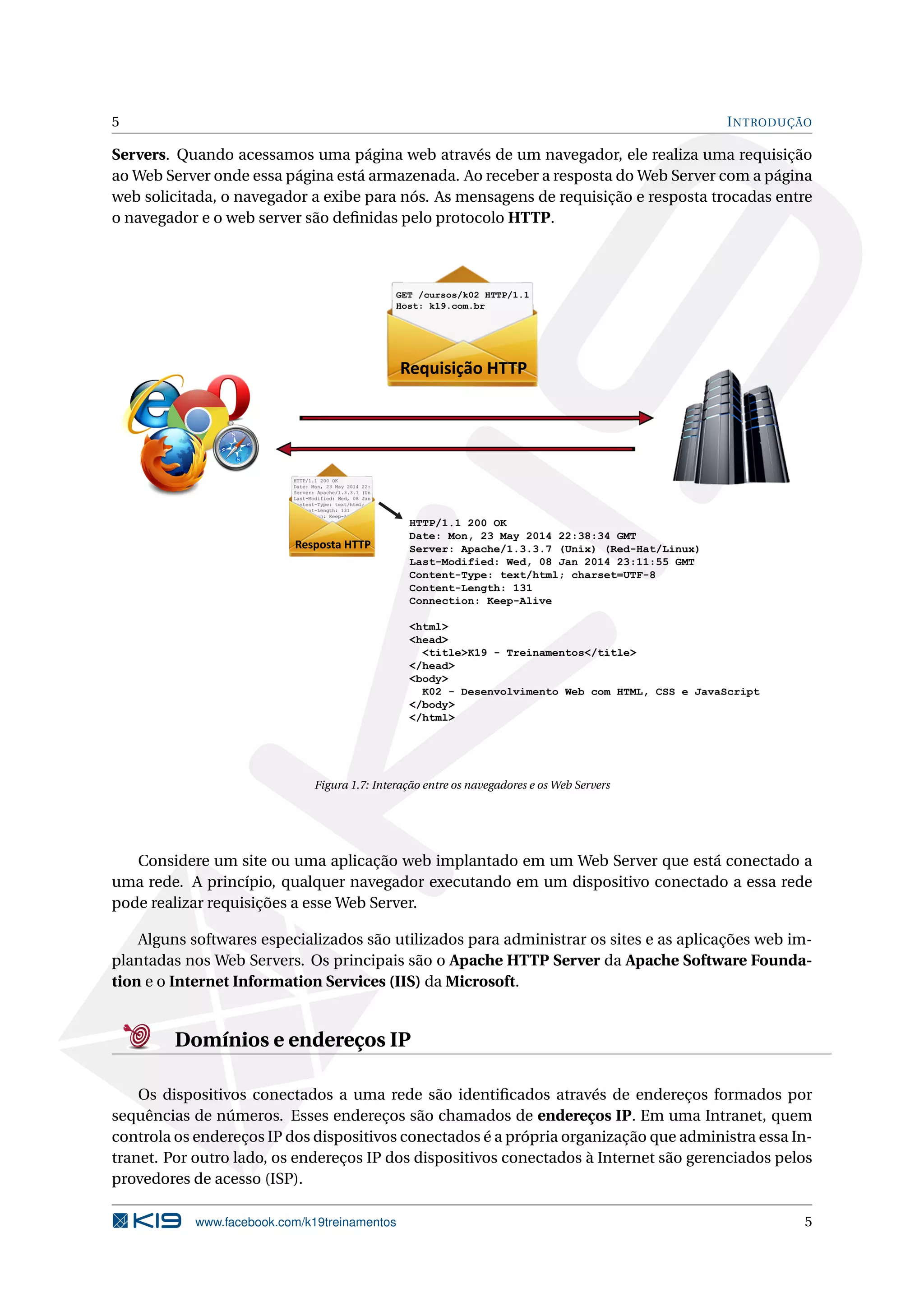 5 INTRODUÇÃO
Servers. Quando acessamos uma página web através de um navegador, ele realiza uma requisição
ao Web Server onde essa página está armazenada. Ao receber a resposta do Web Server com a página
web solicitada, o navegador a exibe para nós. As mensagens de requisição e resposta trocadas entre
o navegador e o web server são deﬁnidas pelo protocolo HTTP.
Resposta HTTP
HTTP/1.1 200 OK
Date: Mon, 23 May 2014 22:38:34 GMT
Server: Apache/1.3.3.7 (Unix) (Red-Hat/Linux)
Last-Modified: Wed, 08 Jan 2014 23:11:55 GMT
Content-Type: text/html; charset=UTF-8
Content-Length: 131
Connection: Keep-Alive
<html>
<head>
<title>K19 - Treinamentos</title>
</head>
<body>
K02 - Desenvolvimento Web com HTML, CSS e JavaScript
</body>
</html>
Requisição HTTP
GET /cursos/k02 HTTP/1.1
Host: k19.com.br
Figura 1.7: Interação entre os navegadores e os Web Servers
Considere um site ou uma aplicação web implantado em um Web Server que está conectado a
uma rede. A princípio, qualquer navegador executando em um dispositivo conectado a essa rede
pode realizar requisições a esse Web Server.
Alguns softwares especializados são utilizados para administrar os sites e as aplicações web im-
plantadas nos Web Servers. Os principais são o Apache HTTP Server da Apache Software Founda-
tion e o Internet Information Services (IIS) da Microsoft.
Domínios e endereços IP
Os dispositivos conectados a uma rede são identiﬁcados através de endereços formados por
sequências de números. Esses endereços são chamados de endereços IP. Em uma Intranet, quem
controla os endereços IP dos dispositivos conectados é a própria organização que administra essa In-
tranet. Por outro lado, os endereços IP dos dispositivos conectados à Internet são gerenciados pelos
provedores de acesso (ISP).
www.facebook.com/k19treinamentos 5
 