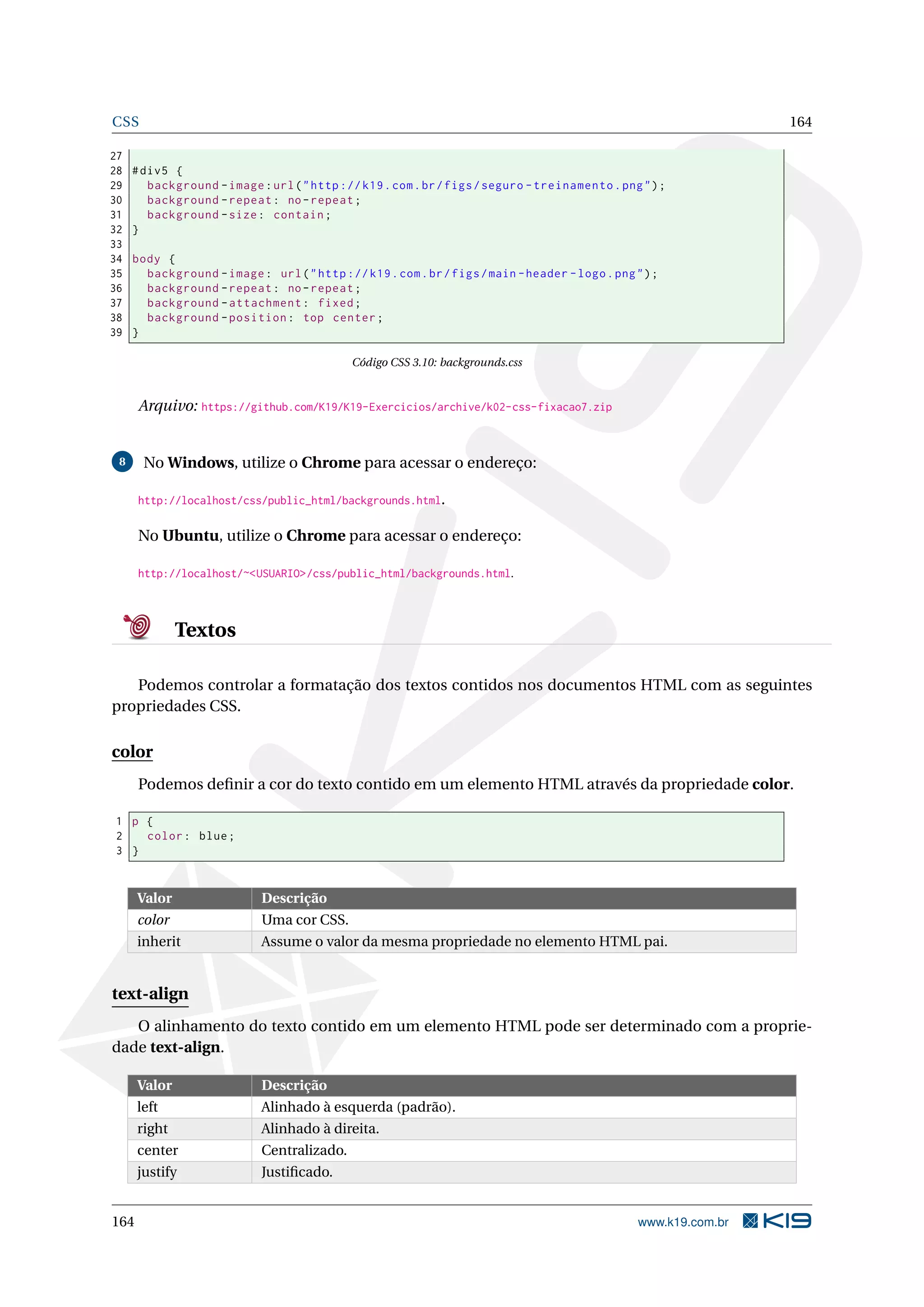 CSS 164
27
28 #div5 {
29 background -image:url("http ://k19.com.br/figs/seguro -treinamento.png");
30 background -repeat: no-repeat;
31 background -size: contain;
32 }
33
34 body {
35 background -image: url("http ://k19.com.br/figs/main -header -logo.png");
36 background -repeat: no-repeat;
37 background -attachment: fixed;
38 background -position: top center;
39 }
Código CSS 3.10: backgrounds.css
Arquivo: https://github.com/K19/K19-Exercicios/archive/k02-css-fixacao7.zip
8 No Windows, utilize o Chrome para acessar o endereço:
http://localhost/css/public_html/backgrounds.html.
No Ubuntu, utilize o Chrome para acessar o endereço:
http://localhost/~<USUARIO>/css/public_html/backgrounds.html.
Textos
Podemos controlar a formatação dos textos contidos nos documentos HTML com as seguintes
propriedades CSS.
color
Podemos deﬁnir a cor do texto contido em um elemento HTML através da propriedade color.
1 p {
2 color: blue;
3 }
Valor Descrição
color Uma cor CSS.
inherit Assume o valor da mesma propriedade no elemento HTML pai.
text-align
O alinhamento do texto contido em um elemento HTML pode ser determinado com a proprie-
dade text-align.
Valor Descrição
left Alinhado à esquerda (padrão).
right Alinhado à direita.
center Centralizado.
justify Justiﬁcado.
164 www.k19.com.br
 