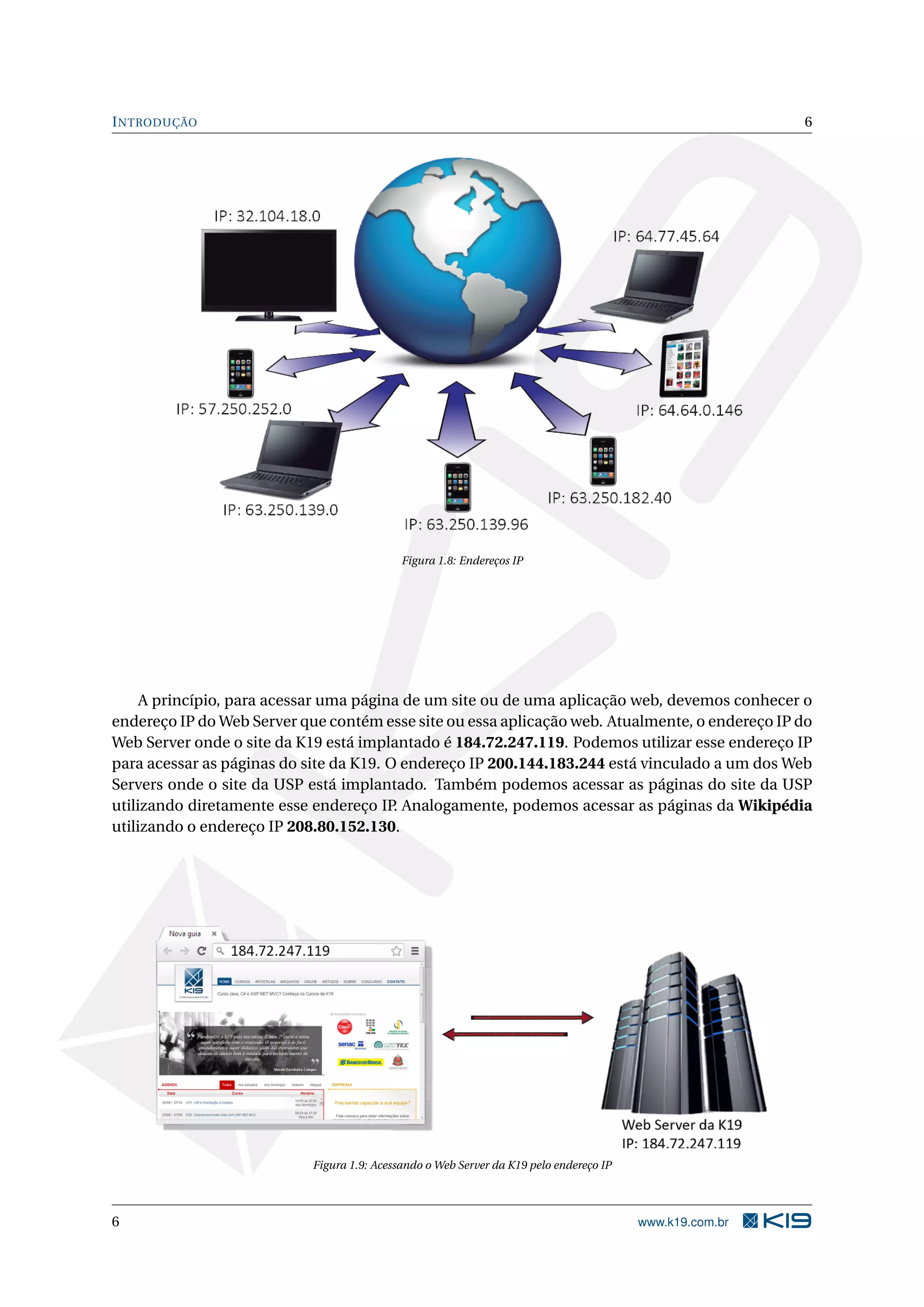 INTRODUÇÃO 6
Figura 1.8: Endereços IP
A princípio, para acessar uma página de um site ou de uma aplicação web, devemos conhecer o
endereço IP do Web Server que contém esse site ou essa aplicação web. Atualmente, o endereço IP do
Web Server onde o site da K19 está implantado é 184.72.247.119. Podemos utilizar esse endereço IP
para acessar as páginas do site da K19. O endereço IP 200.144.183.244 está vinculado a um dos Web
Servers onde o site da USP está implantado. Também podemos acessar as páginas do site da USP
utilizando diretamente esse endereço IP. Analogamente, podemos acessar as páginas da Wikipédia
utilizando o endereço IP 208.80.152.130.
Figura 1.9: Acessando o Web Server da K19 pelo endereço IP
6 www.k19.com.br
 