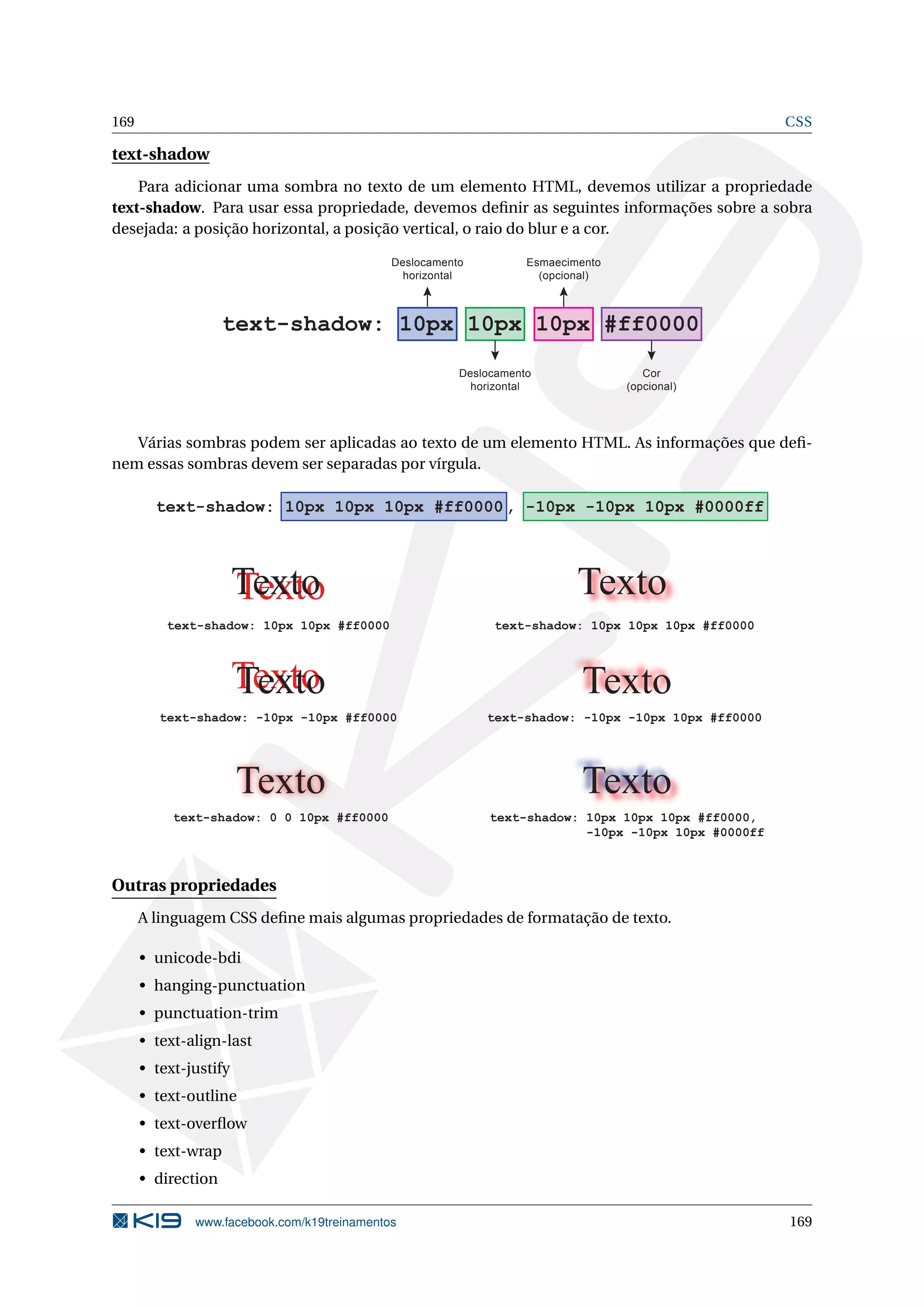 169 CSS
text-shadow
Para adicionar uma sombra no texto de um elemento HTML, devemos utilizar a propriedade
text-shadow. Para usar essa propriedade, devemos deﬁnir as seguintes informações sobre a sobra
desejada: a posição horizontal, a posição vertical, o raio do blur e a cor.
text-shadow: 10px 10px 10px #ff0000
Deslocamento
horizontal
Esmaecimento
(opcional)
Deslocamento
horizontal
Cor
(opcional)
Várias sombras podem ser aplicadas ao texto de um elemento HTML. As informações que deﬁ-
nem essas sombras devem ser separadas por vírgula.
text-shadow: 10px 10px 10px #ff0000, -10px -10px 10px #0000ff
TextoTexto
text-shadow: 10px 10px #ff0000
TextoTexto
text-shadow: -10px -10px #ff0000
Texto
text-shadow: 10px 10px 10px #ff0000
Texto
text-shadow: -10px -10px 10px #ff0000
Texto
text-shadow: 0 0 10px #ff0000 text-shadow: 10px 10px 10px #ff0000,
-10px -10px 10px #0000ff
Texto
Outras propriedades
A linguagem CSS deﬁne mais algumas propriedades de formatação de texto.
• unicode-bdi
• hanging-punctuation
• punctuation-trim
• text-align-last
• text-justify
• text-outline
• text-overﬂow
• text-wrap
• direction
www.facebook.com/k19treinamentos 169
 