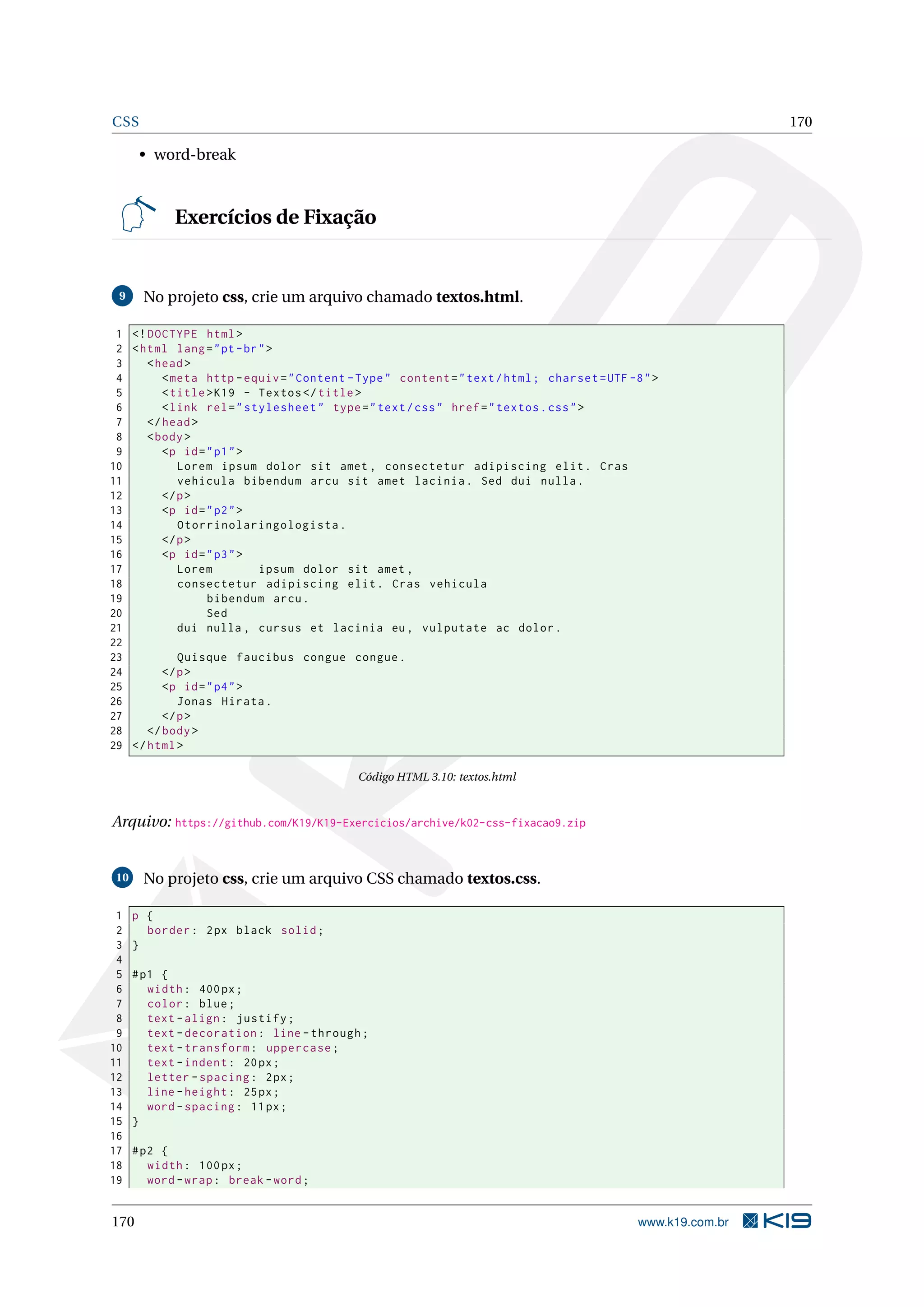 CSS 170
• word-break
Exercícios de Fixação
9 No projeto css, crie um arquivo chamado textos.html.
1 <!DOCTYPE html>
2 <html lang="pt-br">
3 <head>
4 <meta http -equiv="Content -Type" content="text/html; charset=UTF -8">
5 <title>K19 - Textos </title>
6 <link rel="stylesheet" type="text/css" href="textos.css">
7 </head>
8 <body>
9 <p id="p1">
10 Lorem ipsum dolor sit amet , consectetur adipiscing elit. Cras
11 vehicula bibendum arcu sit amet lacinia. Sed dui nulla.
12 </p>
13 <p id="p2">
14 Otorrinolaringologista.
15 </p>
16 <p id="p3">
17 Lorem ipsum dolor sit amet ,
18 consectetur adipiscing elit. Cras vehicula
19 bibendum arcu.
20 Sed
21 dui nulla , cursus et lacinia eu, vulputate ac dolor.
22
23 Quisque faucibus congue congue.
24 </p>
25 <p id="p4">
26 Jonas Hirata.
27 </p>
28 </body>
29 </html>
Código HTML 3.10: textos.html
Arquivo: https://github.com/K19/K19-Exercicios/archive/k02-css-fixacao9.zip
10 No projeto css, crie um arquivo CSS chamado textos.css.
1 p {
2 border: 2px black solid;
3 }
4
5 #p1 {
6 width: 400px;
7 color: blue;
8 text -align: justify;
9 text -decoration: line -through;
10 text -transform: uppercase;
11 text -indent: 20px;
12 letter -spacing: 2px;
13 line -height: 25px;
14 word -spacing: 11px;
15 }
16
17 #p2 {
18 width: 100px;
19 word -wrap: break -word;
170 www.k19.com.br
 