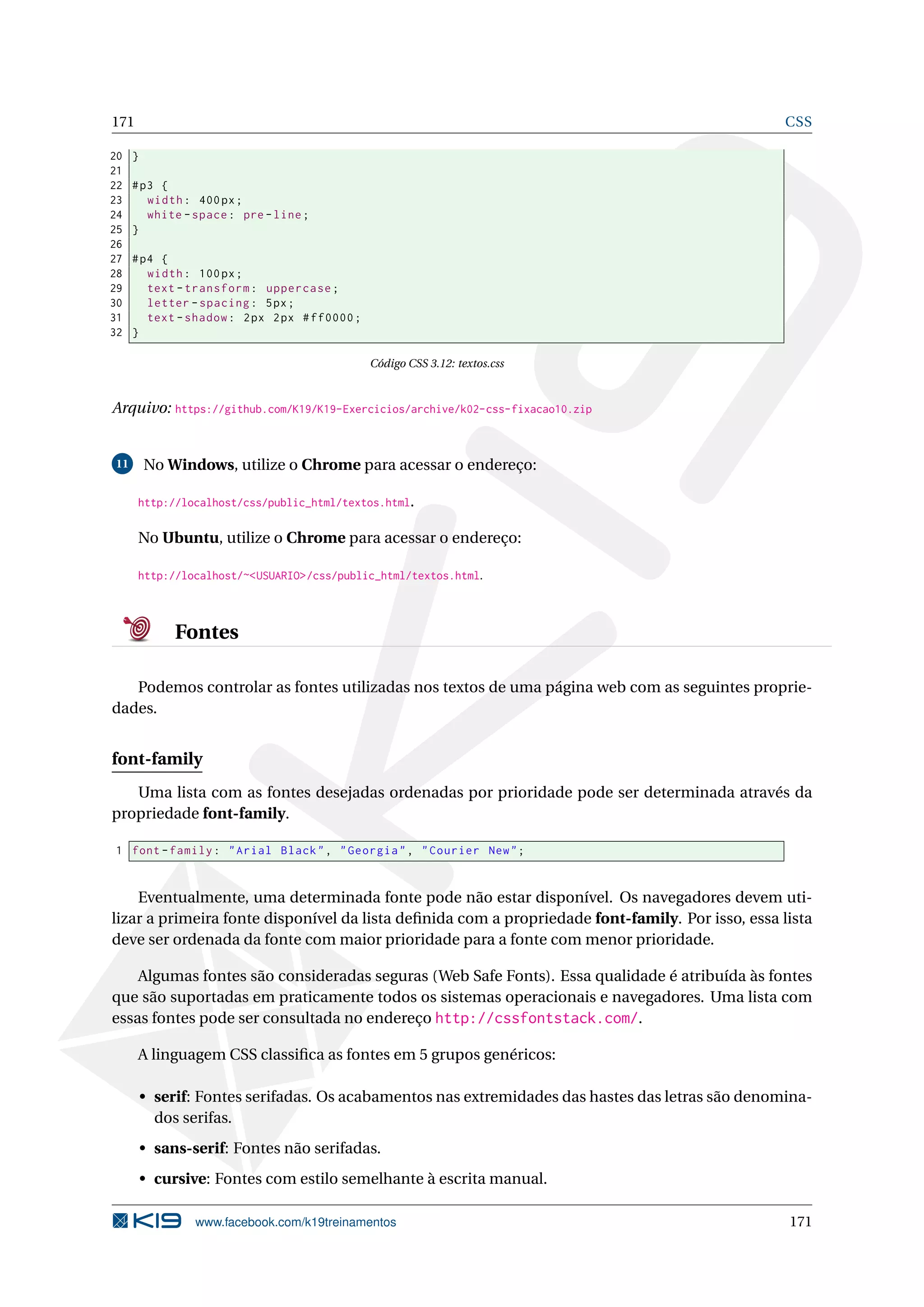 171 CSS
20 }
21
22 #p3 {
23 width: 400px;
24 white -space: pre -line;
25 }
26
27 #p4 {
28 width: 100px;
29 text -transform: uppercase;
30 letter -spacing: 5px;
31 text -shadow: 2px 2px #ff0000;
32 }
Código CSS 3.12: textos.css
Arquivo: https://github.com/K19/K19-Exercicios/archive/k02-css-fixacao10.zip
11 No Windows, utilize o Chrome para acessar o endereço:
http://localhost/css/public_html/textos.html.
No Ubuntu, utilize o Chrome para acessar o endereço:
http://localhost/~<USUARIO>/css/public_html/textos.html.
Fontes
Podemos controlar as fontes utilizadas nos textos de uma página web com as seguintes proprie-
dades.
font-family
Uma lista com as fontes desejadas ordenadas por prioridade pode ser determinada através da
propriedade font-family.
1 font -family: "Arial Black", "Georgia", "Courier New";
Eventualmente, uma determinada fonte pode não estar disponível. Os navegadores devem uti-
lizar a primeira fonte disponível da lista deﬁnida com a propriedade font-family. Por isso, essa lista
deve ser ordenada da fonte com maior prioridade para a fonte com menor prioridade.
Algumas fontes são consideradas seguras (Web Safe Fonts). Essa qualidade é atribuída às fontes
que são suportadas em praticamente todos os sistemas operacionais e navegadores. Uma lista com
essas fontes pode ser consultada no endereço http://cssfontstack.com/.
A linguagem CSS classiﬁca as fontes em 5 grupos genéricos:
• serif: Fontes serifadas. Os acabamentos nas extremidades das hastes das letras são denomina-
dos serifas.
• sans-serif: Fontes não serifadas.
• cursive: Fontes com estilo semelhante à escrita manual.
www.facebook.com/k19treinamentos 171
 