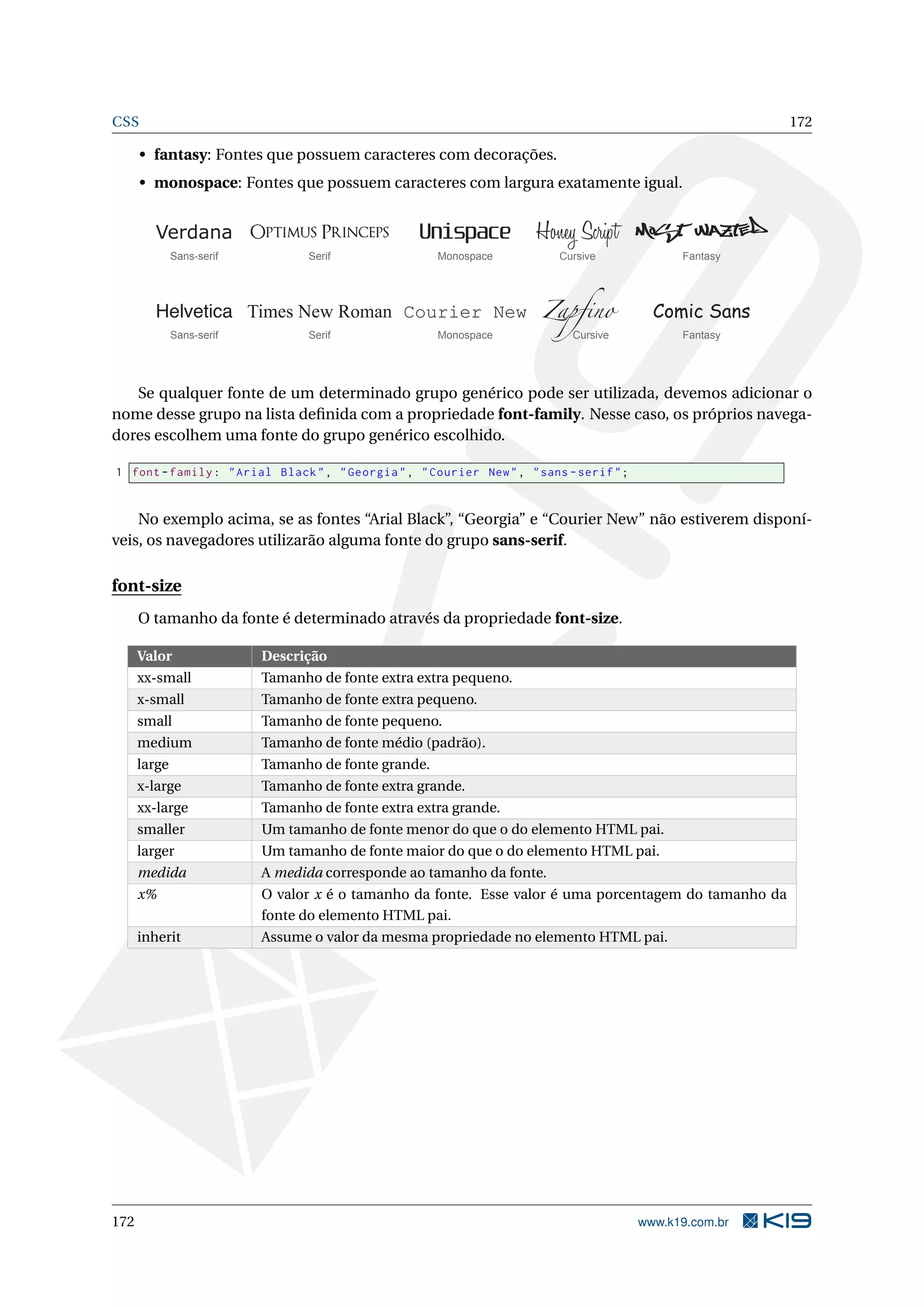 CSS 172
• fantasy: Fontes que possuem caracteres com decorações.
• monospace: Fontes que possuem caracteres com largura exatamente igual.
Helvetica Times New Roman Courier New Zapfino Comic Sans
Sans-serif Serif Monospace Cursive Fantasy
Verdana Optimus Princeps Unispace Honey Script Most Wazted
Sans-serif Serif Monospace Cursive Fantasy
Se qualquer fonte de um determinado grupo genérico pode ser utilizada, devemos adicionar o
nome desse grupo na lista deﬁnida com a propriedade font-family. Nesse caso, os próprios navega-
dores escolhem uma fonte do grupo genérico escolhido.
1 font -family: "Arial Black", "Georgia", "Courier New", "sans -serif";
No exemplo acima, se as fontes “Arial Black”, “Georgia” e “Courier New” não estiverem disponí-
veis, os navegadores utilizarão alguma fonte do grupo sans-serif.
font-size
O tamanho da fonte é determinado através da propriedade font-size.
Valor Descrição
xx-small Tamanho de fonte extra extra pequeno.
x-small Tamanho de fonte extra pequeno.
small Tamanho de fonte pequeno.
medium Tamanho de fonte médio (padrão).
large Tamanho de fonte grande.
x-large Tamanho de fonte extra grande.
xx-large Tamanho de fonte extra extra grande.
smaller Um tamanho de fonte menor do que o do elemento HTML pai.
larger Um tamanho de fonte maior do que o do elemento HTML pai.
medida A medida corresponde ao tamanho da fonte.
x% O valor x é o tamanho da fonte. Esse valor é uma porcentagem do tamanho da
fonte do elemento HTML pai.
inherit Assume o valor da mesma propriedade no elemento HTML pai.
172 www.k19.com.br
 