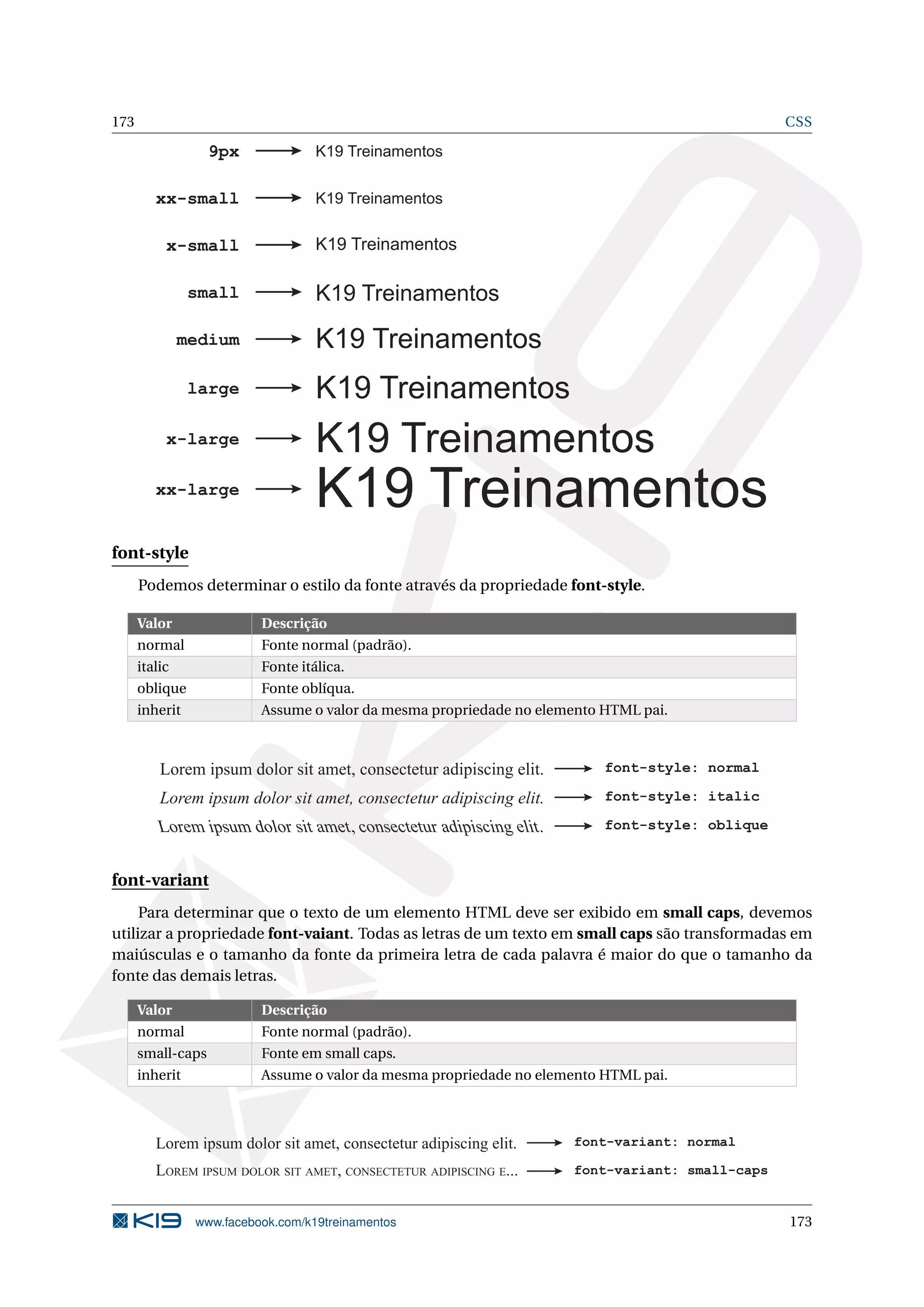 173 CSS
K19 Treinamentos
K19 Treinamentos
K19 Treinamentos
K19 Treinamentos
K19 Treinamentos
K19 Treinamentos
K19 Treinamentos
xx-small
x-small
small
medium
large
x-large
xx-large
K19 Treinamentos9px
font-style
Podemos determinar o estilo da fonte através da propriedade font-style.
Valor Descrição
normal Fonte normal (padrão).
italic Fonte itálica.
oblique Fonte oblíqua.
inherit Assume o valor da mesma propriedade no elemento HTML pai.
Lorem ipsum dolor sit amet, consectetur adipiscing elit. font-style: normal
Lorem ipsum dolor sit amet, consectetur adipiscing elit.
font-style: italic
font-style: oblique
Lorem ipsum dolor sit amet, consectetur adipiscing elit.
font-variant
Para determinar que o texto de um elemento HTML deve ser exibido em small caps, devemos
utilizar a propriedade font-vaiant. Todas as letras de um texto em small caps são transformadas em
maiúsculas e o tamanho da fonte da primeira letra de cada palavra é maior do que o tamanho da
fonte das demais letras.
Valor Descrição
normal Fonte normal (padrão).
small-caps Fonte em small caps.
inherit Assume o valor da mesma propriedade no elemento HTML pai.
Lorem ipsum dolor sit amet, consectetur adipiscing elit. font-variant: normal
font-variant: small-capsLOREM IPSUM DOLOR SIT AMET, CONSECTETUR ADIPISCING E...
www.facebook.com/k19treinamentos 173
 