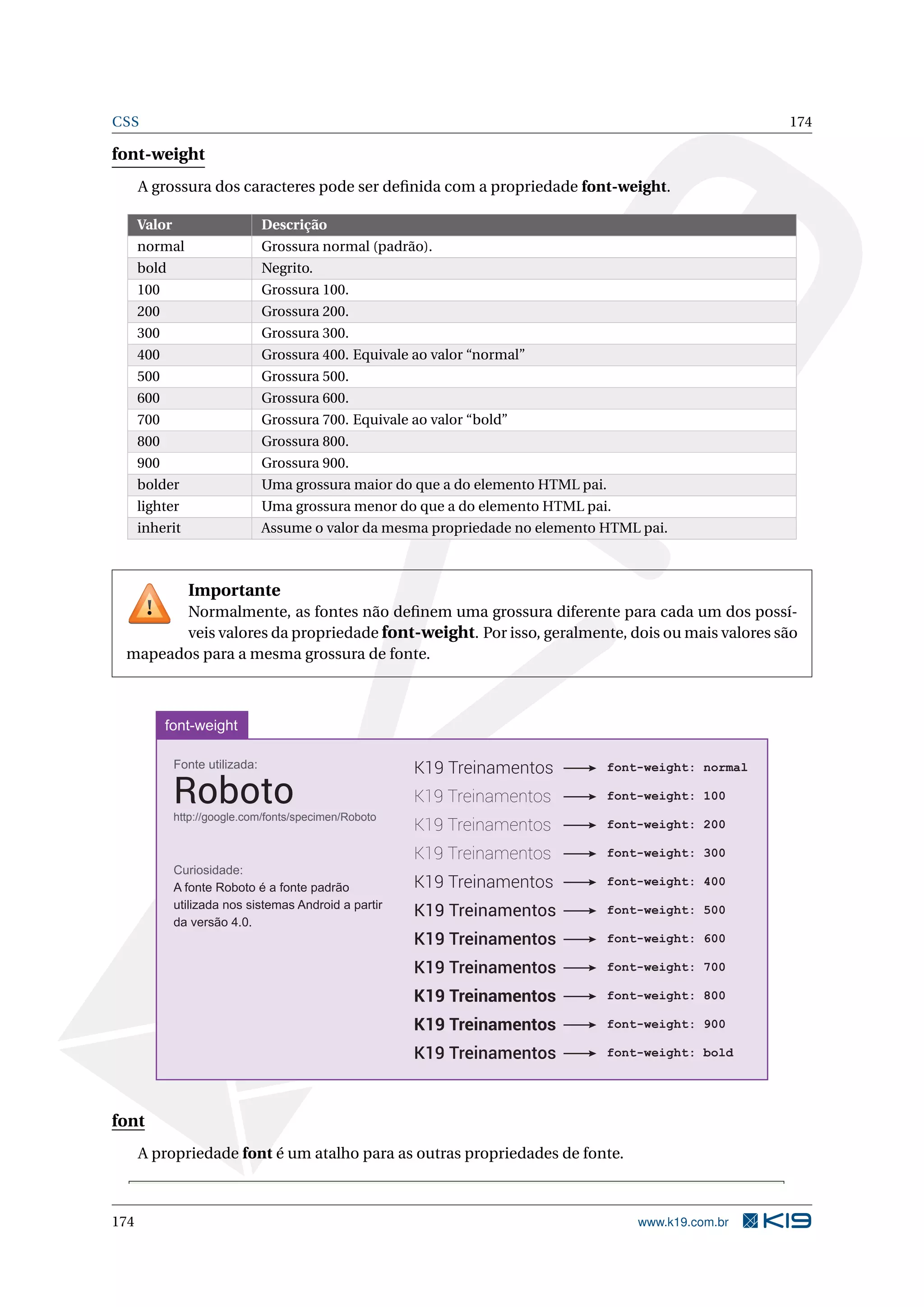 CSS 174
font-weight
A grossura dos caracteres pode ser deﬁnida com a propriedade font-weight.
Valor Descrição
normal Grossura normal (padrão).
bold Negrito.
100 Grossura 100.
200 Grossura 200.
300 Grossura 300.
400 Grossura 400. Equivale ao valor “normal”
500 Grossura 500.
600 Grossura 600.
700 Grossura 700. Equivale ao valor “bold”
800 Grossura 800.
900 Grossura 900.
bolder Uma grossura maior do que a do elemento HTML pai.
lighter Uma grossura menor do que a do elemento HTML pai.
inherit Assume o valor da mesma propriedade no elemento HTML pai.
Importante
Normalmente, as fontes não deﬁnem uma grossura diferente para cada um dos possí-
veis valores da propriedade font-weight. Por isso, geralmente, dois ou mais valores são
mapeados para a mesma grossura de fonte.
font-weight
K19 Treinamentos
K19 Treinamentos
K19 Treinamentos
K19 Treinamentos
K19 Treinamentos
K19 Treinamentos
K19 Treinamentos
K19 Treinamentos
K19 Treinamentos
K19 Treinamentos
K19 Treinamentos
font-weight: normal
font-weight: 100
font-weight: 200
font-weight: 300
font-weight: 400
font-weight: 500
font-weight: 600
font-weight: 700
font-weight: 800
font-weight: 900
font-weight: bold
Fonte utilizada:
Robotohttp://google.com/fonts/specimen/Roboto
Curiosidade:
A fonte Roboto é a fonte padrão
utilizada nos sistemas Android a partir
da versão 4.0.
font
A propriedade font é um atalho para as outras propriedades de fonte.
174 www.k19.com.br
 