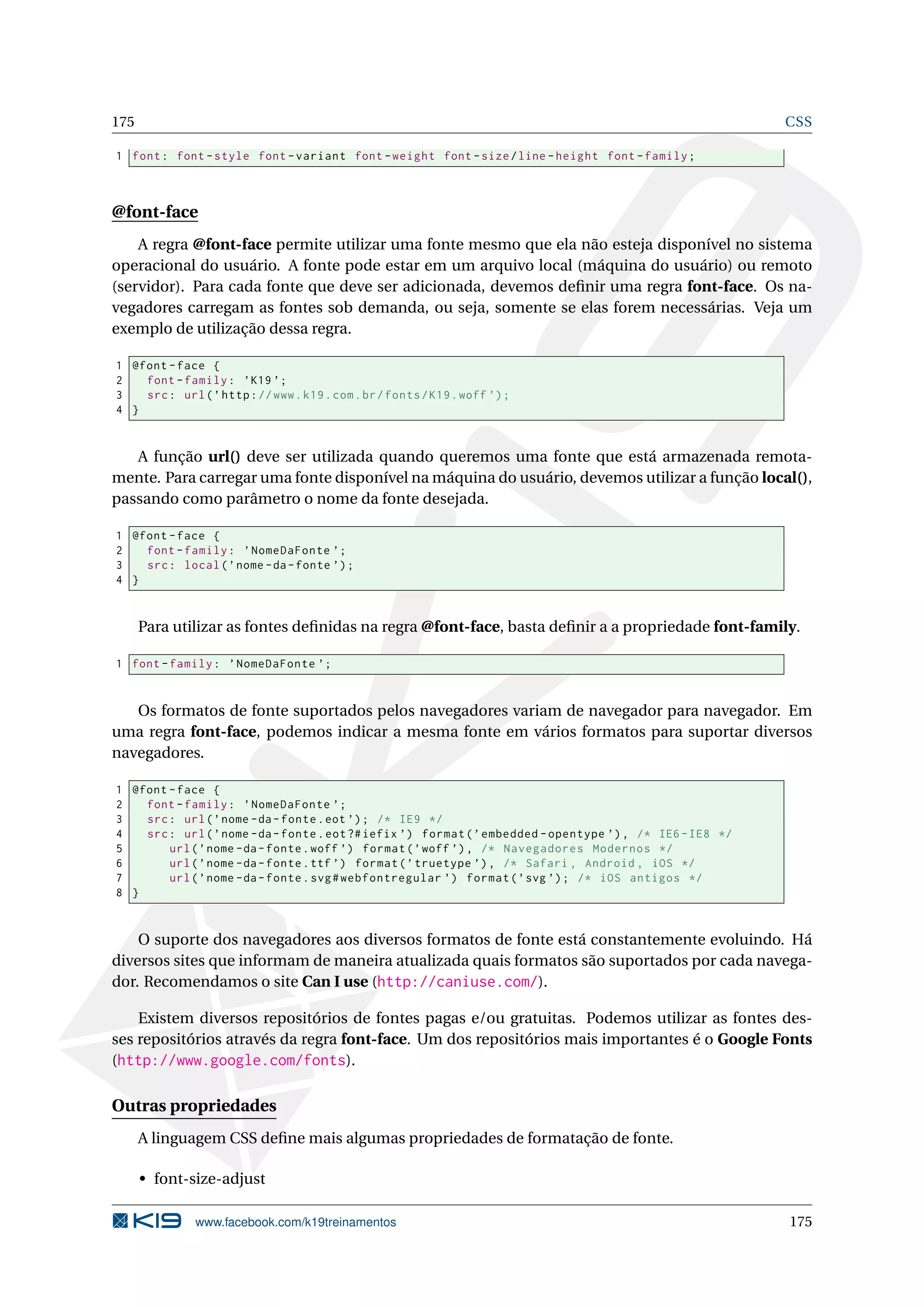 175 CSS
1 font: font -style font -variant font -weight font -size/line -height font -family;
@font-face
A regra @font-face permite utilizar uma fonte mesmo que ela não esteja disponível no sistema
operacional do usuário. A fonte pode estar em um arquivo local (máquina do usuário) ou remoto
(servidor). Para cada fonte que deve ser adicionada, devemos deﬁnir uma regra font-face. Os na-
vegadores carregam as fontes sob demanda, ou seja, somente se elas forem necessárias. Veja um
exemplo de utilização dessa regra.
1 @font -face {
2 font -family: ’K19 ’;
3 src: url(’http://www.k19.com.br/fonts/K19.woff ’);
4 }
A função url() deve ser utilizada quando queremos uma fonte que está armazenada remota-
mente. Para carregar uma fonte disponível na máquina do usuário, devemos utilizar a função local(),
passando como parâmetro o nome da fonte desejada.
1 @font -face {
2 font -family: ’NomeDaFonte ’;
3 src: local(’nome -da-fonte ’);
4 }
Para utilizar as fontes deﬁnidas na regra @font-face, basta deﬁnir a a propriedade font-family.
1 font -family: ’NomeDaFonte ’;
Os formatos de fonte suportados pelos navegadores variam de navegador para navegador. Em
uma regra font-face, podemos indicar a mesma fonte em vários formatos para suportar diversos
navegadores.
1 @font -face {
2 font -family: ’NomeDaFonte ’;
3 src: url(’nome -da-fonte.eot ’); /* IE9 */
4 src: url(’nome -da-fonte.eot?#iefix ’) format(’embedded -opentype ’), /* IE6 -IE8 */
5 url(’nome -da-fonte.woff ’) format(’woff ’), /* Navegadores Modernos */
6 url(’nome -da-fonte.ttf ’) format(’truetype ’), /* Safari , Android , iOS */
7 url(’nome -da-fonte.svg#webfontregular ’) format(’svg ’); /* iOS antigos */
8 }
O suporte dos navegadores aos diversos formatos de fonte está constantemente evoluindo. Há
diversos sites que informam de maneira atualizada quais formatos são suportados por cada navega-
dor. Recomendamos o site Can I use (http://caniuse.com/).
Existem diversos repositórios de fontes pagas e/ou gratuitas. Podemos utilizar as fontes des-
ses repositórios através da regra font-face. Um dos repositórios mais importantes é o Google Fonts
(http://www.google.com/fonts).
Outras propriedades
A linguagem CSS deﬁne mais algumas propriedades de formatação de fonte.
• font-size-adjust
www.facebook.com/k19treinamentos 175
 