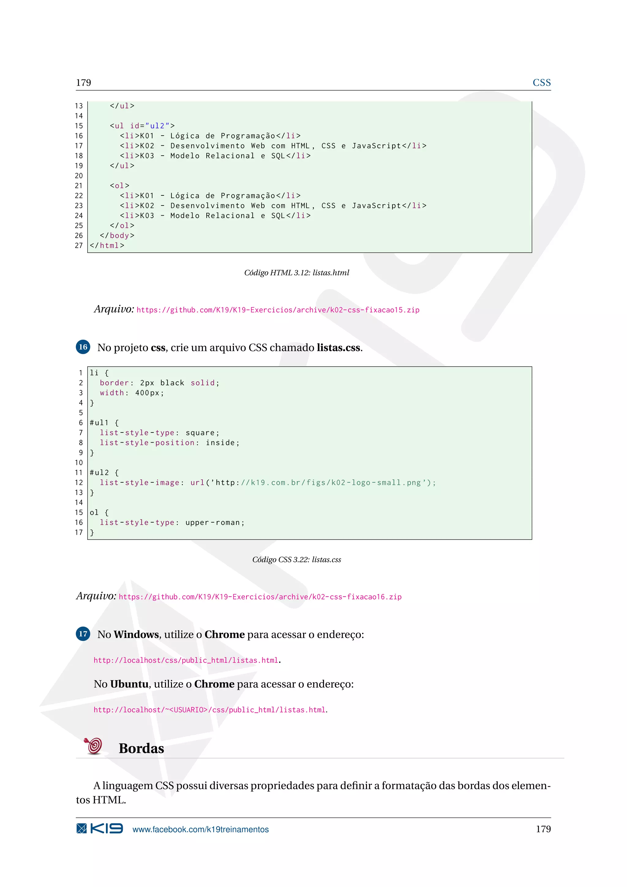179 CSS
13 </ul>
14
15 <ul id="ul2">
16 <li>K01 - Lógica de Programação </li>
17 <li>K02 - Desenvolvimento Web com HTML , CSS e JavaScript </li>
18 <li>K03 - Modelo Relacional e SQL</li>
19 </ul>
20
21 <ol>
22 <li>K01 - Lógica de Programação </li>
23 <li>K02 - Desenvolvimento Web com HTML , CSS e JavaScript </li>
24 <li>K03 - Modelo Relacional e SQL</li>
25 </ol>
26 </body>
27 </html>
Código HTML 3.12: listas.html
Arquivo: https://github.com/K19/K19-Exercicios/archive/k02-css-fixacao15.zip
16 No projeto css, crie um arquivo CSS chamado listas.css.
1 li {
2 border: 2px black solid;
3 width: 400px;
4 }
5
6 #ul1 {
7 list -style -type: square;
8 list -style -position: inside;
9 }
10
11 #ul2 {
12 list -style -image: url(’http://k19.com.br/figs/k02 -logo -small.png ’);
13 }
14
15 ol {
16 list -style -type: upper -roman;
17 }
Código CSS 3.22: listas.css
Arquivo: https://github.com/K19/K19-Exercicios/archive/k02-css-fixacao16.zip
17 No Windows, utilize o Chrome para acessar o endereço:
http://localhost/css/public_html/listas.html.
No Ubuntu, utilize o Chrome para acessar o endereço:
http://localhost/~<USUARIO>/css/public_html/listas.html.
Bordas
A linguagem CSS possui diversas propriedades para deﬁnir a formatação das bordas dos elemen-
tos HTML.
www.facebook.com/k19treinamentos 179
 