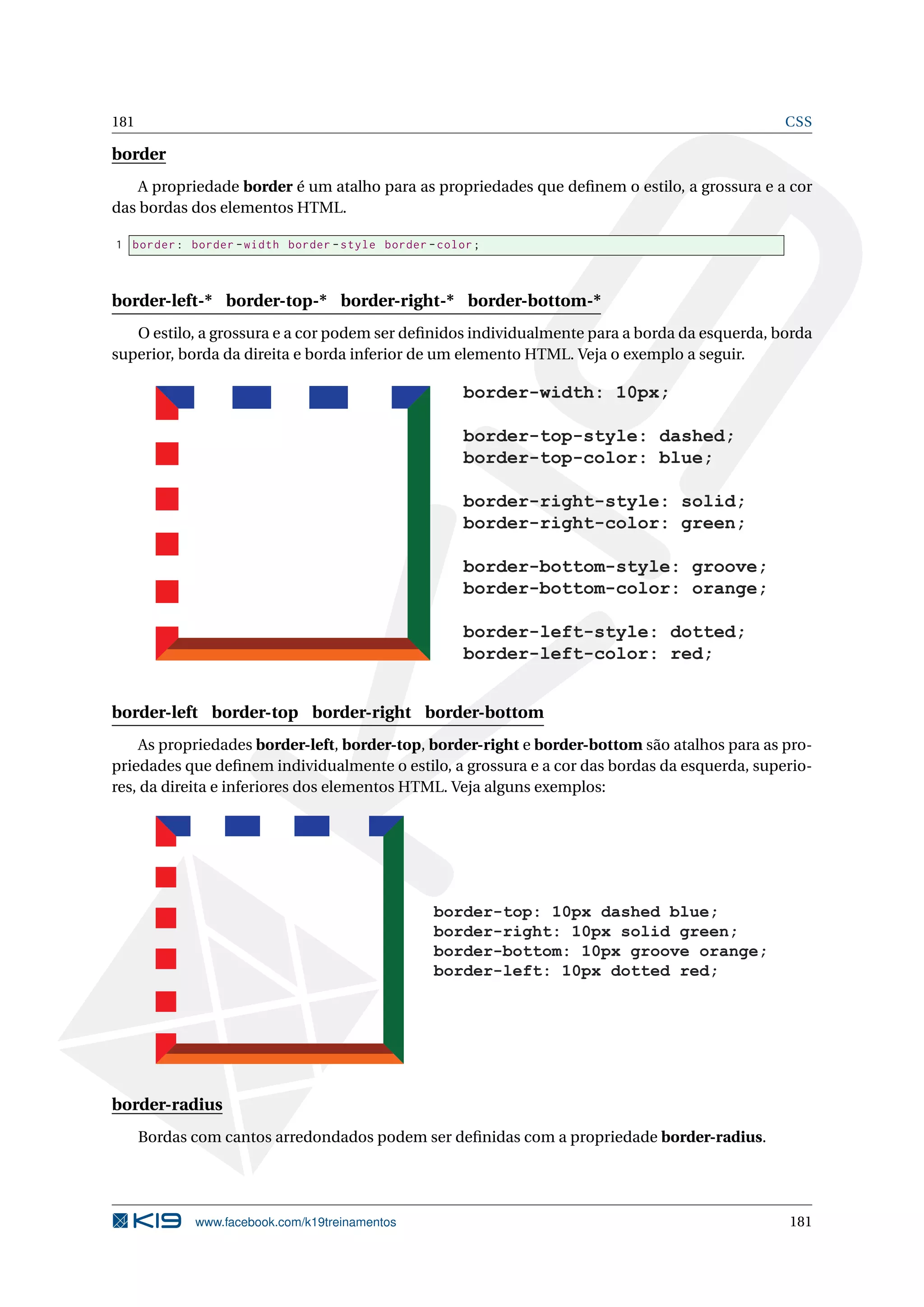 181 CSS
border
A propriedade border é um atalho para as propriedades que deﬁnem o estilo, a grossura e a cor
das bordas dos elementos HTML.
1 border: border -width border -style border -color;
border-left-* border-top-* border-right-* border-bottom-*
O estilo, a grossura e a cor podem ser deﬁnidos individualmente para a borda da esquerda, borda
superior, borda da direita e borda inferior de um elemento HTML. Veja o exemplo a seguir.
border-width: 10px;
border-top-style: dashed;
border-top-color: blue;
border-right-style: solid;
border-right-color: green;
border-bottom-style: groove;
border-bottom-color: orange;
border-left-style: dotted;
border-left-color: red;
border-left border-top border-right border-bottom
As propriedades border-left, border-top, border-right e border-bottom são atalhos para as pro-
priedades que deﬁnem individualmente o estilo, a grossura e a cor das bordas da esquerda, superio-
res, da direita e inferiores dos elementos HTML. Veja alguns exemplos:
border-top: 10px dashed blue;
border-right: 10px solid green;
border-bottom: 10px groove orange;
border-left: 10px dotted red;
border-radius
Bordas com cantos arredondados podem ser deﬁnidas com a propriedade border-radius.
www.facebook.com/k19treinamentos 181
 