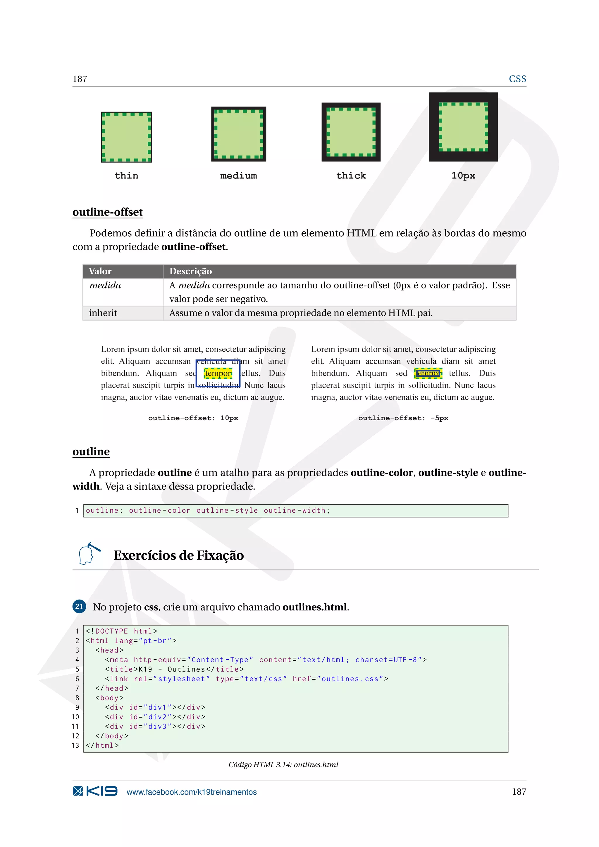 187 CSS
thin medium thick 10px
outline-offset
Podemos deﬁnir a distância do outline de um elemento HTML em relação às bordas do mesmo
com a propriedade outline-offset.
Valor Descrição
medida A medida corresponde ao tamanho do outline-offset (0px é o valor padrão). Esse
valor pode ser negativo.
inherit Assume o valor da mesma propriedade no elemento HTML pai.
Lorem ipsum dolor sit amet, consectetur adipiscing
elit. Aliquam accumsan vehicula diam sit amet
bibendum. Aliquam sed tempor tellus. Duis
placerat suscipit turpis in sollicitudin. Nunc lacus
magna, auctor vitae venenatis eu, dictum ac augue.
outline-offset: 10px
Lorem ipsum dolor sit amet, consectetur adipiscing
elit. Aliquam accumsan vehicula diam sit amet
bibendum. Aliquam sed tempor tellus. Duis
placerat suscipit turpis in sollicitudin. Nunc lacus
magna, auctor vitae venenatis eu, dictum ac augue.
outline-offset: -5px
outline
A propriedade outline é um atalho para as propriedades outline-color, outline-style e outline-
width. Veja a sintaxe dessa propriedade.
1 outline: outline -color outline -style outline -width;
Exercícios de Fixação
21 No projeto css, crie um arquivo chamado outlines.html.
1 <!DOCTYPE html>
2 <html lang="pt-br">
3 <head>
4 <meta http -equiv="Content -Type" content="text/html; charset=UTF -8">
5 <title>K19 - Outlines </title>
6 <link rel="stylesheet" type="text/css" href="outlines.css">
7 </head>
8 <body>
9 <div id="div1"></div>
10 <div id="div2"></div>
11 <div id="div3"></div>
12 </body>
13 </html>
Código HTML 3.14: outlines.html
www.facebook.com/k19treinamentos 187
 