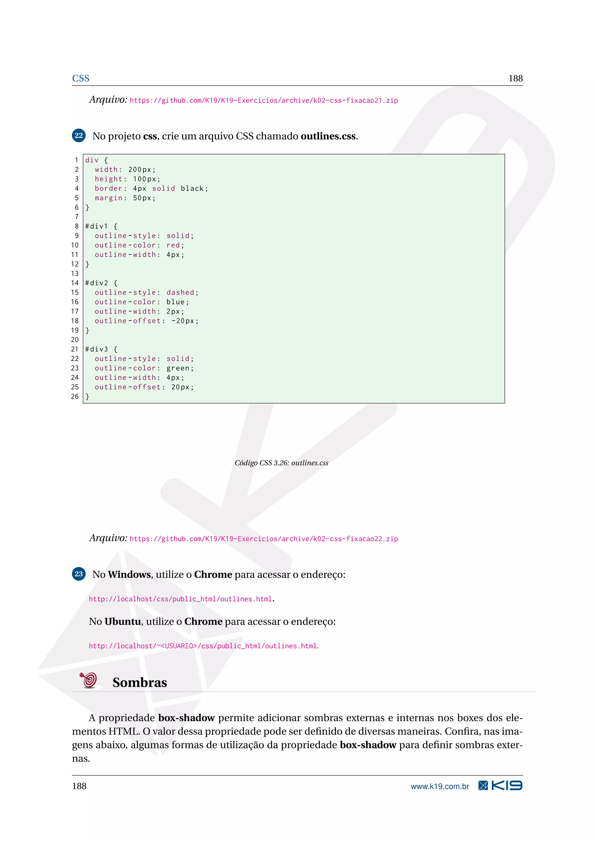 CSS 188
Arquivo: https://github.com/K19/K19-Exercicios/archive/k02-css-fixacao21.zip
22 No projeto css, crie um arquivo CSS chamado outlines.css.
1 div {
2 width: 200px;
3 height: 100px;
4 border: 4px solid black;
5 margin: 50px;
6 }
7
8 #div1 {
9 outline -style: solid;
10 outline -color: red;
11 outline -width: 4px;
12 }
13
14 #div2 {
15 outline -style: dashed;
16 outline -color: blue;
17 outline -width: 2px;
18 outline -offset: -20px;
19 }
20
21 #div3 {
22 outline -style: solid;
23 outline -color: green;
24 outline -width: 4px;
25 outline -offset: 20px;
26 }
Código CSS 3.26: outlines.css
Arquivo: https://github.com/K19/K19-Exercicios/archive/k02-css-fixacao22.zip
23 No Windows, utilize o Chrome para acessar o endereço:
http://localhost/css/public_html/outlines.html.
No Ubuntu, utilize o Chrome para acessar o endereço:
http://localhost/~<USUARIO>/css/public_html/outlines.html.
Sombras
A propriedade box-shadow permite adicionar sombras externas e internas nos boxes dos ele-
mentos HTML. O valor dessa propriedade pode ser deﬁnido de diversas maneiras. Conﬁra, nas ima-
gens abaixo, algumas formas de utilização da propriedade box-shadow para deﬁnir sombras exter-
nas.
188 www.k19.com.br
 