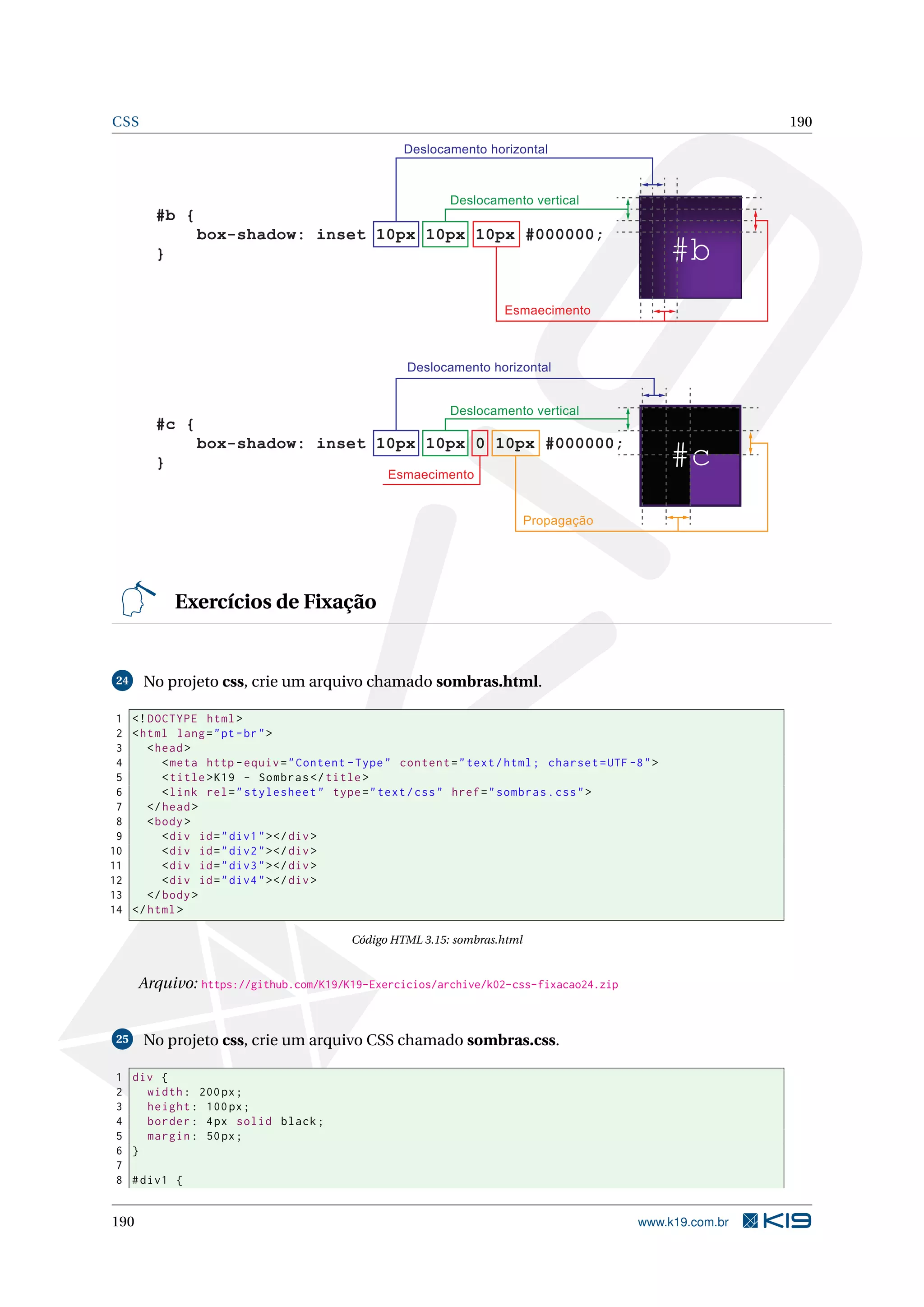 CSS 190
Deslocamento horizontal
Deslocamento vertical
#b
#b {
box-shadow: inset 10px 10px 10px #000000;
}
Esmaecimento
#c
#c {
box-shadow: inset 10px 10px 0 10px #000000;
}
Deslocamento horizontal
Deslocamento vertical
Esmaecimento
Propagação
Exercícios de Fixação
24 No projeto css, crie um arquivo chamado sombras.html.
1 <!DOCTYPE html>
2 <html lang="pt-br">
3 <head>
4 <meta http -equiv="Content -Type" content="text/html; charset=UTF -8">
5 <title>K19 - Sombras </title>
6 <link rel="stylesheet" type="text/css" href="sombras.css">
7 </head>
8 <body>
9 <div id="div1"></div>
10 <div id="div2"></div>
11 <div id="div3"></div>
12 <div id="div4"></div>
13 </body>
14 </html>
Código HTML 3.15: sombras.html
Arquivo: https://github.com/K19/K19-Exercicios/archive/k02-css-fixacao24.zip
25 No projeto css, crie um arquivo CSS chamado sombras.css.
1 div {
2 width: 200px;
3 height: 100px;
4 border: 4px solid black;
5 margin: 50px;
6 }
7
8 #div1 {
190 www.k19.com.br
 