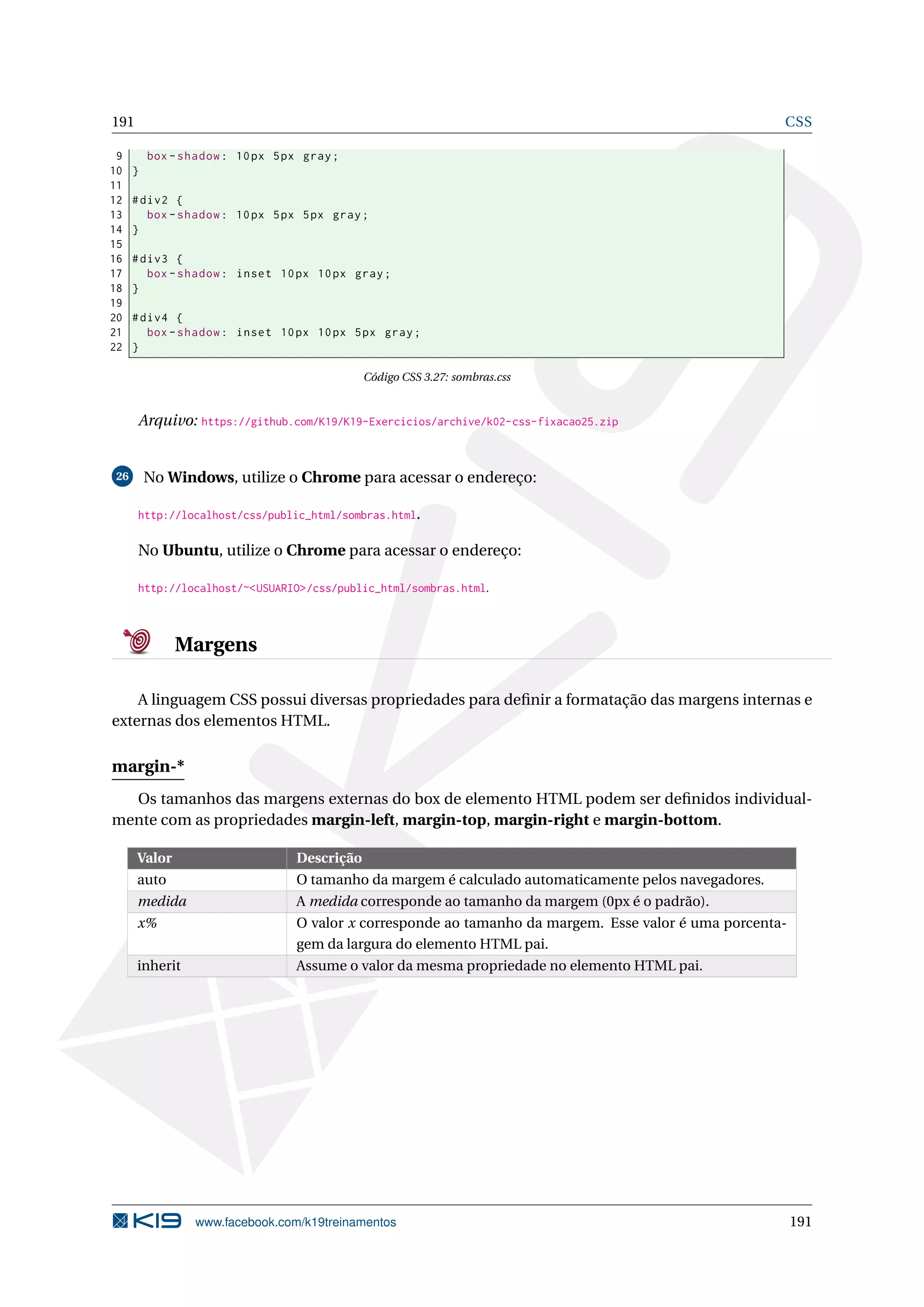 191 CSS
9 box -shadow: 10px 5px gray;
10 }
11
12 #div2 {
13 box -shadow: 10px 5px 5px gray;
14 }
15
16 #div3 {
17 box -shadow: inset 10px 10px gray;
18 }
19
20 #div4 {
21 box -shadow: inset 10px 10px 5px gray;
22 }
Código CSS 3.27: sombras.css
Arquivo: https://github.com/K19/K19-Exercicios/archive/k02-css-fixacao25.zip
26 No Windows, utilize o Chrome para acessar o endereço:
http://localhost/css/public_html/sombras.html.
No Ubuntu, utilize o Chrome para acessar o endereço:
http://localhost/~<USUARIO>/css/public_html/sombras.html.
Margens
A linguagem CSS possui diversas propriedades para deﬁnir a formatação das margens internas e
externas dos elementos HTML.
margin-*
Os tamanhos das margens externas do box de elemento HTML podem ser deﬁnidos individual-
mente com as propriedades margin-left, margin-top, margin-right e margin-bottom.
Valor Descrição
auto O tamanho da margem é calculado automaticamente pelos navegadores.
medida A medida corresponde ao tamanho da margem (0px é o padrão).
x% O valor x corresponde ao tamanho da margem. Esse valor é uma porcenta-
gem da largura do elemento HTML pai.
inherit Assume o valor da mesma propriedade no elemento HTML pai.
www.facebook.com/k19treinamentos 191
 