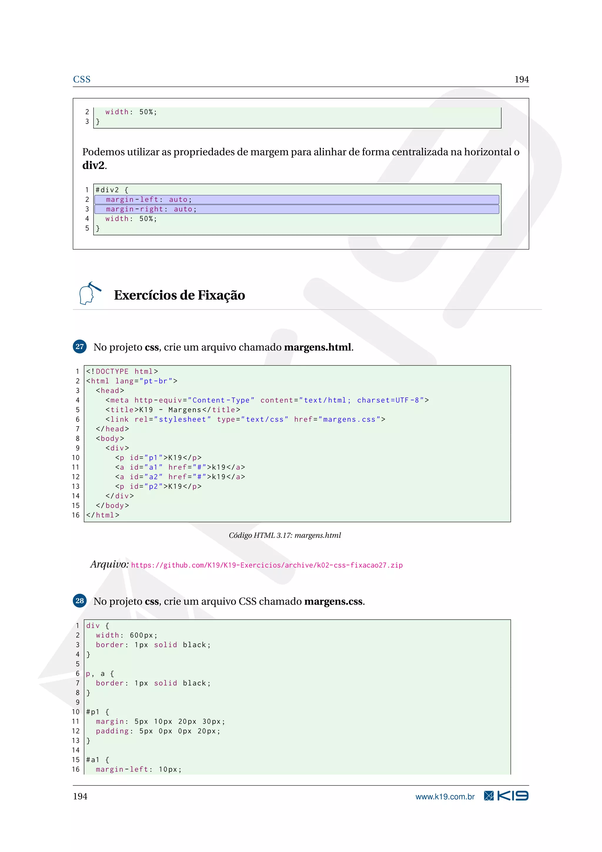 CSS 194
2 width: 50%;
3 }
Podemos utilizar as propriedades de margem para alinhar de forma centralizada na horizontal o
div2.
1 #div2 {
2 margin -left: auto;
3 margin -right: auto;
4 width: 50%;
5 }
Exercícios de Fixação
27 No projeto css, crie um arquivo chamado margens.html.
1 <!DOCTYPE html>
2 <html lang="pt-br">
3 <head>
4 <meta http -equiv="Content -Type" content="text/html; charset=UTF -8">
5 <title>K19 - Margens </title>
6 <link rel="stylesheet" type="text/css" href="margens.css">
7 </head>
8 <body>
9 <div>
10 <p id="p1">K19</p>
11 <a id="a1" href="#">k19</a>
12 <a id="a2" href="#">k19</a>
13 <p id="p2">K19</p>
14 </div>
15 </body>
16 </html>
Código HTML 3.17: margens.html
Arquivo: https://github.com/K19/K19-Exercicios/archive/k02-css-fixacao27.zip
28 No projeto css, crie um arquivo CSS chamado margens.css.
1 div {
2 width: 600px;
3 border: 1px solid black;
4 }
5
6 p, a {
7 border: 1px solid black;
8 }
9
10 #p1 {
11 margin: 5px 10px 20px 30px;
12 padding: 5px 0px 0px 20px;
13 }
14
15 #a1 {
16 margin -left: 10px;
194 www.k19.com.br
 