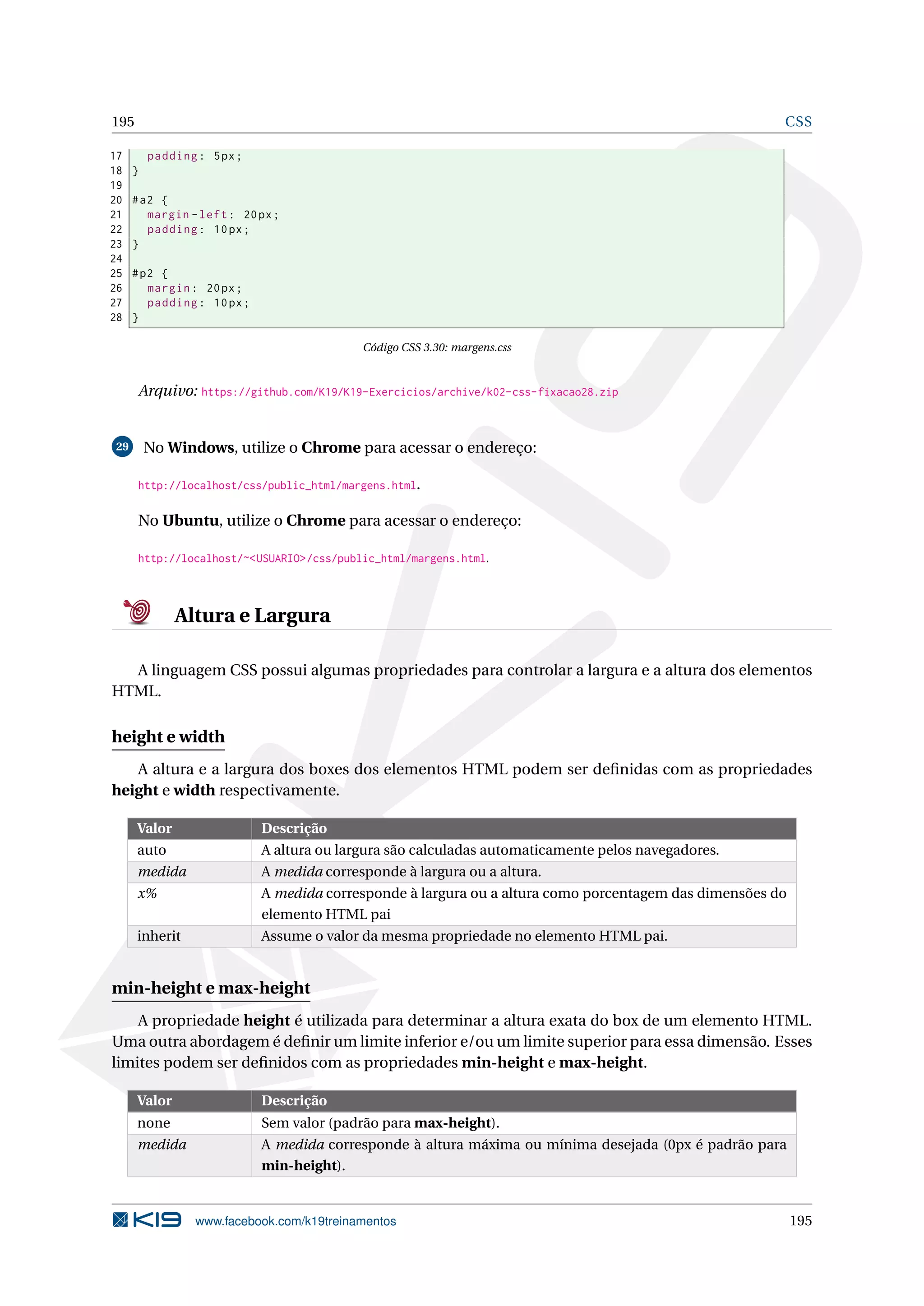 195 CSS
17 padding: 5px;
18 }
19
20 #a2 {
21 margin -left: 20px;
22 padding: 10px;
23 }
24
25 #p2 {
26 margin: 20px;
27 padding: 10px;
28 }
Código CSS 3.30: margens.css
Arquivo: https://github.com/K19/K19-Exercicios/archive/k02-css-fixacao28.zip
29 No Windows, utilize o Chrome para acessar o endereço:
http://localhost/css/public_html/margens.html.
No Ubuntu, utilize o Chrome para acessar o endereço:
http://localhost/~<USUARIO>/css/public_html/margens.html.
Altura e Largura
A linguagem CSS possui algumas propriedades para controlar a largura e a altura dos elementos
HTML.
height e width
A altura e a largura dos boxes dos elementos HTML podem ser deﬁnidas com as propriedades
height e width respectivamente.
Valor Descrição
auto A altura ou largura são calculadas automaticamente pelos navegadores.
medida A medida corresponde à largura ou a altura.
x% A medida corresponde à largura ou a altura como porcentagem das dimensões do
elemento HTML pai
inherit Assume o valor da mesma propriedade no elemento HTML pai.
min-height e max-height
A propriedade height é utilizada para determinar a altura exata do box de um elemento HTML.
Uma outra abordagem é deﬁnir um limite inferior e/ou um limite superior para essa dimensão. Esses
limites podem ser deﬁnidos com as propriedades min-height e max-height.
Valor Descrição
none Sem valor (padrão para max-height).
medida A medida corresponde à altura máxima ou mínima desejada (0px é padrão para
min-height).
www.facebook.com/k19treinamentos 195
 