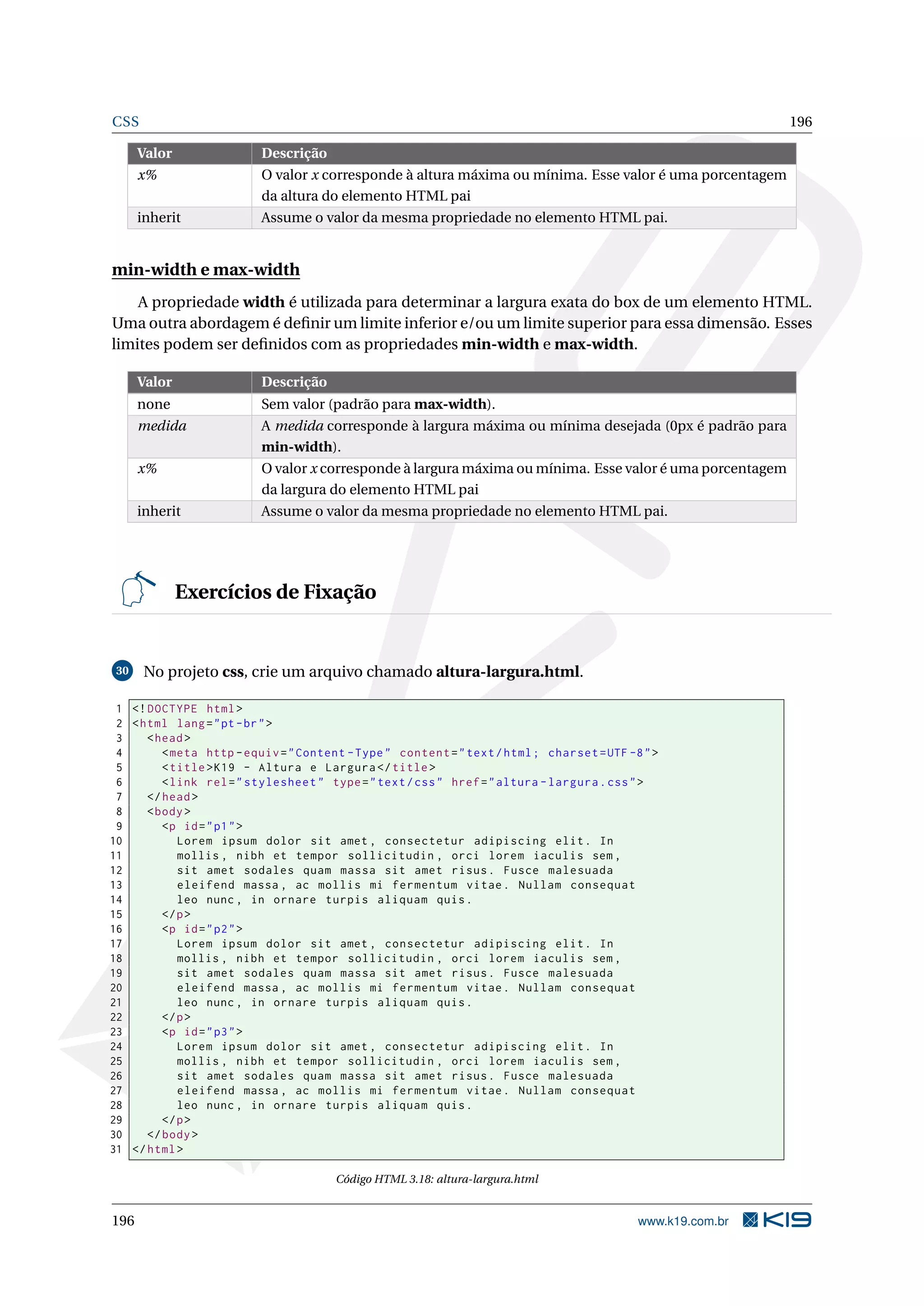 CSS 196
Valor Descrição
x% O valor x corresponde à altura máxima ou mínima. Esse valor é uma porcentagem
da altura do elemento HTML pai
inherit Assume o valor da mesma propriedade no elemento HTML pai.
min-width e max-width
A propriedade width é utilizada para determinar a largura exata do box de um elemento HTML.
Uma outra abordagem é deﬁnir um limite inferior e/ou um limite superior para essa dimensão. Esses
limites podem ser deﬁnidos com as propriedades min-width e max-width.
Valor Descrição
none Sem valor (padrão para max-width).
medida A medida corresponde à largura máxima ou mínima desejada (0px é padrão para
min-width).
x% O valor x corresponde à largura máxima ou mínima. Esse valor é uma porcentagem
da largura do elemento HTML pai
inherit Assume o valor da mesma propriedade no elemento HTML pai.
Exercícios de Fixação
30 No projeto css, crie um arquivo chamado altura-largura.html.
1 <!DOCTYPE html>
2 <html lang="pt-br">
3 <head>
4 <meta http -equiv="Content -Type" content="text/html; charset=UTF -8">
5 <title>K19 - Altura e Largura </title>
6 <link rel="stylesheet" type="text/css" href="altura -largura.css">
7 </head>
8 <body>
9 <p id="p1">
10 Lorem ipsum dolor sit amet , consectetur adipiscing elit. In
11 mollis , nibh et tempor sollicitudin , orci lorem iaculis sem ,
12 sit amet sodales quam massa sit amet risus. Fusce malesuada
13 eleifend massa , ac mollis mi fermentum vitae. Nullam consequat
14 leo nunc , in ornare turpis aliquam quis.
15 </p>
16 <p id="p2">
17 Lorem ipsum dolor sit amet , consectetur adipiscing elit. In
18 mollis , nibh et tempor sollicitudin , orci lorem iaculis sem ,
19 sit amet sodales quam massa sit amet risus. Fusce malesuada
20 eleifend massa , ac mollis mi fermentum vitae. Nullam consequat
21 leo nunc , in ornare turpis aliquam quis.
22 </p>
23 <p id="p3">
24 Lorem ipsum dolor sit amet , consectetur adipiscing elit. In
25 mollis , nibh et tempor sollicitudin , orci lorem iaculis sem ,
26 sit amet sodales quam massa sit amet risus. Fusce malesuada
27 eleifend massa , ac mollis mi fermentum vitae. Nullam consequat
28 leo nunc , in ornare turpis aliquam quis.
29 </p>
30 </body>
31 </html>
Código HTML 3.18: altura-largura.html
196 www.k19.com.br
 