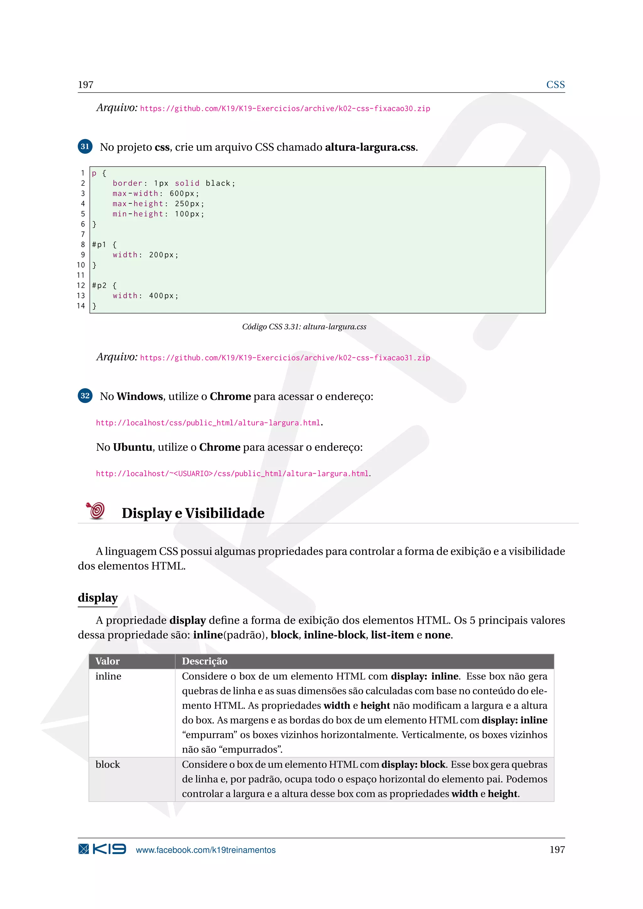 197 CSS
Arquivo: https://github.com/K19/K19-Exercicios/archive/k02-css-fixacao30.zip
31 No projeto css, crie um arquivo CSS chamado altura-largura.css.
1 p {
2 border: 1px solid black;
3 max -width: 600px;
4 max -height: 250px;
5 min -height: 100px;
6 }
7
8 #p1 {
9 width: 200px;
10 }
11
12 #p2 {
13 width: 400px;
14 }
Código CSS 3.31: altura-largura.css
Arquivo: https://github.com/K19/K19-Exercicios/archive/k02-css-fixacao31.zip
32 No Windows, utilize o Chrome para acessar o endereço:
http://localhost/css/public_html/altura-largura.html.
No Ubuntu, utilize o Chrome para acessar o endereço:
http://localhost/~<USUARIO>/css/public_html/altura-largura.html.
Display e Visibilidade
A linguagem CSS possui algumas propriedades para controlar a forma de exibição e a visibilidade
dos elementos HTML.
display
A propriedade display deﬁne a forma de exibição dos elementos HTML. Os 5 principais valores
dessa propriedade são: inline(padrão), block, inline-block, list-item e none.
Valor Descrição
inline Considere o box de um elemento HTML com display: inline. Esse box não gera
quebras de linha e as suas dimensões são calculadas com base no conteúdo do ele-
mento HTML. As propriedades width e height não modiﬁcam a largura e a altura
do box. As margens e as bordas do box de um elemento HTML com display: inline
“empurram” os boxes vizinhos horizontalmente. Verticalmente, os boxes vizinhos
não são “empurrados”.
block Considere o box de um elemento HTML com display: block. Esse box gera quebras
de linha e, por padrão, ocupa todo o espaço horizontal do elemento pai. Podemos
controlar a largura e a altura desse box com as propriedades width e height.
www.facebook.com/k19treinamentos 197
 