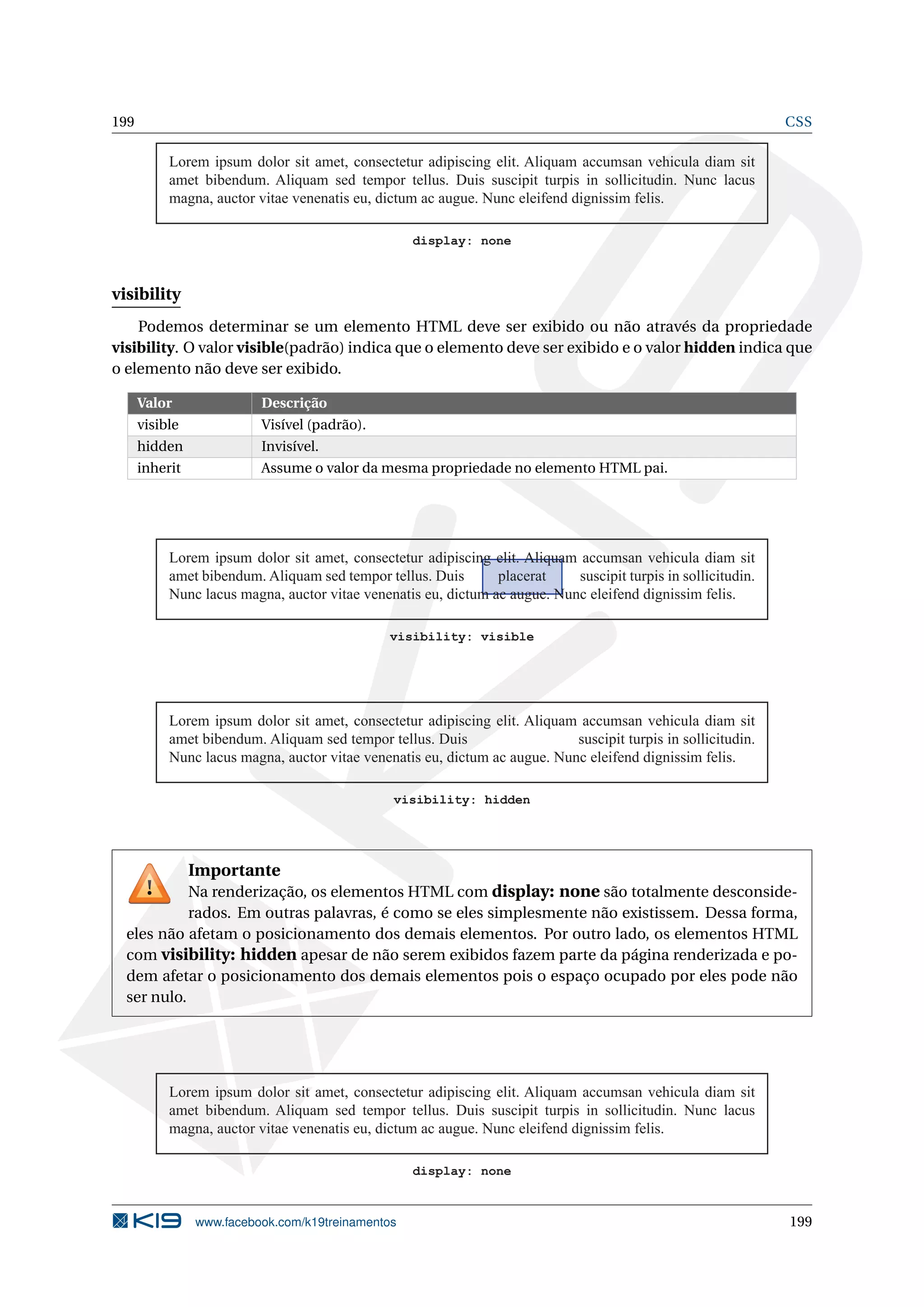 199 CSS
Lorem ipsum dolor sit amet, consectetur adipiscing elit. Aliquam accumsan vehicula diam sit
amet bibendum. Aliquam sed tempor tellus. Duis suscipit turpis in sollicitudin. Nunc lacus
magna, auctor vitae venenatis eu, dictum ac augue. Nunc eleifend dignissim felis.
display: none
visibility
Podemos determinar se um elemento HTML deve ser exibido ou não através da propriedade
visibility. O valor visible(padrão) indica que o elemento deve ser exibido e o valor hidden indica que
o elemento não deve ser exibido.
Valor Descrição
visible Visível (padrão).
hidden Invisível.
inherit Assume o valor da mesma propriedade no elemento HTML pai.
Lorem ipsum dolor sit amet, consectetur adipiscing elit. Aliquam accumsan vehicula diam sit
amet bibendum. Aliquam sed tempor tellus. Duis placerat suscipit turpis in sollicitudin.
Nunc lacus magna, auctor vitae venenatis eu, dictum ac augue. Nunc eleifend dignissim felis.
visibility: visible
Lorem ipsum dolor sit amet, consectetur adipiscing elit. Aliquam accumsan vehicula diam sit
amet bibendum. Aliquam sed tempor tellus. Duis suscipit turpis in sollicitudin.
Nunc lacus magna, auctor vitae venenatis eu, dictum ac augue. Nunc eleifend dignissim felis.
visibility: hidden
Importante
Na renderização, os elementos HTML com display: none são totalmente desconside-
rados. Em outras palavras, é como se eles simplesmente não existissem. Dessa forma,
eles não afetam o posicionamento dos demais elementos. Por outro lado, os elementos HTML
com visibility: hidden apesar de não serem exibidos fazem parte da página renderizada e po-
dem afetar o posicionamento dos demais elementos pois o espaço ocupado por eles pode não
ser nulo.
Lorem ipsum dolor sit amet, consectetur adipiscing elit. Aliquam accumsan vehicula diam sit
amet bibendum. Aliquam sed tempor tellus. Duis suscipit turpis in sollicitudin. Nunc lacus
magna, auctor vitae venenatis eu, dictum ac augue. Nunc eleifend dignissim felis.
display: none
www.facebook.com/k19treinamentos 199
 